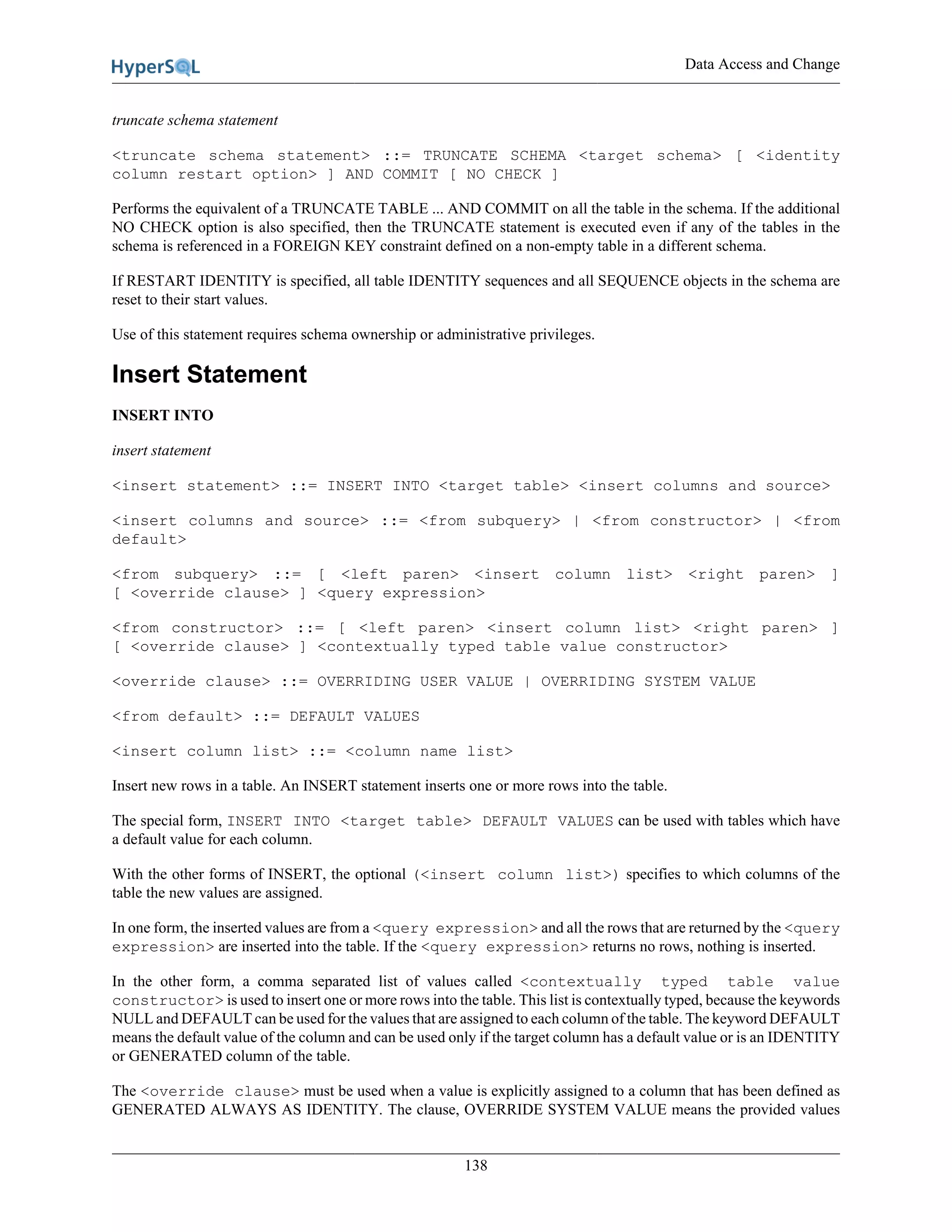 Data Access and Change
138
truncate schema statement
<truncate schema statement> ::= TRUNCATE SCHEMA <target schema> [ <identity
column restart option> ] AND COMMIT [ NO CHECK ]
Performs the equivalent of a TRUNCATE TABLE ... AND COMMIT on all the table in the schema. If the additional
NO CHECK option is also specified, then the TRUNCATE statement is executed even if any of the tables in the
schema is referenced in a FOREIGN KEY constraint defined on a non-empty table in a different schema.
If RESTART IDENTITY is specified, all table IDENTITY sequences and all SEQUENCE objects in the schema are
reset to their start values.
Use of this statement requires schema ownership or administrative privileges.
Insert Statement
INSERT INTO
insert statement
<insert statement> ::= INSERT INTO <target table> <insert columns and source>
<insert columns and source> ::= <from subquery> | <from constructor> | <from
default>
<from subquery> ::= [ <left paren> <insert column list> <right paren> ]
[ <override clause> ] <query expression>
<from constructor> ::= [ <left paren> <insert column list> <right paren> ]
[ <override clause> ] <contextually typed table value constructor>
<override clause> ::= OVERRIDING USER VALUE | OVERRIDING SYSTEM VALUE
<from default> ::= DEFAULT VALUES
<insert column list> ::= <column name list>
Insert new rows in a table. An INSERT statement inserts one or more rows into the table.
The special form, INSERT INTO <target table> DEFAULT VALUES can be used with tables which have
a default value for each column.
With the other forms of INSERT, the optional (<insert column list>) specifies to which columns of the
table the new values are assigned.
In one form, the inserted values are from a <query expression> and all the rows that are returned by the <query
expression> are inserted into the table. If the <query expression> returns no rows, nothing is inserted.
In the other form, a comma separated list of values called <contextually typed table value
constructor> is used to insert one or more rows into the table. This list is contextually typed, because the keywords
NULL and DEFAULT can be used for the values that are assigned to each column of the table. The keyword DEFAULT
means the default value of the column and can be used only if the target column has a default value or is an IDENTITY
or GENERATED column of the table.
The <override clause> must be used when a value is explicitly assigned to a column that has been defined as
GENERATED ALWAYS AS IDENTITY. The clause, OVERRIDE SYSTEM VALUE means the provided values
 