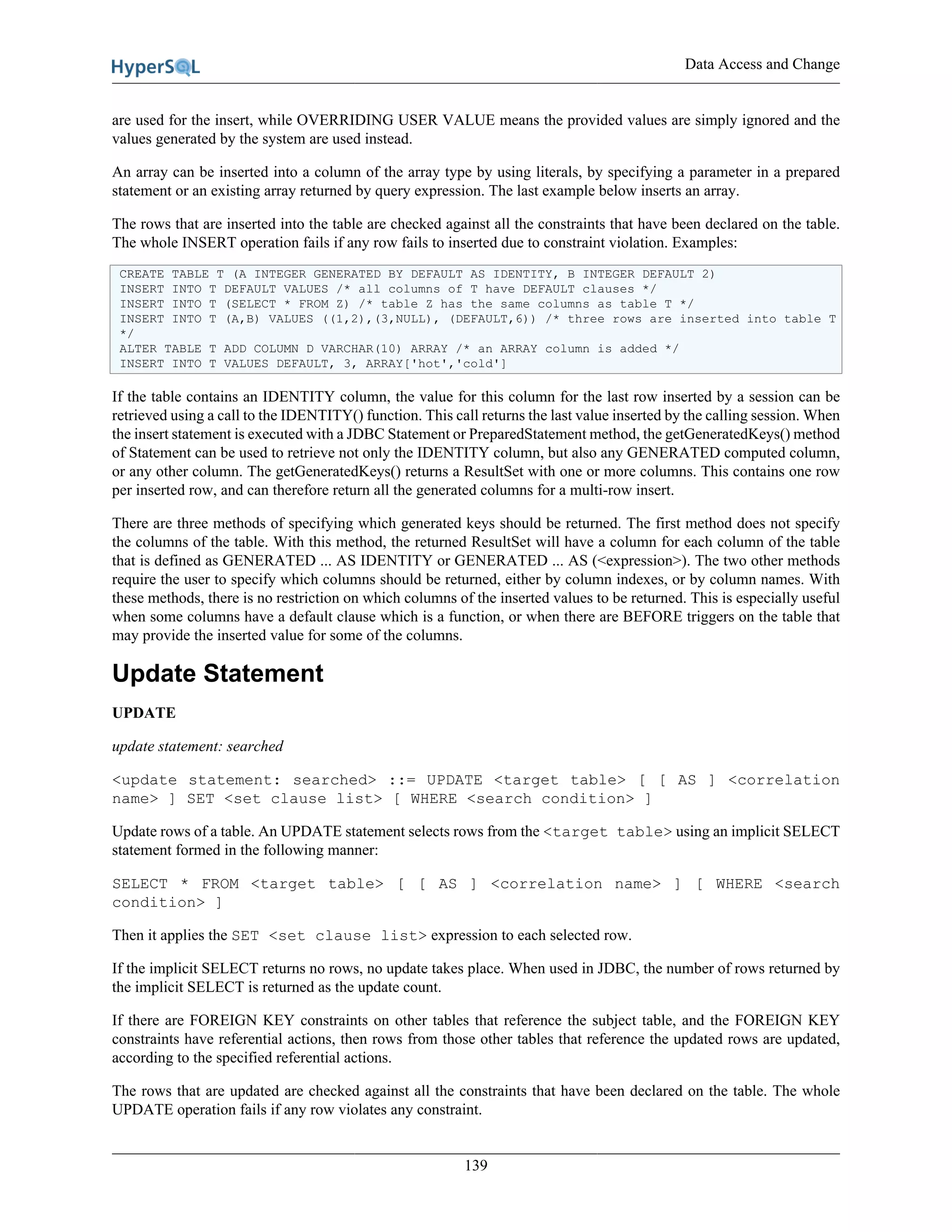 Data Access and Change
139
are used for the insert, while OVERRIDING USER VALUE means the provided values are simply ignored and the
values generated by the system are used instead.
An array can be inserted into a column of the array type by using literals, by specifying a parameter in a prepared
statement or an existing array returned by query expression. The last example below inserts an array.
The rows that are inserted into the table are checked against all the constraints that have been declared on the table.
The whole INSERT operation fails if any row fails to inserted due to constraint violation. Examples:
CREATE TABLE T (A INTEGER GENERATED BY DEFAULT AS IDENTITY, B INTEGER DEFAULT 2)
INSERT INTO T DEFAULT VALUES /* all columns of T have DEFAULT clauses */
INSERT INTO T (SELECT * FROM Z) /* table Z has the same columns as table T */
INSERT INTO T (A,B) VALUES ((1,2),(3,NULL), (DEFAULT,6)) /* three rows are inserted into table T
*/
ALTER TABLE T ADD COLUMN D VARCHAR(10) ARRAY /* an ARRAY column is added */
INSERT INTO T VALUES DEFAULT, 3, ARRAY['hot','cold']
If the table contains an IDENTITY column, the value for this column for the last row inserted by a session can be
retrieved using a call to the IDENTITY() function. This call returns the last value inserted by the calling session. When
the insert statement is executed with a JDBC Statement or PreparedStatement method, the getGeneratedKeys() method
of Statement can be used to retrieve not only the IDENTITY column, but also any GENERATED computed column,
or any other column. The getGeneratedKeys() returns a ResultSet with one or more columns. This contains one row
per inserted row, and can therefore return all the generated columns for a multi-row insert.
There are three methods of specifying which generated keys should be returned. The first method does not specify
the columns of the table. With this method, the returned ResultSet will have a column for each column of the table
that is defined as GENERATED ... AS IDENTITY or GENERATED ... AS (<expression>). The two other methods
require the user to specify which columns should be returned, either by column indexes, or by column names. With
these methods, there is no restriction on which columns of the inserted values to be returned. This is especially useful
when some columns have a default clause which is a function, or when there are BEFORE triggers on the table that
may provide the inserted value for some of the columns.
Update Statement
UPDATE
update statement: searched
<update statement: searched> ::= UPDATE <target table> [ [ AS ] <correlation
name> ] SET <set clause list> [ WHERE <search condition> ]
Update rows of a table. An UPDATE statement selects rows from the <target table> using an implicit SELECT
statement formed in the following manner:
SELECT * FROM <target table> [ [ AS ] <correlation name> ] [ WHERE <search
condition> ]
Then it applies the SET <set clause list> expression to each selected row.
If the implicit SELECT returns no rows, no update takes place. When used in JDBC, the number of rows returned by
the implicit SELECT is returned as the update count.
If there are FOREIGN KEY constraints on other tables that reference the subject table, and the FOREIGN KEY
constraints have referential actions, then rows from those other tables that reference the updated rows are updated,
according to the specified referential actions.
The rows that are updated are checked against all the constraints that have been declared on the table. The whole
UPDATE operation fails if any row violates any constraint.
 