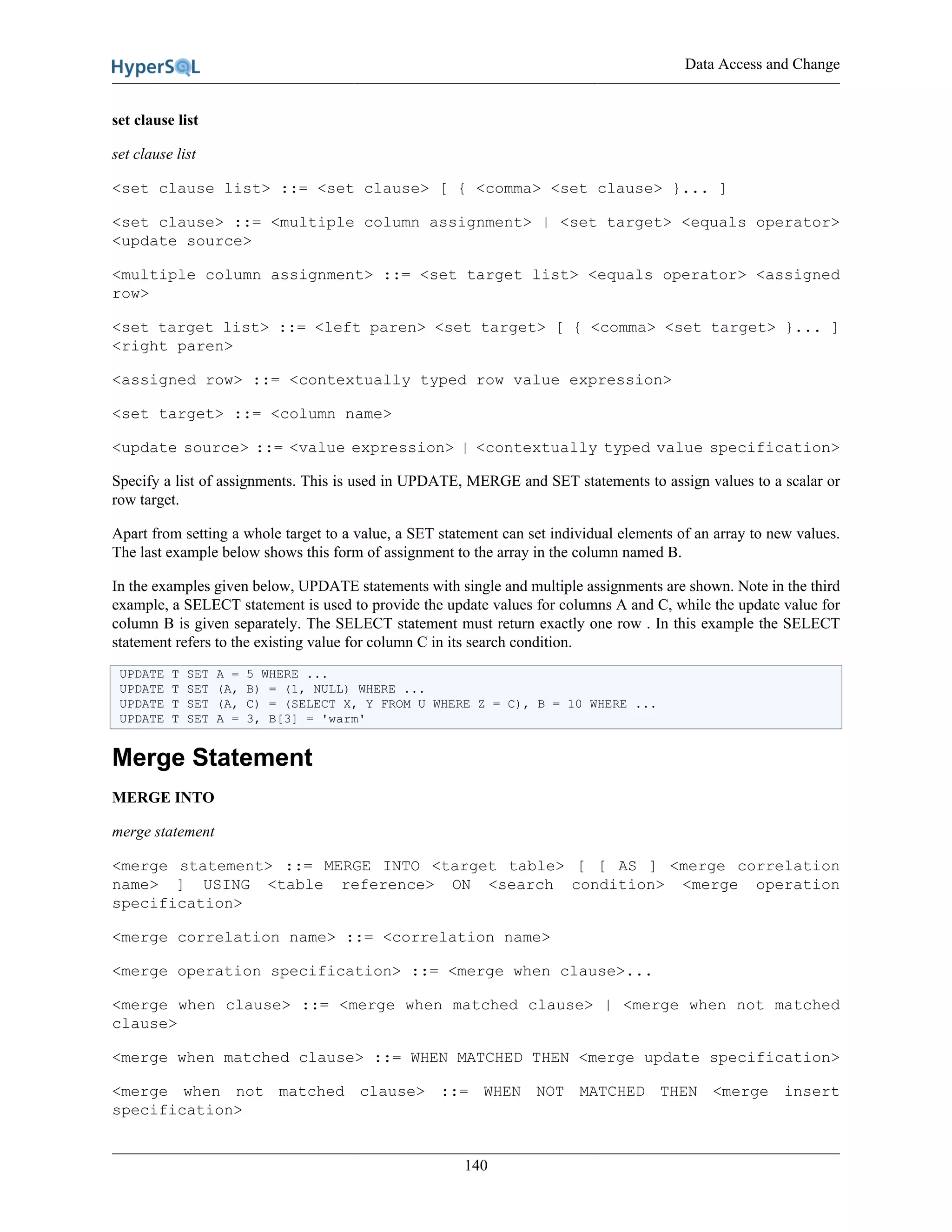 Data Access and Change
140
set clause list
set clause list
<set clause list> ::= <set clause> [ { <comma> <set clause> }... ]
<set clause> ::= <multiple column assignment> | <set target> <equals operator>
<update source>
<multiple column assignment> ::= <set target list> <equals operator> <assigned
row>
<set target list> ::= <left paren> <set target> [ { <comma> <set target> }... ]
<right paren>
<assigned row> ::= <contextually typed row value expression>
<set target> ::= <column name>
<update source> ::= <value expression> | <contextually typed value specification>
Specify a list of assignments. This is used in UPDATE, MERGE and SET statements to assign values to a scalar or
row target.
Apart from setting a whole target to a value, a SET statement can set individual elements of an array to new values.
The last example below shows this form of assignment to the array in the column named B.
In the examples given below, UPDATE statements with single and multiple assignments are shown. Note in the third
example, a SELECT statement is used to provide the update values for columns A and C, while the update value for
column B is given separately. The SELECT statement must return exactly one row . In this example the SELECT
statement refers to the existing value for column C in its search condition.
UPDATE T SET A = 5 WHERE ...
UPDATE T SET (A, B) = (1, NULL) WHERE ...
UPDATE T SET (A, C) = (SELECT X, Y FROM U WHERE Z = C), B = 10 WHERE ...
UPDATE T SET A = 3, B[3] = 'warm'
Merge Statement
MERGE INTO
merge statement
<merge statement> ::= MERGE INTO <target table> [ [ AS ] <merge correlation
name> ] USING <table reference> ON <search condition> <merge operation
specification>
<merge correlation name> ::= <correlation name>
<merge operation specification> ::= <merge when clause>...
<merge when clause> ::= <merge when matched clause> | <merge when not matched
clause>
<merge when matched clause> ::= WHEN MATCHED THEN <merge update specification>
<merge when not matched clause> ::= WHEN NOT MATCHED THEN <merge insert
specification>
 