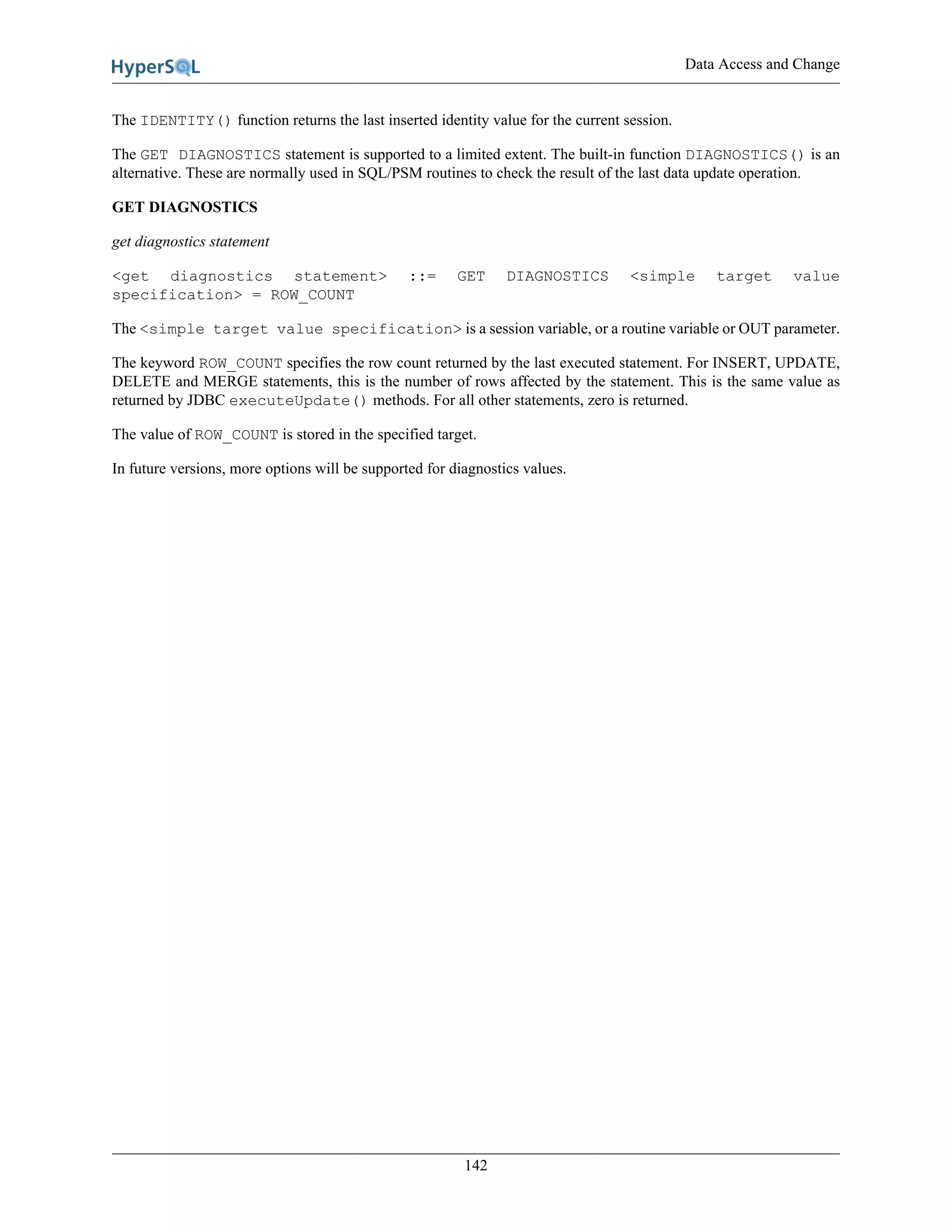 Data Access and Change
142
The IDENTITY() function returns the last inserted identity value for the current session.
The GET DIAGNOSTICS statement is supported to a limited extent. The built-in function DIAGNOSTICS() is an
alternative. These are normally used in SQL/PSM routines to check the result of the last data update operation.
GET DIAGNOSTICS
get diagnostics statement
<get diagnostics statement> ::= GET DIAGNOSTICS <simple target value
specification> = ROW_COUNT
The <simple target value specification> is a session variable, or a routine variable or OUT parameter.
The keyword ROW_COUNT specifies the row count returned by the last executed statement. For INSERT, UPDATE,
DELETE and MERGE statements, this is the number of rows affected by the statement. This is the same value as
returned by JDBC executeUpdate() methods. For all other statements, zero is returned.
The value of ROW_COUNT is stored in the specified target.
In future versions, more options will be supported for diagnostics values.
 
