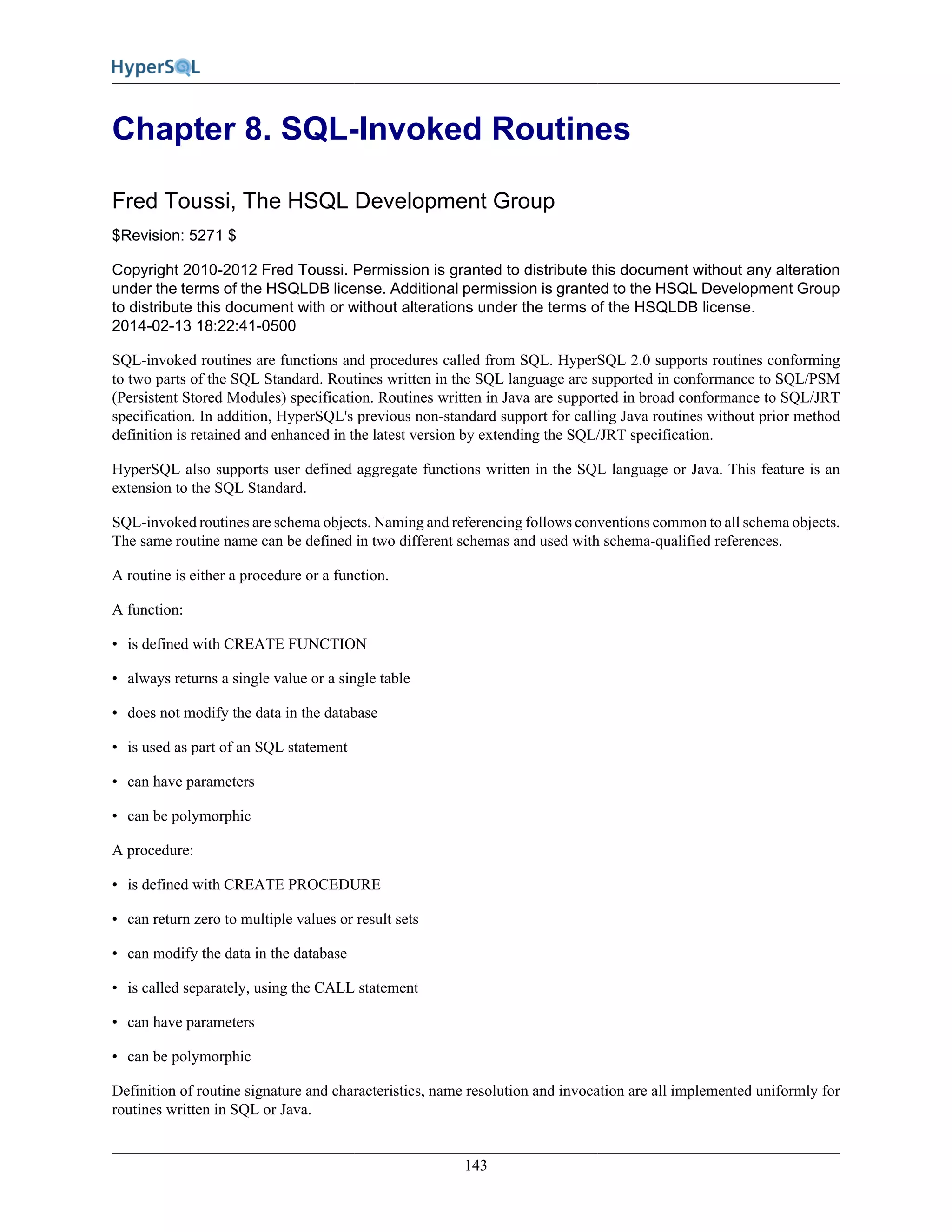 143
Chapter 8. SQL-Invoked Routines
Fred Toussi, The HSQL Development Group
$Revision: 5271 $
Copyright 2010-2012 Fred Toussi. Permission is granted to distribute this document without any alteration
under the terms of the HSQLDB license. Additional permission is granted to the HSQL Development Group
to distribute this document with or without alterations under the terms of the HSQLDB license.
2014-02-13 18:22:41-0500
SQL-invoked routines are functions and procedures called from SQL. HyperSQL 2.0 supports routines conforming
to two parts of the SQL Standard. Routines written in the SQL language are supported in conformance to SQL/PSM
(Persistent Stored Modules) specification. Routines written in Java are supported in broad conformance to SQL/JRT
specification. In addition, HyperSQL's previous non-standard support for calling Java routines without prior method
definition is retained and enhanced in the latest version by extending the SQL/JRT specification.
HyperSQL also supports user defined aggregate functions written in the SQL language or Java. This feature is an
extension to the SQL Standard.
SQL-invoked routines are schema objects. Naming and referencing follows conventions common to all schema objects.
The same routine name can be defined in two different schemas and used with schema-qualified references.
A routine is either a procedure or a function.
A function:
• is defined with CREATE FUNCTION
• always returns a single value or a single table
• does not modify the data in the database
• is used as part of an SQL statement
• can have parameters
• can be polymorphic
A procedure:
• is defined with CREATE PROCEDURE
• can return zero to multiple values or result sets
• can modify the data in the database
• is called separately, using the CALL statement
• can have parameters
• can be polymorphic
Definition of routine signature and characteristics, name resolution and invocation are all implemented uniformly for
routines written in SQL or Java.
 