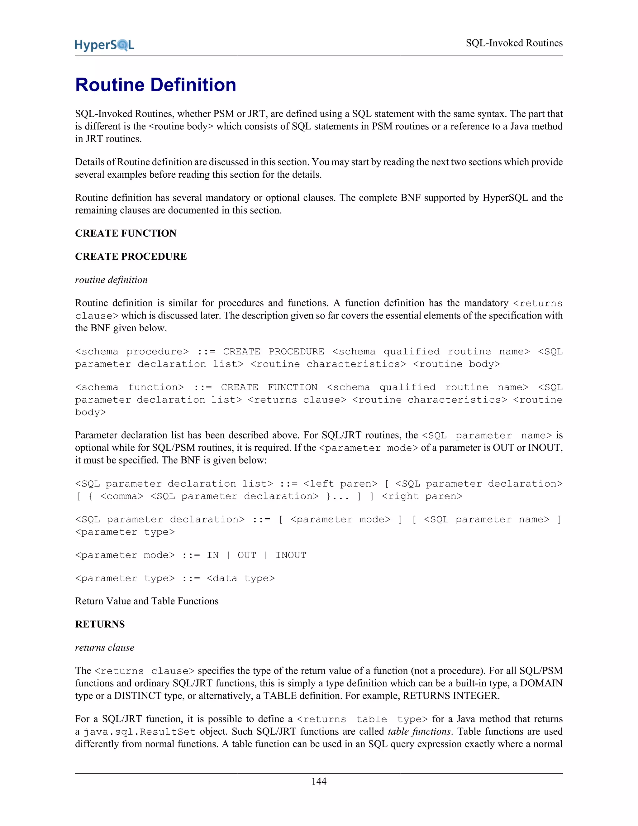 SQL-Invoked Routines
144
Routine Definition
SQL-Invoked Routines, whether PSM or JRT, are defined using a SQL statement with the same syntax. The part that
is different is the <routine body> which consists of SQL statements in PSM routines or a reference to a Java method
in JRT routines.
Details of Routine definition are discussed in this section. You may start by reading the next two sections which provide
several examples before reading this section for the details.
Routine definition has several mandatory or optional clauses. The complete BNF supported by HyperSQL and the
remaining clauses are documented in this section.
CREATE FUNCTION
CREATE PROCEDURE
routine definition
Routine definition is similar for procedures and functions. A function definition has the mandatory <returns
clause> which is discussed later. The description given so far covers the essential elements of the specification with
the BNF given below.
<schema procedure> ::= CREATE PROCEDURE <schema qualified routine name> <SQL
parameter declaration list> <routine characteristics> <routine body>
<schema function> ::= CREATE FUNCTION <schema qualified routine name> <SQL
parameter declaration list> <returns clause> <routine characteristics> <routine
body>
Parameter declaration list has been described above. For SQL/JRT routines, the <SQL parameter name> is
optional while for SQL/PSM routines, it is required. If the <parameter mode> of a parameter is OUT or INOUT,
it must be specified. The BNF is given below:
<SQL parameter declaration list> ::= <left paren> [ <SQL parameter declaration>
[ { <comma> <SQL parameter declaration> }... ] ] <right paren>
<SQL parameter declaration> ::= [ <parameter mode> ] [ <SQL parameter name> ]
<parameter type>
<parameter mode> ::= IN | OUT | INOUT
<parameter type> ::= <data type>
Return Value and Table Functions
RETURNS
returns clause
The <returns clause> specifies the type of the return value of a function (not a procedure). For all SQL/PSM
functions and ordinary SQL/JRT functions, this is simply a type definition which can be a built-in type, a DOMAIN
type or a DISTINCT type, or alternatively, a TABLE definition. For example, RETURNS INTEGER.
For a SQL/JRT function, it is possible to define a <returns table type> for a Java method that returns
a java.sql.ResultSet object. Such SQL/JRT functions are called table functions. Table functions are used
differently from normal functions. A table function can be used in an SQL query expression exactly where a normal
 