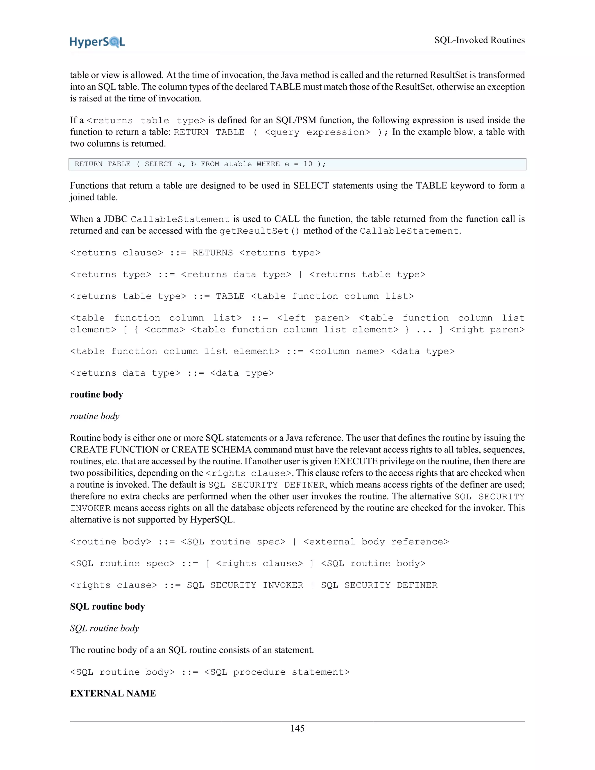 SQL-Invoked Routines
145
table or view is allowed. At the time of invocation, the Java method is called and the returned ResultSet is transformed
into an SQL table. The column types of the declared TABLE must match those of the ResultSet, otherwise an exception
is raised at the time of invocation.
If a <returns table type> is defined for an SQL/PSM function, the following expression is used inside the
function to return a table: RETURN TABLE ( <query expression> ); In the example blow, a table with
two columns is returned.
RETURN TABLE ( SELECT a, b FROM atable WHERE e = 10 );
Functions that return a table are designed to be used in SELECT statements using the TABLE keyword to form a
joined table.
When a JDBC CallableStatement is used to CALL the function, the table returned from the function call is
returned and can be accessed with the getResultSet() method of the CallableStatement.
<returns clause> ::= RETURNS <returns type>
<returns type> ::= <returns data type> | <returns table type>
<returns table type> ::= TABLE <table function column list>
<table function column list> ::= <left paren> <table function column list
element> [ { <comma> <table function column list element> } ... ] <right paren>
<table function column list element> ::= <column name> <data type>
<returns data type> ::= <data type>
routine body
routine body
Routine body is either one or more SQL statements or a Java reference. The user that defines the routine by issuing the
CREATE FUNCTION or CREATE SCHEMA command must have the relevant access rights to all tables, sequences,
routines, etc. that are accessed by the routine. If another user is given EXECUTE privilege on the routine, then there are
two possibilities, depending on the <rights clause>. This clause refers to the access rights that are checked when
a routine is invoked. The default is SQL SECURITY DEFINER, which means access rights of the definer are used;
therefore no extra checks are performed when the other user invokes the routine. The alternative SQL SECURITY
INVOKER means access rights on all the database objects referenced by the routine are checked for the invoker. This
alternative is not supported by HyperSQL.
<routine body> ::= <SQL routine spec> | <external body reference>
<SQL routine spec> ::= [ <rights clause> ] <SQL routine body>
<rights clause> ::= SQL SECURITY INVOKER | SQL SECURITY DEFINER
SQL routine body
SQL routine body
The routine body of a an SQL routine consists of an statement.
<SQL routine body> ::= <SQL procedure statement>
EXTERNAL NAME
 