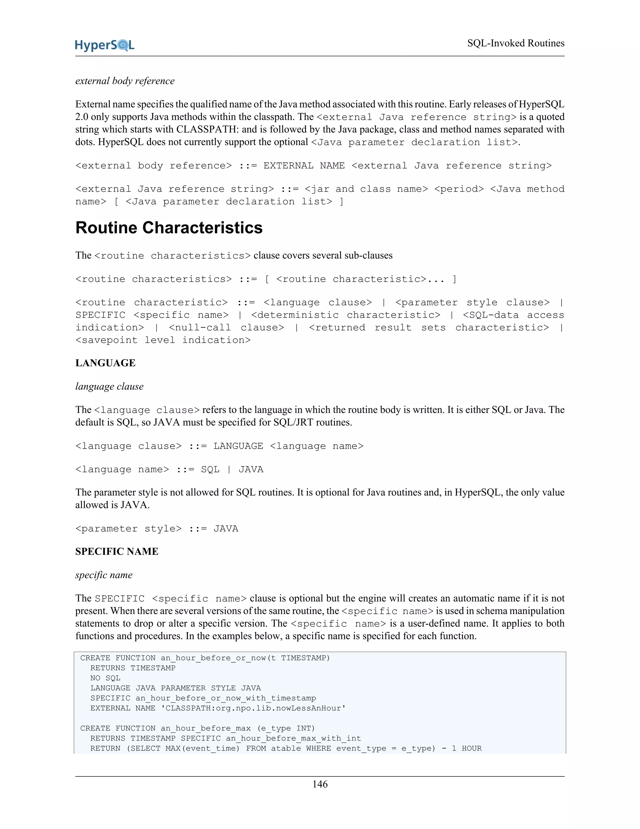 SQL-Invoked Routines
146
external body reference
External name specifies the qualified name of the Java method associated with this routine. Early releases of HyperSQL
2.0 only supports Java methods within the classpath. The <external Java reference string> is a quoted
string which starts with CLASSPATH: and is followed by the Java package, class and method names separated with
dots. HyperSQL does not currently support the optional <Java parameter declaration list>.
<external body reference> ::= EXTERNAL NAME <external Java reference string>
<external Java reference string> ::= <jar and class name> <period> <Java method
name> [ <Java parameter declaration list> ]
Routine Characteristics
The <routine characteristics> clause covers several sub-clauses
<routine characteristics> ::= [ <routine characteristic>... ]
<routine characteristic> ::= <language clause> | <parameter style clause> |
SPECIFIC <specific name> | <deterministic characteristic> | <SQL-data access
indication> | <null-call clause> | <returned result sets characteristic> |
<savepoint level indication>
LANGUAGE
language clause
The <language clause> refers to the language in which the routine body is written. It is either SQL or Java. The
default is SQL, so JAVA must be specified for SQL/JRT routines.
<language clause> ::= LANGUAGE <language name>
<language name> ::= SQL | JAVA
The parameter style is not allowed for SQL routines. It is optional for Java routines and, in HyperSQL, the only value
allowed is JAVA.
<parameter style> ::= JAVA
SPECIFIC NAME
specific name
The SPECIFIC <specific name> clause is optional but the engine will creates an automatic name if it is not
present. When there are several versions of the same routine, the <specific name> is used in schema manipulation
statements to drop or alter a specific version. The <specific name> is a user-defined name. It applies to both
functions and procedures. In the examples below, a specific name is specified for each function.
CREATE FUNCTION an_hour_before_or_now(t TIMESTAMP)
RETURNS TIMESTAMP
NO SQL
LANGUAGE JAVA PARAMETER STYLE JAVA
SPECIFIC an_hour_before_or_now_with_timestamp
EXTERNAL NAME 'CLASSPATH:org.npo.lib.nowLessAnHour'
CREATE FUNCTION an_hour_before_max (e_type INT)
RETURNS TIMESTAMP SPECIFIC an_hour_before_max_with_int
RETURN (SELECT MAX(event_time) FROM atable WHERE event_type = e_type) - 1 HOUR
 