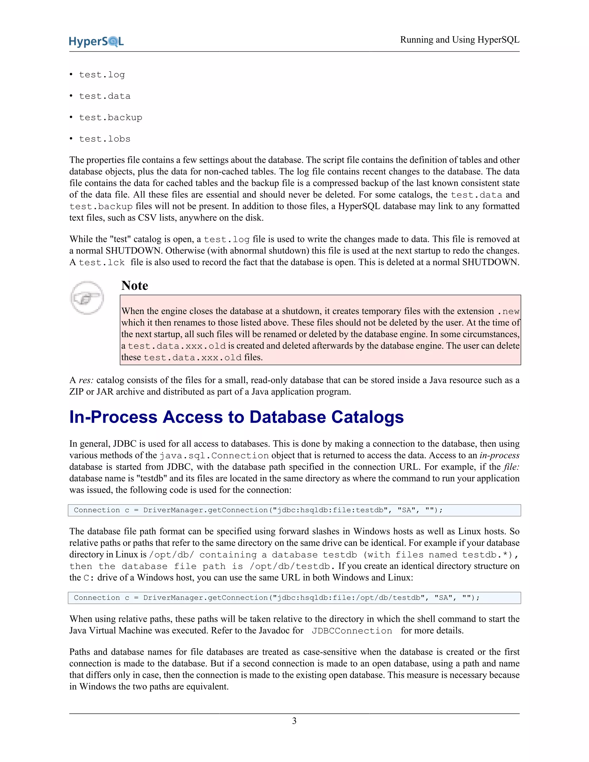 Running and Using HyperSQL
3
• test.log
• test.data
• test.backup
• test.lobs
The properties file contains a few settings about the database. The script file contains the definition of tables and other
database objects, plus the data for non-cached tables. The log file contains recent changes to the database. The data
file contains the data for cached tables and the backup file is a compressed backup of the last known consistent state
of the data file. All these files are essential and should never be deleted. For some catalogs, the test.data and
test.backup files will not be present. In addition to those files, a HyperSQL database may link to any formatted
text files, such as CSV lists, anywhere on the disk.
While the "test" catalog is open, a test.log file is used to write the changes made to data. This file is removed at
a normal SHUTDOWN. Otherwise (with abnormal shutdown) this file is used at the next startup to redo the changes.
A test.lck file is also used to record the fact that the database is open. This is deleted at a normal SHUTDOWN.
Note
When the engine closes the database at a shutdown, it creates temporary files with the extension .new
which it then renames to those listed above. These files should not be deleted by the user. At the time of
the next startup, all such files will be renamed or deleted by the database engine. In some circumstances,
a test.data.xxx.old is created and deleted afterwards by the database engine. The user can delete
these test.data.xxx.old files.
A res: catalog consists of the files for a small, read-only database that can be stored inside a Java resource such as a
ZIP or JAR archive and distributed as part of a Java application program.
In-Process Access to Database Catalogs
In general, JDBC is used for all access to databases. This is done by making a connection to the database, then using
various methods of the java.sql.Connection object that is returned to access the data. Access to an in-process
database is started from JDBC, with the database path specified in the connection URL. For example, if the file:
database name is "testdb" and its files are located in the same directory as where the command to run your application
was issued, the following code is used for the connection:
Connection c = DriverManager.getConnection("jdbc:hsqldb:file:testdb", "SA", "");
The database file path format can be specified using forward slashes in Windows hosts as well as Linux hosts. So
relative paths or paths that refer to the same directory on the same drive can be identical. For example if your database
directory in Linux is /opt/db/ containing a database testdb (with files named testdb.*),
then the database file path is /opt/db/testdb. If you create an identical directory structure on
the C: drive of a Windows host, you can use the same URL in both Windows and Linux:
Connection c = DriverManager.getConnection("jdbc:hsqldb:file:/opt/db/testdb", "SA", "");
When using relative paths, these paths will be taken relative to the directory in which the shell command to start the
Java Virtual Machine was executed. Refer to the Javadoc for JDBCConnection for more details.
Paths and database names for file databases are treated as case-sensitive when the database is created or the first
connection is made to the database. But if a second connection is made to an open database, using a path and name
that differs only in case, then the connection is made to the existing open database. This measure is necessary because
in Windows the two paths are equivalent.
 