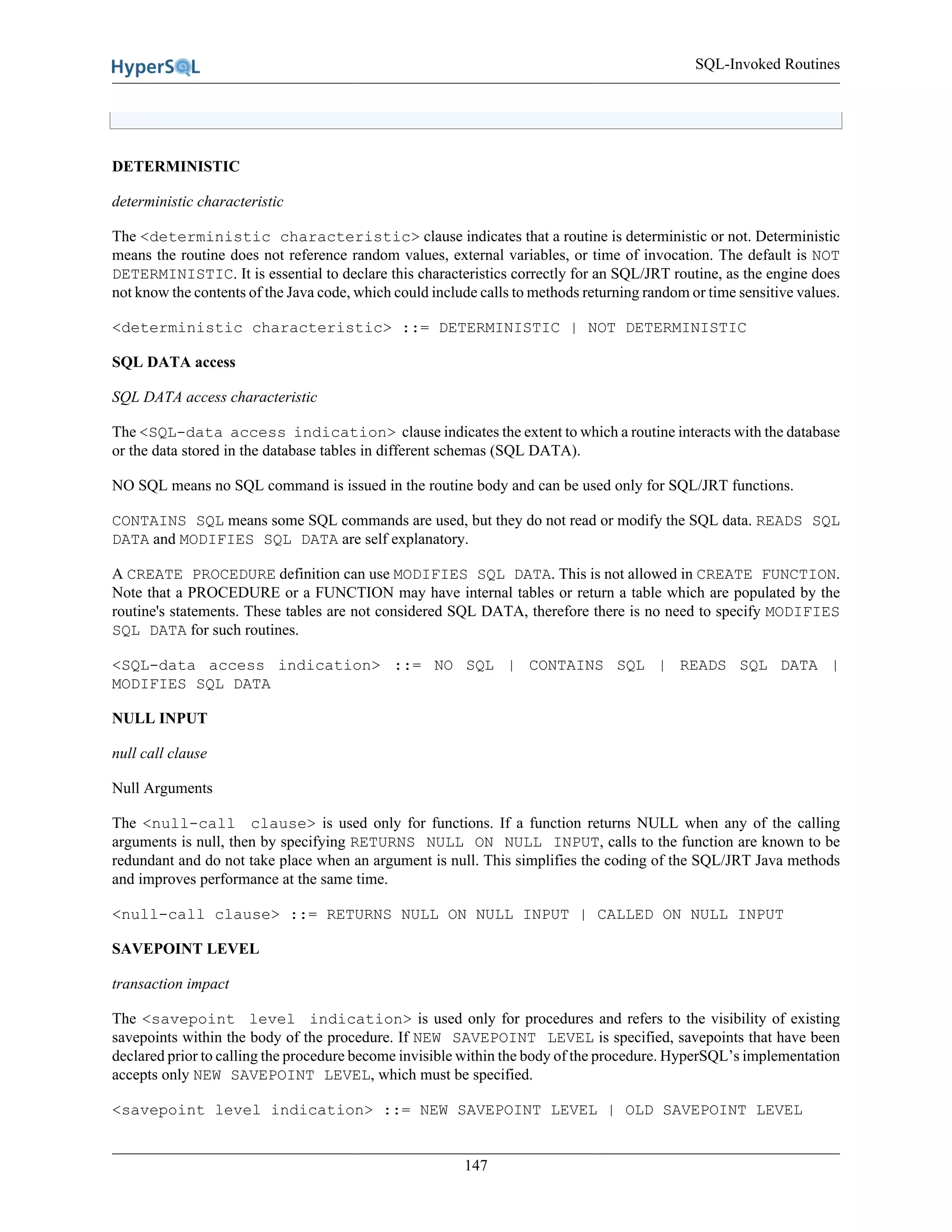 SQL-Invoked Routines
147
DETERMINISTIC
deterministic characteristic
The <deterministic characteristic> clause indicates that a routine is deterministic or not. Deterministic
means the routine does not reference random values, external variables, or time of invocation. The default is NOT
DETERMINISTIC. It is essential to declare this characteristics correctly for an SQL/JRT routine, as the engine does
not know the contents of the Java code, which could include calls to methods returning random or time sensitive values.
<deterministic characteristic> ::= DETERMINISTIC | NOT DETERMINISTIC
SQL DATA access
SQL DATA access characteristic
The <SQL-data access indication> clause indicates the extent to which a routine interacts with the database
or the data stored in the database tables in different schemas (SQL DATA).
NO SQL means no SQL command is issued in the routine body and can be used only for SQL/JRT functions.
CONTAINS SQL means some SQL commands are used, but they do not read or modify the SQL data. READS SQL
DATA and MODIFIES SQL DATA are self explanatory.
A CREATE PROCEDURE definition can use MODIFIES SQL DATA. This is not allowed in CREATE FUNCTION.
Note that a PROCEDURE or a FUNCTION may have internal tables or return a table which are populated by the
routine's statements. These tables are not considered SQL DATA, therefore there is no need to specify MODIFIES
SQL DATA for such routines.
<SQL-data access indication> ::= NO SQL | CONTAINS SQL | READS SQL DATA |
MODIFIES SQL DATA
NULL INPUT
null call clause
Null Arguments
The <null-call clause> is used only for functions. If a function returns NULL when any of the calling
arguments is null, then by specifying RETURNS NULL ON NULL INPUT, calls to the function are known to be
redundant and do not take place when an argument is null. This simplifies the coding of the SQL/JRT Java methods
and improves performance at the same time.
<null-call clause> ::= RETURNS NULL ON NULL INPUT | CALLED ON NULL INPUT
SAVEPOINT LEVEL
transaction impact
The <savepoint level indication> is used only for procedures and refers to the visibility of existing
savepoints within the body of the procedure. If NEW SAVEPOINT LEVEL is specified, savepoints that have been
declared prior to calling the procedure become invisible within the body of the procedure. HyperSQL’s implementation
accepts only NEW SAVEPOINT LEVEL, which must be specified.
<savepoint level indication> ::= NEW SAVEPOINT LEVEL | OLD SAVEPOINT LEVEL
 