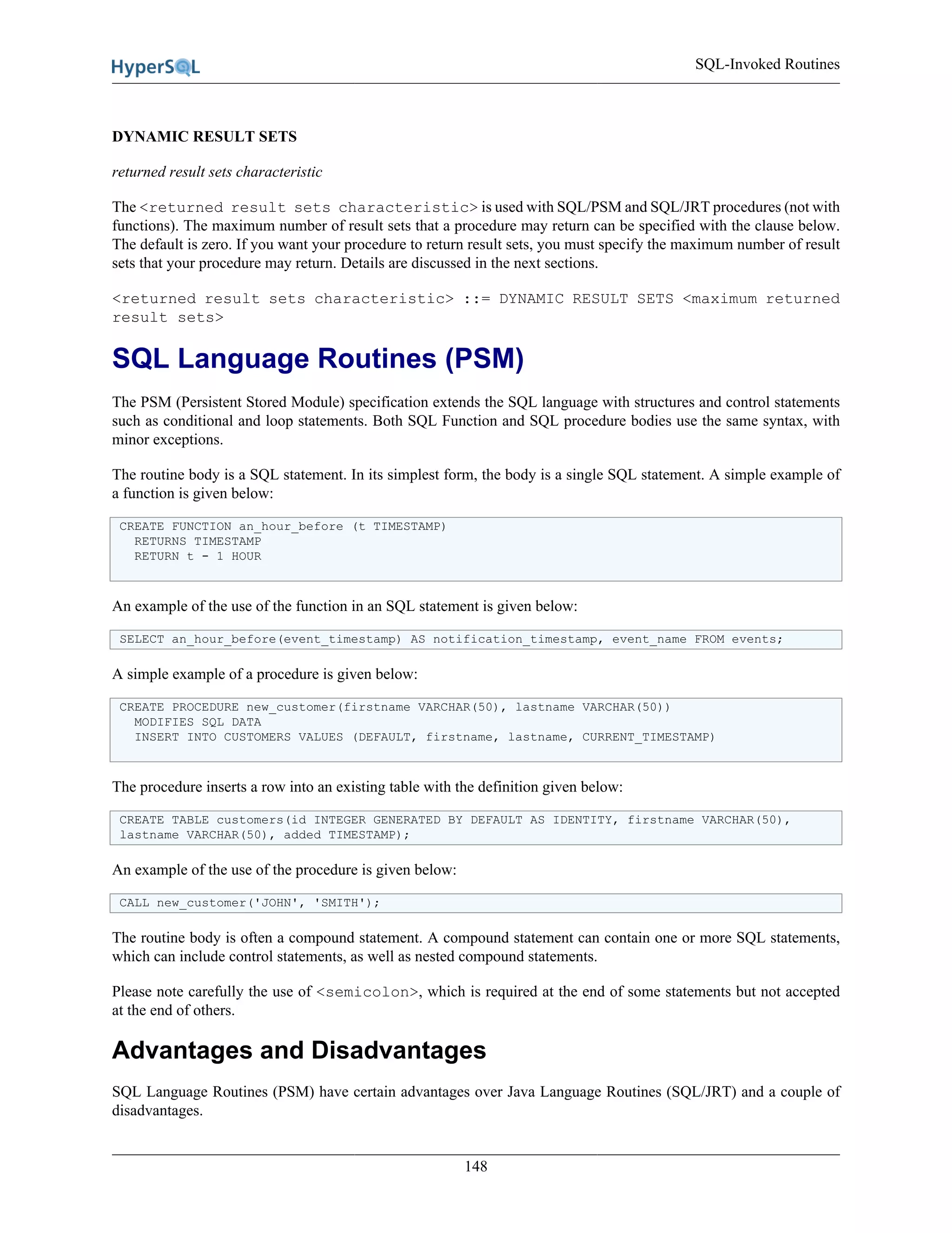 SQL-Invoked Routines
148
DYNAMIC RESULT SETS
returned result sets characteristic
The <returned result sets characteristic> is used with SQL/PSM and SQL/JRT procedures (not with
functions). The maximum number of result sets that a procedure may return can be specified with the clause below.
The default is zero. If you want your procedure to return result sets, you must specify the maximum number of result
sets that your procedure may return. Details are discussed in the next sections.
<returned result sets characteristic> ::= DYNAMIC RESULT SETS <maximum returned
result sets>
SQL Language Routines (PSM)
The PSM (Persistent Stored Module) specification extends the SQL language with structures and control statements
such as conditional and loop statements. Both SQL Function and SQL procedure bodies use the same syntax, with
minor exceptions.
The routine body is a SQL statement. In its simplest form, the body is a single SQL statement. A simple example of
a function is given below:
CREATE FUNCTION an_hour_before (t TIMESTAMP)
RETURNS TIMESTAMP
RETURN t - 1 HOUR
An example of the use of the function in an SQL statement is given below:
SELECT an_hour_before(event_timestamp) AS notification_timestamp, event_name FROM events;
A simple example of a procedure is given below:
CREATE PROCEDURE new_customer(firstname VARCHAR(50), lastname VARCHAR(50))
MODIFIES SQL DATA
INSERT INTO CUSTOMERS VALUES (DEFAULT, firstname, lastname, CURRENT_TIMESTAMP)
The procedure inserts a row into an existing table with the definition given below:
CREATE TABLE customers(id INTEGER GENERATED BY DEFAULT AS IDENTITY, firstname VARCHAR(50),
lastname VARCHAR(50), added TIMESTAMP);
An example of the use of the procedure is given below:
CALL new_customer('JOHN', 'SMITH');
The routine body is often a compound statement. A compound statement can contain one or more SQL statements,
which can include control statements, as well as nested compound statements.
Please note carefully the use of <semicolon>, which is required at the end of some statements but not accepted
at the end of others.
Advantages and Disadvantages
SQL Language Routines (PSM) have certain advantages over Java Language Routines (SQL/JRT) and a couple of
disadvantages.
 