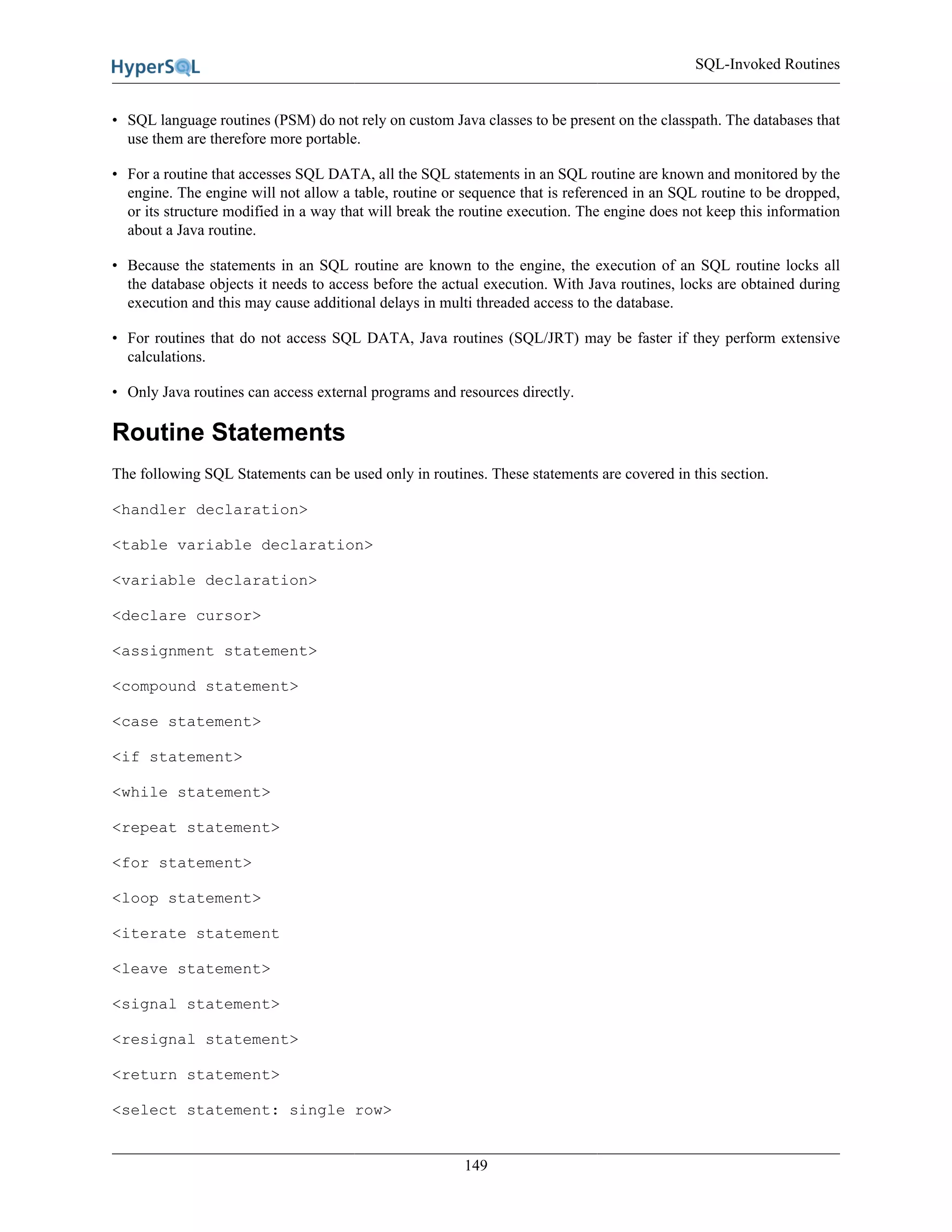SQL-Invoked Routines
149
• SQL language routines (PSM) do not rely on custom Java classes to be present on the classpath. The databases that
use them are therefore more portable.
• For a routine that accesses SQL DATA, all the SQL statements in an SQL routine are known and monitored by the
engine. The engine will not allow a table, routine or sequence that is referenced in an SQL routine to be dropped,
or its structure modified in a way that will break the routine execution. The engine does not keep this information
about a Java routine.
• Because the statements in an SQL routine are known to the engine, the execution of an SQL routine locks all
the database objects it needs to access before the actual execution. With Java routines, locks are obtained during
execution and this may cause additional delays in multi threaded access to the database.
• For routines that do not access SQL DATA, Java routines (SQL/JRT) may be faster if they perform extensive
calculations.
• Only Java routines can access external programs and resources directly.
Routine Statements
The following SQL Statements can be used only in routines. These statements are covered in this section.
<handler declaration>
<table variable declaration>
<variable declaration>
<declare cursor>
<assignment statement>
<compound statement>
<case statement>
<if statement>
<while statement>
<repeat statement>
<for statement>
<loop statement>
<iterate statement
<leave statement>
<signal statement>
<resignal statement>
<return statement>
<select statement: single row>
 
