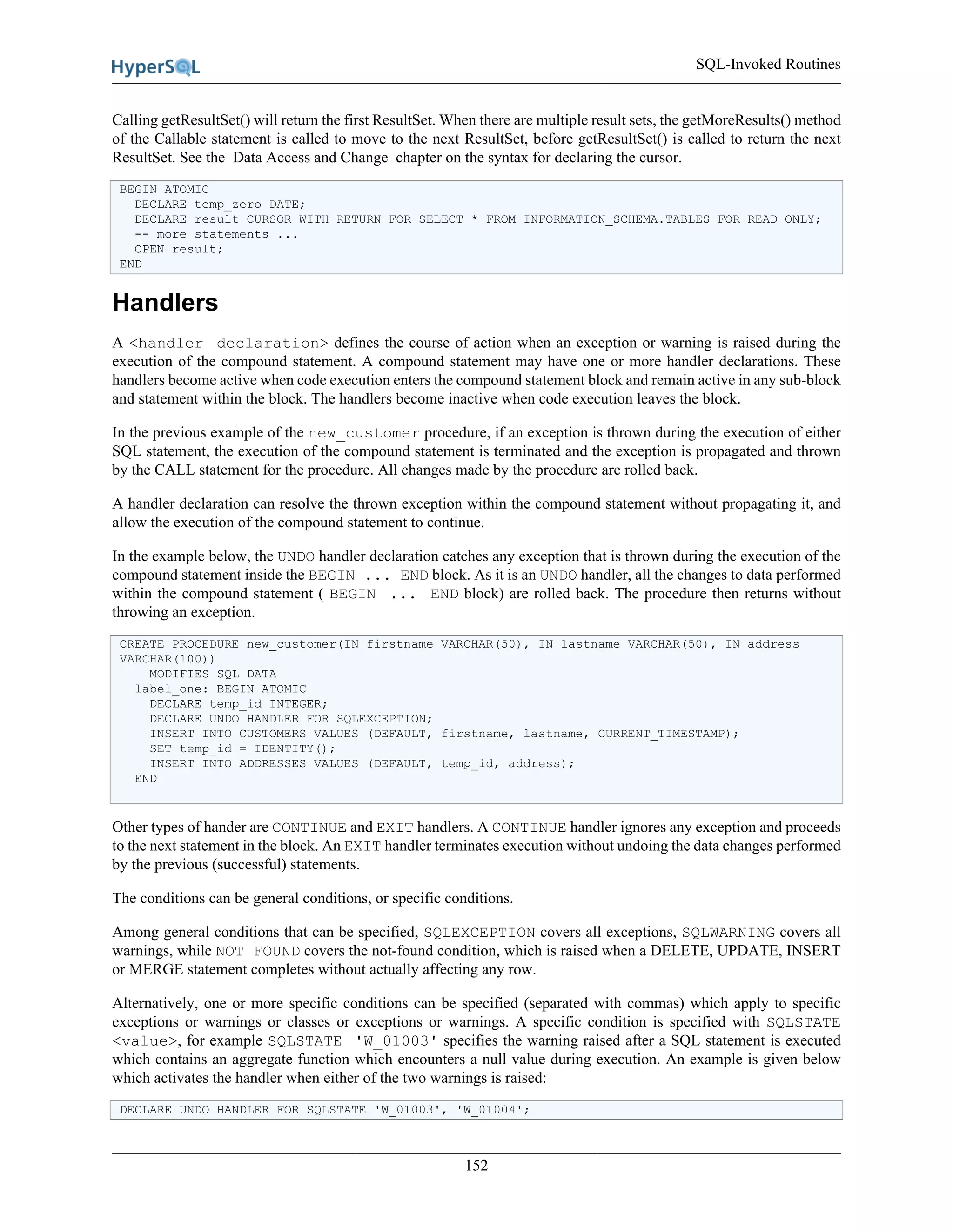 SQL-Invoked Routines
152
Calling getResultSet() will return the first ResultSet. When there are multiple result sets, the getMoreResults() method
of the Callable statement is called to move to the next ResultSet, before getResultSet() is called to return the next
ResultSet. See the Data Access and Change chapter on the syntax for declaring the cursor.
BEGIN ATOMIC
DECLARE temp_zero DATE;
DECLARE result CURSOR WITH RETURN FOR SELECT * FROM INFORMATION_SCHEMA.TABLES FOR READ ONLY;
-- more statements ...
OPEN result;
END
Handlers
A <handler declaration> defines the course of action when an exception or warning is raised during the
execution of the compound statement. A compound statement may have one or more handler declarations. These
handlers become active when code execution enters the compound statement block and remain active in any sub-block
and statement within the block. The handlers become inactive when code execution leaves the block.
In the previous example of the new_customer procedure, if an exception is thrown during the execution of either
SQL statement, the execution of the compound statement is terminated and the exception is propagated and thrown
by the CALL statement for the procedure. All changes made by the procedure are rolled back.
A handler declaration can resolve the thrown exception within the compound statement without propagating it, and
allow the execution of the compound statement to continue.
In the example below, the UNDO handler declaration catches any exception that is thrown during the execution of the
compound statement inside the BEGIN ... END block. As it is an UNDO handler, all the changes to data performed
within the compound statement ( BEGIN ... END block) are rolled back. The procedure then returns without
throwing an exception.
CREATE PROCEDURE new_customer(IN firstname VARCHAR(50), IN lastname VARCHAR(50), IN address
VARCHAR(100))
MODIFIES SQL DATA
label_one: BEGIN ATOMIC
DECLARE temp_id INTEGER;
DECLARE UNDO HANDLER FOR SQLEXCEPTION;
INSERT INTO CUSTOMERS VALUES (DEFAULT, firstname, lastname, CURRENT_TIMESTAMP);
SET temp_id = IDENTITY();
INSERT INTO ADDRESSES VALUES (DEFAULT, temp_id, address);
END
Other types of hander are CONTINUE and EXIT handlers. A CONTINUE handler ignores any exception and proceeds
to the next statement in the block. An EXIT handler terminates execution without undoing the data changes performed
by the previous (successful) statements.
The conditions can be general conditions, or specific conditions.
Among general conditions that can be specified, SQLEXCEPTION covers all exceptions, SQLWARNING covers all
warnings, while NOT FOUND covers the not-found condition, which is raised when a DELETE, UPDATE, INSERT
or MERGE statement completes without actually affecting any row.
Alternatively, one or more specific conditions can be specified (separated with commas) which apply to specific
exceptions or warnings or classes or exceptions or warnings. A specific condition is specified with SQLSTATE
<value>, for example SQLSTATE 'W_01003' specifies the warning raised after a SQL statement is executed
which contains an aggregate function which encounters a null value during execution. An example is given below
which activates the handler when either of the two warnings is raised:
DECLARE UNDO HANDLER FOR SQLSTATE 'W_01003', 'W_01004';
 