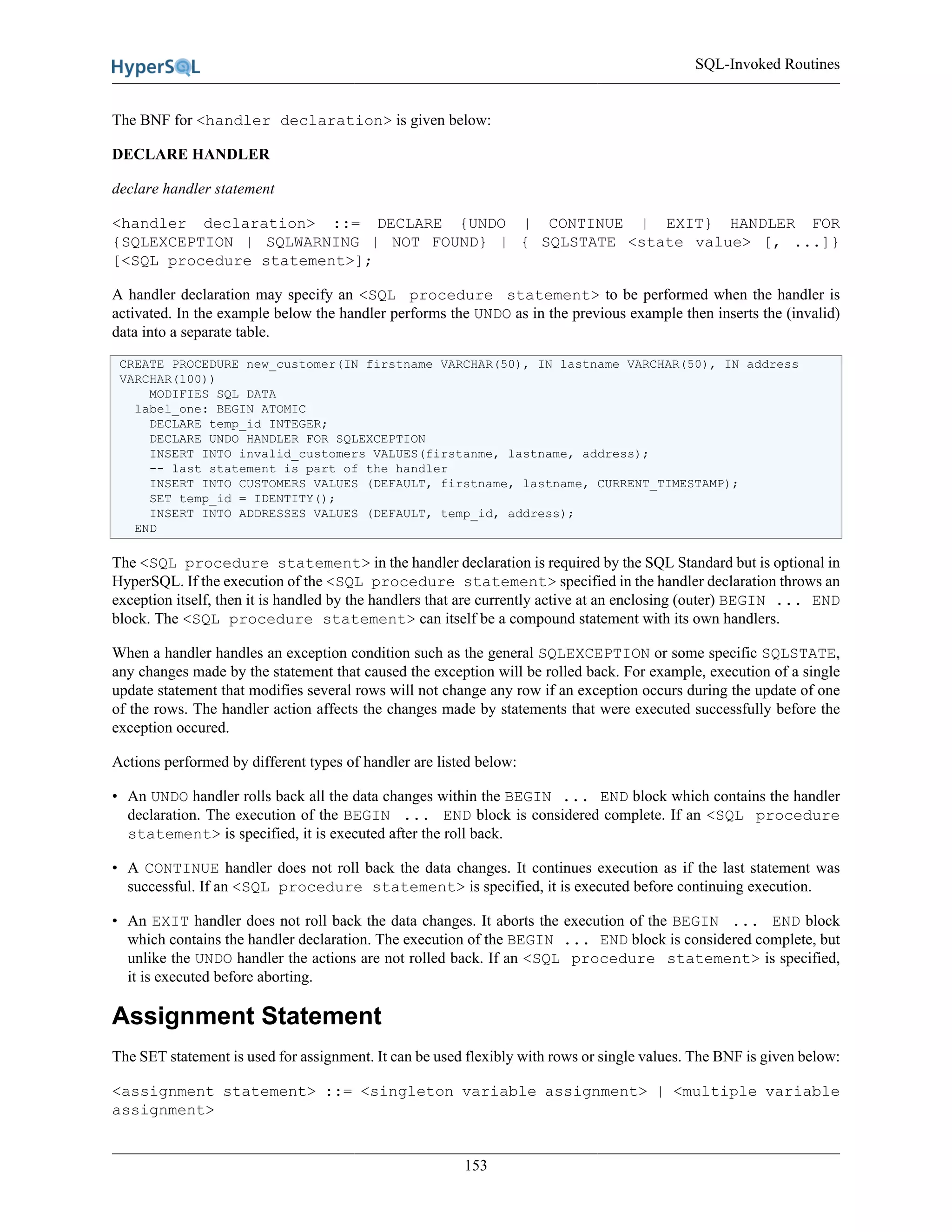 SQL-Invoked Routines
153
The BNF for <handler declaration> is given below:
DECLARE HANDLER
declare handler statement
<handler declaration> ::= DECLARE {UNDO | CONTINUE | EXIT} HANDLER FOR
{SQLEXCEPTION | SQLWARNING | NOT FOUND} | { SQLSTATE <state value> [, ...]}
[<SQL procedure statement>];
A handler declaration may specify an <SQL procedure statement> to be performed when the handler is
activated. In the example below the handler performs the UNDO as in the previous example then inserts the (invalid)
data into a separate table.
CREATE PROCEDURE new_customer(IN firstname VARCHAR(50), IN lastname VARCHAR(50), IN address
VARCHAR(100))
MODIFIES SQL DATA
label_one: BEGIN ATOMIC
DECLARE temp_id INTEGER;
DECLARE UNDO HANDLER FOR SQLEXCEPTION
INSERT INTO invalid_customers VALUES(firstanme, lastname, address);
-- last statement is part of the handler
INSERT INTO CUSTOMERS VALUES (DEFAULT, firstname, lastname, CURRENT_TIMESTAMP);
SET temp_id = IDENTITY();
INSERT INTO ADDRESSES VALUES (DEFAULT, temp_id, address);
END
The <SQL procedure statement> in the handler declaration is required by the SQL Standard but is optional in
HyperSQL. If the execution of the <SQL procedure statement> specified in the handler declaration throws an
exception itself, then it is handled by the handlers that are currently active at an enclosing (outer) BEGIN ... END
block. The <SQL procedure statement> can itself be a compound statement with its own handlers.
When a handler handles an exception condition such as the general SQLEXCEPTION or some specific SQLSTATE,
any changes made by the statement that caused the exception will be rolled back. For example, execution of a single
update statement that modifies several rows will not change any row if an exception occurs during the update of one
of the rows. The handler action affects the changes made by statements that were executed successfully before the
exception occured.
Actions performed by different types of handler are listed below:
• An UNDO handler rolls back all the data changes within the BEGIN ... END block which contains the handler
declaration. The execution of the BEGIN ... END block is considered complete. If an <SQL procedure
statement> is specified, it is executed after the roll back.
• A CONTINUE handler does not roll back the data changes. It continues execution as if the last statement was
successful. If an <SQL procedure statement> is specified, it is executed before continuing execution.
• An EXIT handler does not roll back the data changes. It aborts the execution of the BEGIN ... END block
which contains the handler declaration. The execution of the BEGIN ... END block is considered complete, but
unlike the UNDO handler the actions are not rolled back. If an <SQL procedure statement> is specified,
it is executed before aborting.
Assignment Statement
The SET statement is used for assignment. It can be used flexibly with rows or single values. The BNF is given below:
<assignment statement> ::= <singleton variable assignment> | <multiple variable
assignment>
 