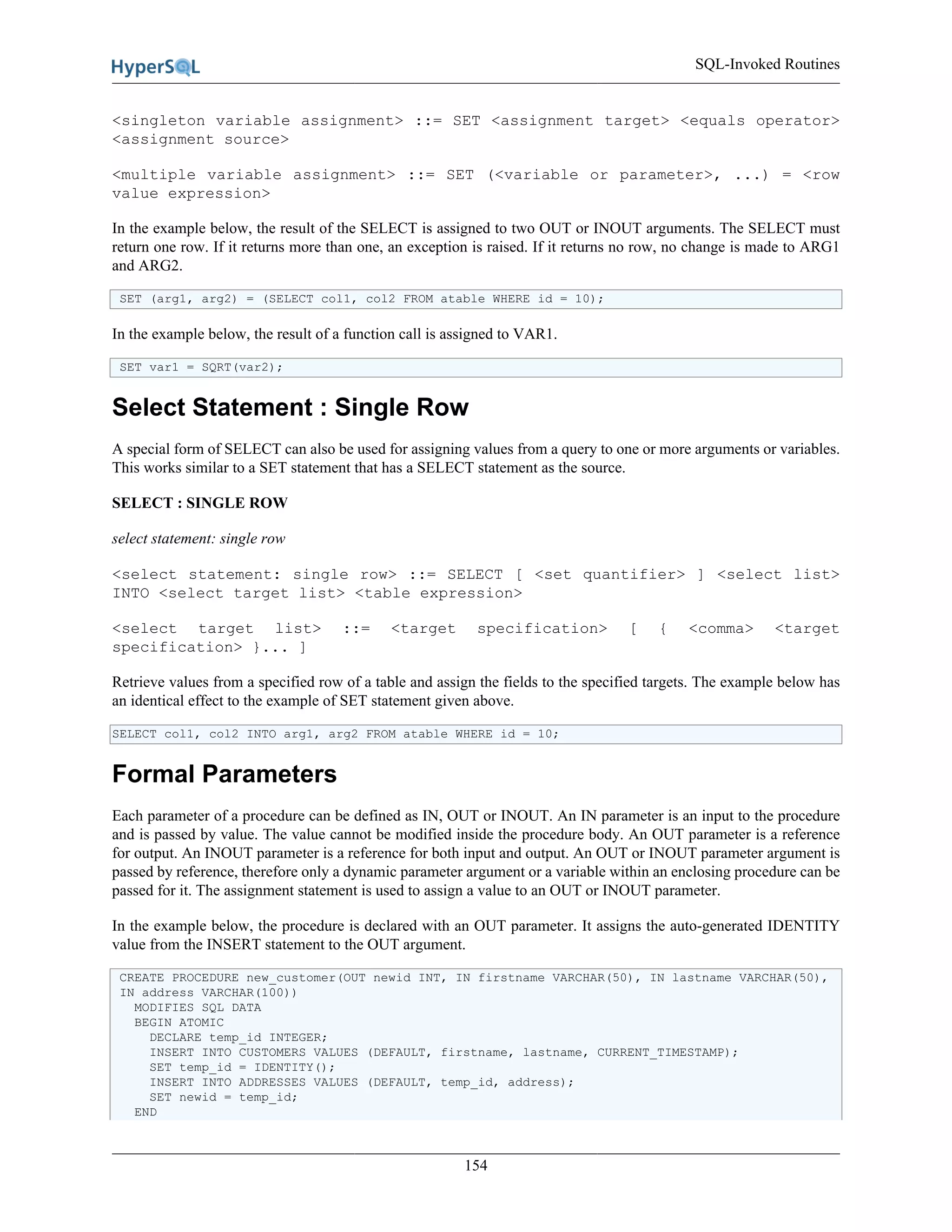 SQL-Invoked Routines
154
<singleton variable assignment> ::= SET <assignment target> <equals operator>
<assignment source>
<multiple variable assignment> ::= SET (<variable or parameter>, ...) = <row
value expression>
In the example below, the result of the SELECT is assigned to two OUT or INOUT arguments. The SELECT must
return one row. If it returns more than one, an exception is raised. If it returns no row, no change is made to ARG1
and ARG2.
SET (arg1, arg2) = (SELECT col1, col2 FROM atable WHERE id = 10);
In the example below, the result of a function call is assigned to VAR1.
SET var1 = SQRT(var2);
Select Statement : Single Row
A special form of SELECT can also be used for assigning values from a query to one or more arguments or variables.
This works similar to a SET statement that has a SELECT statement as the source.
SELECT : SINGLE ROW
select statement: single row
<select statement: single row> ::= SELECT [ <set quantifier> ] <select list>
INTO <select target list> <table expression>
<select target list> ::= <target specification> [ { <comma> <target
specification> }... ]
Retrieve values from a specified row of a table and assign the fields to the specified targets. The example below has
an identical effect to the example of SET statement given above.
SELECT col1, col2 INTO arg1, arg2 FROM atable WHERE id = 10;
Formal Parameters
Each parameter of a procedure can be defined as IN, OUT or INOUT. An IN parameter is an input to the procedure
and is passed by value. The value cannot be modified inside the procedure body. An OUT parameter is a reference
for output. An INOUT parameter is a reference for both input and output. An OUT or INOUT parameter argument is
passed by reference, therefore only a dynamic parameter argument or a variable within an enclosing procedure can be
passed for it. The assignment statement is used to assign a value to an OUT or INOUT parameter.
In the example below, the procedure is declared with an OUT parameter. It assigns the auto-generated IDENTITY
value from the INSERT statement to the OUT argument.
CREATE PROCEDURE new_customer(OUT newid INT, IN firstname VARCHAR(50), IN lastname VARCHAR(50),
IN address VARCHAR(100))
MODIFIES SQL DATA
BEGIN ATOMIC
DECLARE temp_id INTEGER;
INSERT INTO CUSTOMERS VALUES (DEFAULT, firstname, lastname, CURRENT_TIMESTAMP);
SET temp_id = IDENTITY();
INSERT INTO ADDRESSES VALUES (DEFAULT, temp_id, address);
SET newid = temp_id;
END
 