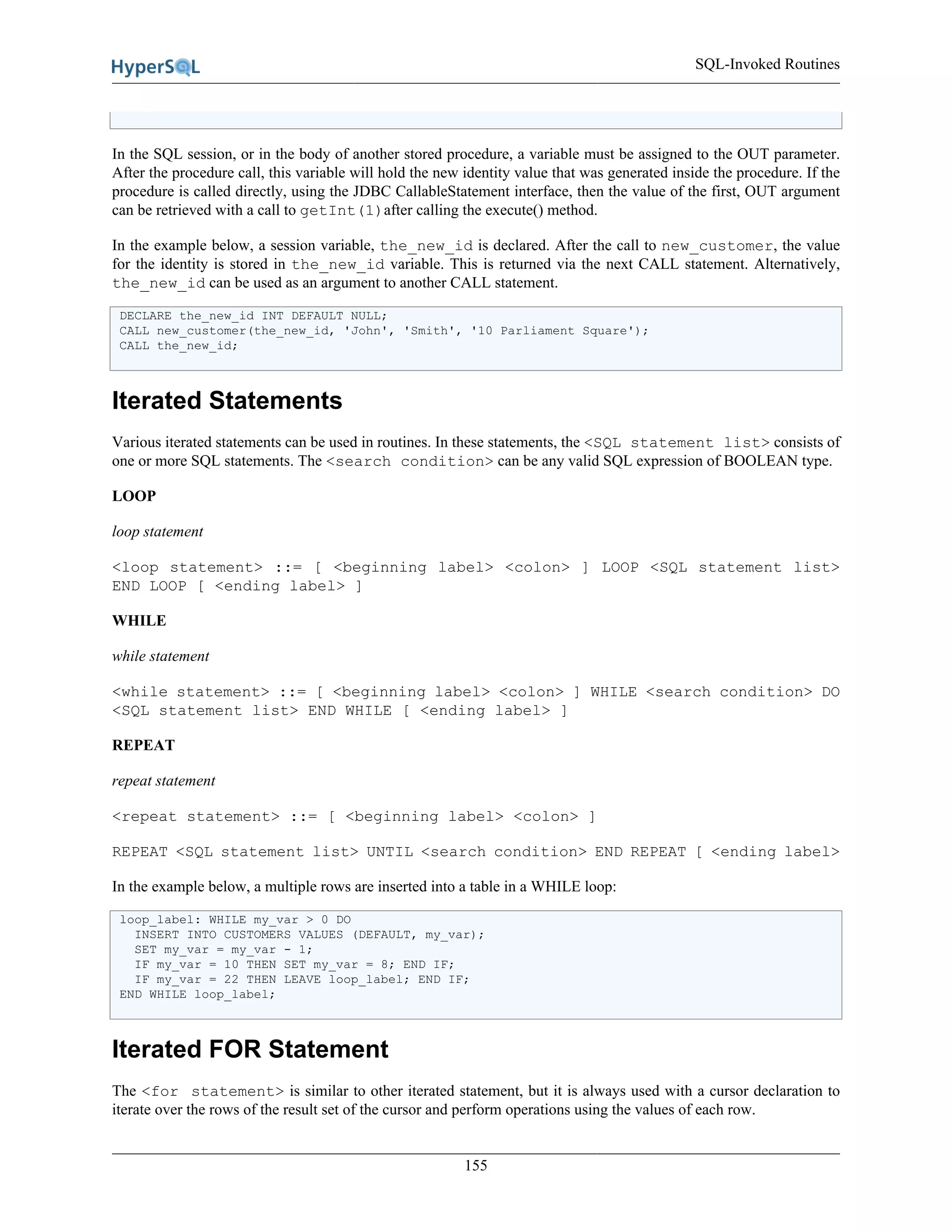 SQL-Invoked Routines
155
In the SQL session, or in the body of another stored procedure, a variable must be assigned to the OUT parameter.
After the procedure call, this variable will hold the new identity value that was generated inside the procedure. If the
procedure is called directly, using the JDBC CallableStatement interface, then the value of the first, OUT argument
can be retrieved with a call to getInt(1)after calling the execute() method.
In the example below, a session variable, the_new_id is declared. After the call to new_customer, the value
for the identity is stored in the_new_id variable. This is returned via the next CALL statement. Alternatively,
the_new_id can be used as an argument to another CALL statement.
DECLARE the_new_id INT DEFAULT NULL;
CALL new_customer(the_new_id, 'John', 'Smith', '10 Parliament Square');
CALL the_new_id;
Iterated Statements
Various iterated statements can be used in routines. In these statements, the <SQL statement list> consists of
one or more SQL statements. The <search condition> can be any valid SQL expression of BOOLEAN type.
LOOP
loop statement
<loop statement> ::= [ <beginning label> <colon> ] LOOP <SQL statement list>
END LOOP [ <ending label> ]
WHILE
while statement
<while statement> ::= [ <beginning label> <colon> ] WHILE <search condition> DO
<SQL statement list> END WHILE [ <ending label> ]
REPEAT
repeat statement
<repeat statement> ::= [ <beginning label> <colon> ]
REPEAT <SQL statement list> UNTIL <search condition> END REPEAT [ <ending label>
In the example below, a multiple rows are inserted into a table in a WHILE loop:
loop_label: WHILE my_var > 0 DO
INSERT INTO CUSTOMERS VALUES (DEFAULT, my_var);
SET my_var = my_var - 1;
IF my_var = 10 THEN SET my_var = 8; END IF;
IF my_var = 22 THEN LEAVE loop_label; END IF;
END WHILE loop_label;
Iterated FOR Statement
The <for statement> is similar to other iterated statement, but it is always used with a cursor declaration to
iterate over the rows of the result set of the cursor and perform operations using the values of each row.
 