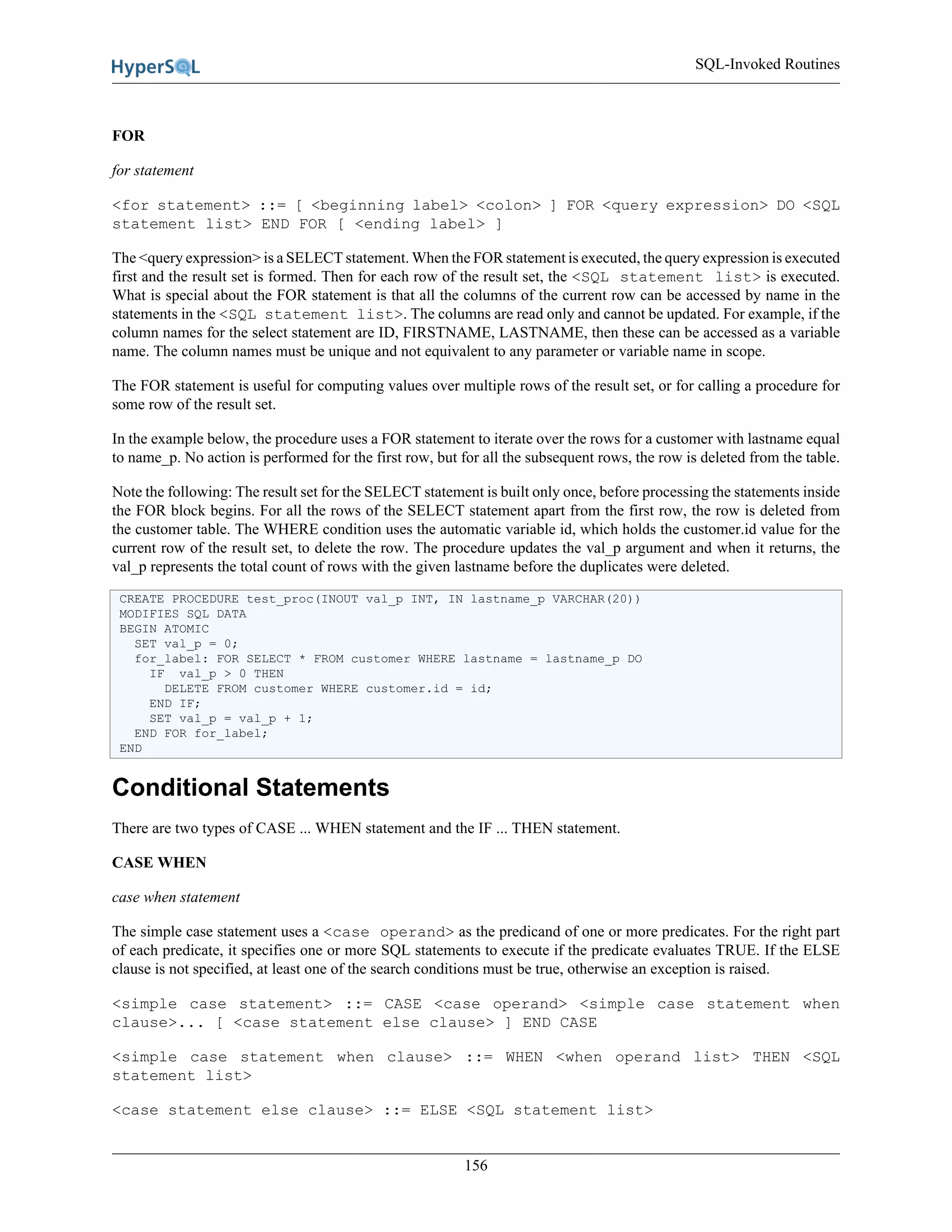 SQL-Invoked Routines
156
FOR
for statement
<for statement> ::= [ <beginning label> <colon> ] FOR <query expression> DO <SQL
statement list> END FOR [ <ending label> ]
The <query expression> is a SELECT statement. When the FOR statement is executed, the query expression is executed
first and the result set is formed. Then for each row of the result set, the <SQL statement list> is executed.
What is special about the FOR statement is that all the columns of the current row can be accessed by name in the
statements in the <SQL statement list>. The columns are read only and cannot be updated. For example, if the
column names for the select statement are ID, FIRSTNAME, LASTNAME, then these can be accessed as a variable
name. The column names must be unique and not equivalent to any parameter or variable name in scope.
The FOR statement is useful for computing values over multiple rows of the result set, or for calling a procedure for
some row of the result set.
In the example below, the procedure uses a FOR statement to iterate over the rows for a customer with lastname equal
to name_p. No action is performed for the first row, but for all the subsequent rows, the row is deleted from the table.
Note the following: The result set for the SELECT statement is built only once, before processing the statements inside
the FOR block begins. For all the rows of the SELECT statement apart from the first row, the row is deleted from
the customer table. The WHERE condition uses the automatic variable id, which holds the customer.id value for the
current row of the result set, to delete the row. The procedure updates the val_p argument and when it returns, the
val_p represents the total count of rows with the given lastname before the duplicates were deleted.
CREATE PROCEDURE test_proc(INOUT val_p INT, IN lastname_p VARCHAR(20))
MODIFIES SQL DATA
BEGIN ATOMIC
SET val_p = 0;
for_label: FOR SELECT * FROM customer WHERE lastname = lastname_p DO
IF val_p > 0 THEN
DELETE FROM customer WHERE customer.id = id;
END IF;
SET val_p = val_p + 1;
END FOR for_label;
END
Conditional Statements
There are two types of CASE ... WHEN statement and the IF ... THEN statement.
CASE WHEN
case when statement
The simple case statement uses a <case operand> as the predicand of one or more predicates. For the right part
of each predicate, it specifies one or more SQL statements to execute if the predicate evaluates TRUE. If the ELSE
clause is not specified, at least one of the search conditions must be true, otherwise an exception is raised.
<simple case statement> ::= CASE <case operand> <simple case statement when
clause>... [ <case statement else clause> ] END CASE
<simple case statement when clause> ::= WHEN <when operand list> THEN <SQL
statement list>
<case statement else clause> ::= ELSE <SQL statement list>
 