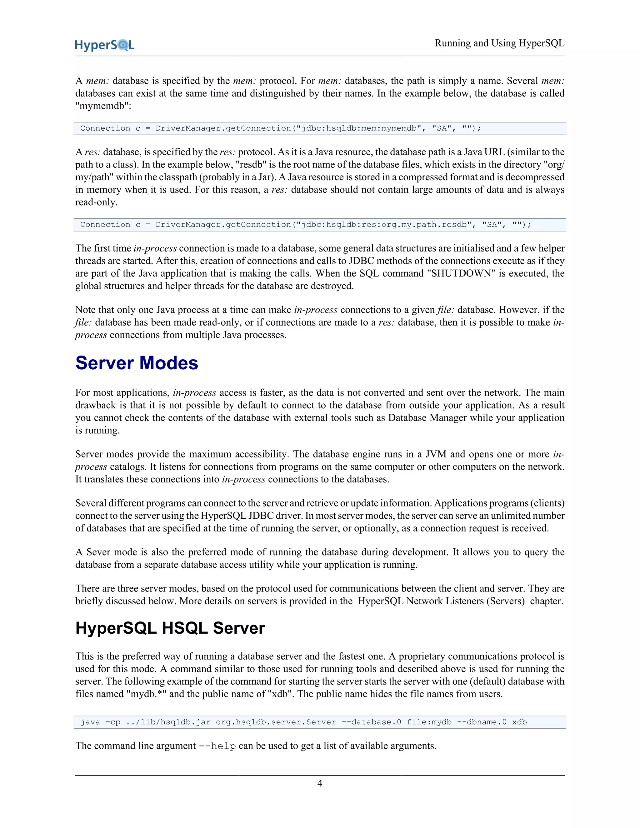 Running and Using HyperSQL
4
A mem: database is specified by the mem: protocol. For mem: databases, the path is simply a name. Several mem:
databases can exist at the same time and distinguished by their names. In the example below, the database is called
"mymemdb":
Connection c = DriverManager.getConnection("jdbc:hsqldb:mem:mymemdb", "SA", "");
A res: database, is specified by the res: protocol. As it is a Java resource, the database path is a Java URL (similar to the
path to a class). In the example below, "resdb" is the root name of the database files, which exists in the directory "org/
my/path" within the classpath (probably in a Jar). A Java resource is stored in a compressed format and is decompressed
in memory when it is used. For this reason, a res: database should not contain large amounts of data and is always
read-only.
Connection c = DriverManager.getConnection("jdbc:hsqldb:res:org.my.path.resdb", "SA", "");
The first time in-process connection is made to a database, some general data structures are initialised and a few helper
threads are started. After this, creation of connections and calls to JDBC methods of the connections execute as if they
are part of the Java application that is making the calls. When the SQL command "SHUTDOWN" is executed, the
global structures and helper threads for the database are destroyed.
Note that only one Java process at a time can make in-process connections to a given file: database. However, if the
file: database has been made read-only, or if connections are made to a res: database, then it is possible to make in-
process connections from multiple Java processes.
Server Modes
For most applications, in-process access is faster, as the data is not converted and sent over the network. The main
drawback is that it is not possible by default to connect to the database from outside your application. As a result
you cannot check the contents of the database with external tools such as Database Manager while your application
is running.
Server modes provide the maximum accessibility. The database engine runs in a JVM and opens one or more in-
process catalogs. It listens for connections from programs on the same computer or other computers on the network.
It translates these connections into in-process connections to the databases.
Several different programs can connect to the server and retrieve or update information. Applications programs (clients)
connect to the server using the HyperSQL JDBC driver. In most server modes, the server can serve an unlimited number
of databases that are specified at the time of running the server, or optionally, as a connection request is received.
A Sever mode is also the preferred mode of running the database during development. It allows you to query the
database from a separate database access utility while your application is running.
There are three server modes, based on the protocol used for communications between the client and server. They are
briefly discussed below. More details on servers is provided in the HyperSQL Network Listeners (Servers) chapter.
HyperSQL HSQL Server
This is the preferred way of running a database server and the fastest one. A proprietary communications protocol is
used for this mode. A command similar to those used for running tools and described above is used for running the
server. The following example of the command for starting the server starts the server with one (default) database with
files named "mydb.*" and the public name of "xdb". The public name hides the file names from users.
java -cp ../lib/hsqldb.jar org.hsqldb.server.Server --database.0 file:mydb --dbname.0 xdb
The command line argument --help can be used to get a list of available arguments.
 