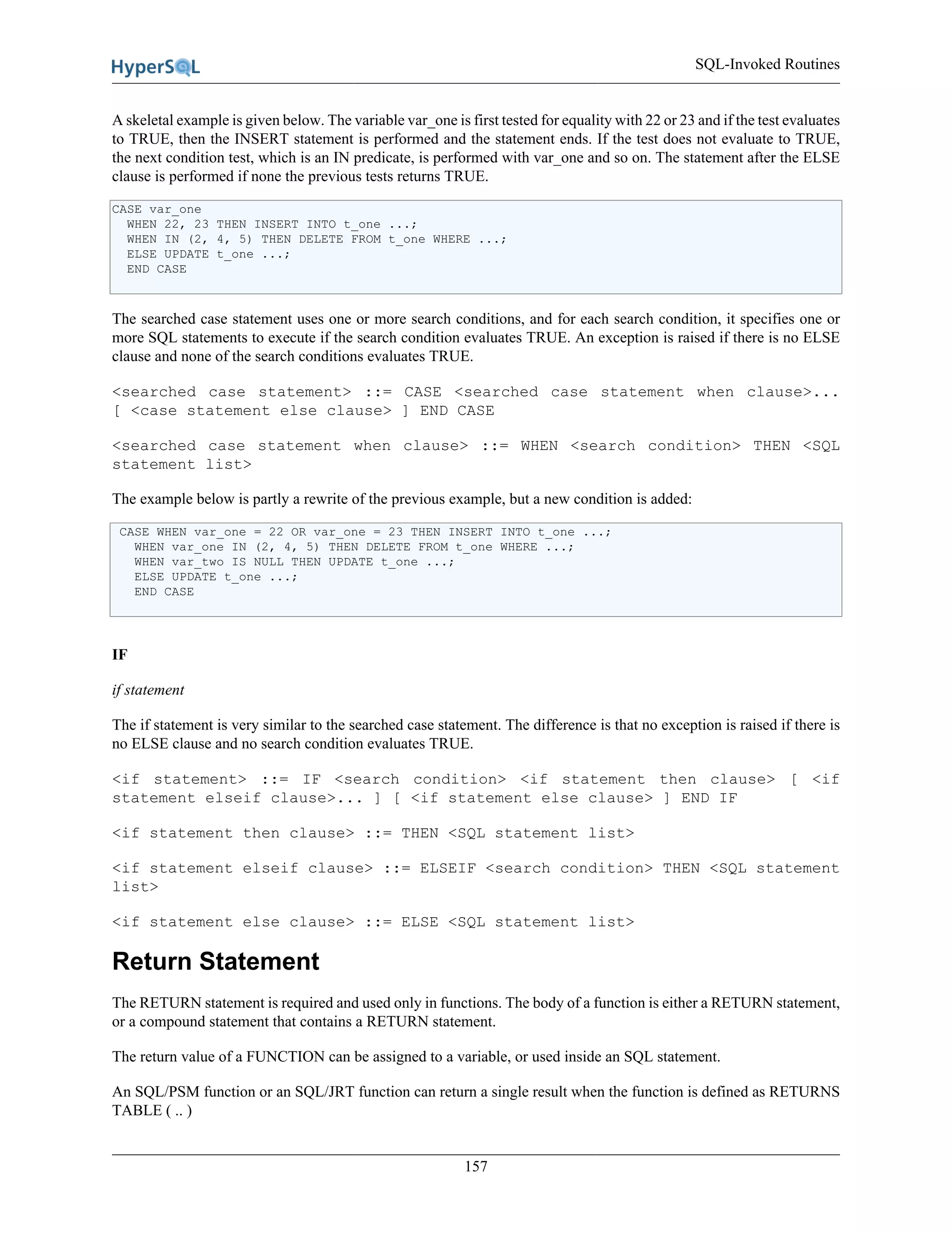 SQL-Invoked Routines
157
A skeletal example is given below. The variable var_one is first tested for equality with 22 or 23 and if the test evaluates
to TRUE, then the INSERT statement is performed and the statement ends. If the test does not evaluate to TRUE,
the next condition test, which is an IN predicate, is performed with var_one and so on. The statement after the ELSE
clause is performed if none the previous tests returns TRUE.
CASE var_one
WHEN 22, 23 THEN INSERT INTO t_one ...;
WHEN IN (2, 4, 5) THEN DELETE FROM t_one WHERE ...;
ELSE UPDATE t_one ...;
END CASE
The searched case statement uses one or more search conditions, and for each search condition, it specifies one or
more SQL statements to execute if the search condition evaluates TRUE. An exception is raised if there is no ELSE
clause and none of the search conditions evaluates TRUE.
<searched case statement> ::= CASE <searched case statement when clause>...
[ <case statement else clause> ] END CASE
<searched case statement when clause> ::= WHEN <search condition> THEN <SQL
statement list>
The example below is partly a rewrite of the previous example, but a new condition is added:
CASE WHEN var_one = 22 OR var_one = 23 THEN INSERT INTO t_one ...;
WHEN var_one IN (2, 4, 5) THEN DELETE FROM t_one WHERE ...;
WHEN var_two IS NULL THEN UPDATE t_one ...;
ELSE UPDATE t_one ...;
END CASE
IF
if statement
The if statement is very similar to the searched case statement. The difference is that no exception is raised if there is
no ELSE clause and no search condition evaluates TRUE.
<if statement> ::= IF <search condition> <if statement then clause> [ <if
statement elseif clause>... ] [ <if statement else clause> ] END IF
<if statement then clause> ::= THEN <SQL statement list>
<if statement elseif clause> ::= ELSEIF <search condition> THEN <SQL statement
list>
<if statement else clause> ::= ELSE <SQL statement list>
Return Statement
The RETURN statement is required and used only in functions. The body of a function is either a RETURN statement,
or a compound statement that contains a RETURN statement.
The return value of a FUNCTION can be assigned to a variable, or used inside an SQL statement.
An SQL/PSM function or an SQL/JRT function can return a single result when the function is defined as RETURNS
TABLE ( .. )
 