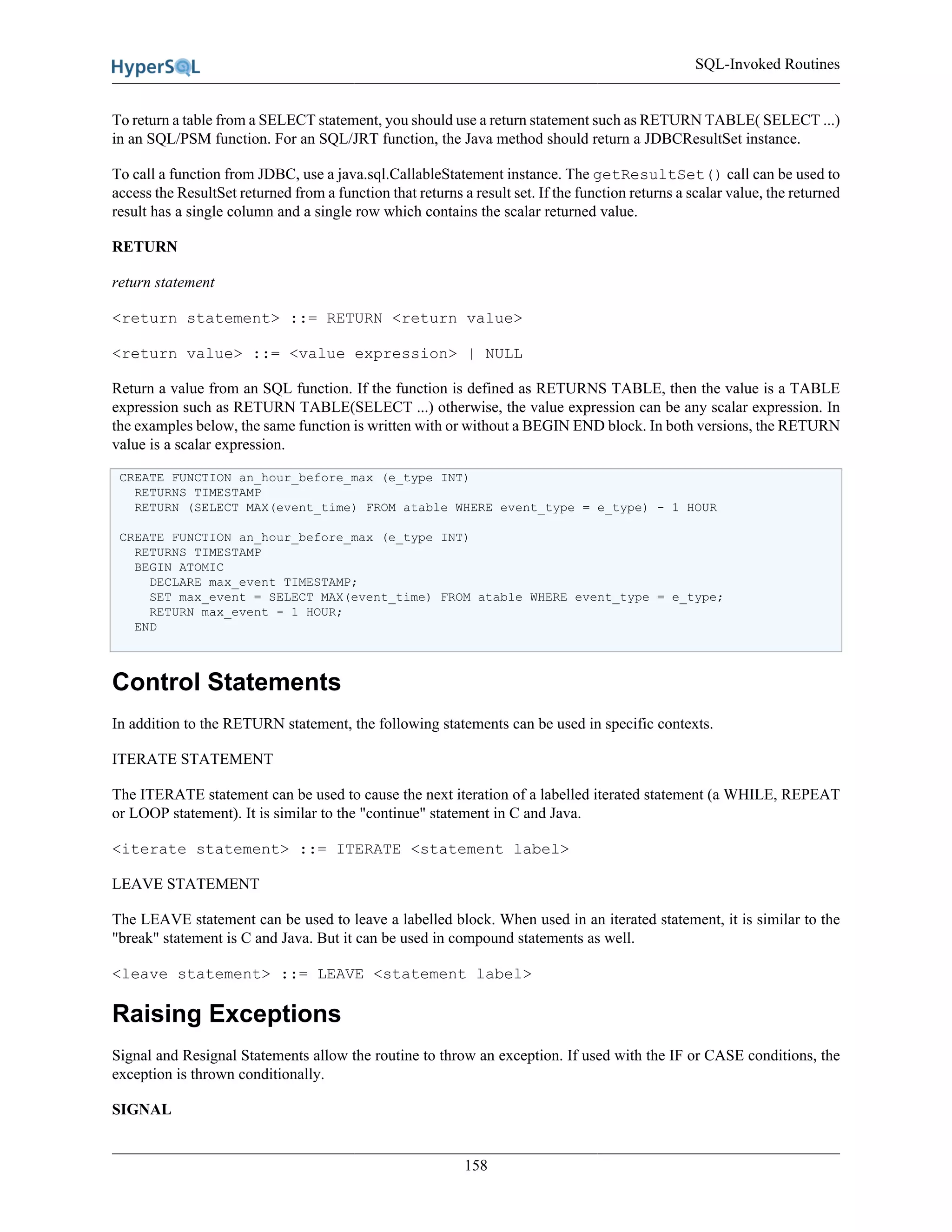 SQL-Invoked Routines
158
To return a table from a SELECT statement, you should use a return statement such as RETURN TABLE( SELECT ...)
in an SQL/PSM function. For an SQL/JRT function, the Java method should return a JDBCResultSet instance.
To call a function from JDBC, use a java.sql.CallableStatement instance. The getResultSet() call can be used to
access the ResultSet returned from a function that returns a result set. If the function returns a scalar value, the returned
result has a single column and a single row which contains the scalar returned value.
RETURN
return statement
<return statement> ::= RETURN <return value>
<return value> ::= <value expression> | NULL
Return a value from an SQL function. If the function is defined as RETURNS TABLE, then the value is a TABLE
expression such as RETURN TABLE(SELECT ...) otherwise, the value expression can be any scalar expression. In
the examples below, the same function is written with or without a BEGIN END block. In both versions, the RETURN
value is a scalar expression.
CREATE FUNCTION an_hour_before_max (e_type INT)
RETURNS TIMESTAMP
RETURN (SELECT MAX(event_time) FROM atable WHERE event_type = e_type) - 1 HOUR
CREATE FUNCTION an_hour_before_max (e_type INT)
RETURNS TIMESTAMP
BEGIN ATOMIC
DECLARE max_event TIMESTAMP;
SET max_event = SELECT MAX(event_time) FROM atable WHERE event_type = e_type;
RETURN max_event - 1 HOUR;
END
Control Statements
In addition to the RETURN statement, the following statements can be used in specific contexts.
ITERATE STATEMENT
The ITERATE statement can be used to cause the next iteration of a labelled iterated statement (a WHILE, REPEAT
or LOOP statement). It is similar to the "continue" statement in C and Java.
<iterate statement> ::= ITERATE <statement label>
LEAVE STATEMENT
The LEAVE statement can be used to leave a labelled block. When used in an iterated statement, it is similar to the
"break" statement is C and Java. But it can be used in compound statements as well.
<leave statement> ::= LEAVE <statement label>
Raising Exceptions
Signal and Resignal Statements allow the routine to throw an exception. If used with the IF or CASE conditions, the
exception is thrown conditionally.
SIGNAL
 