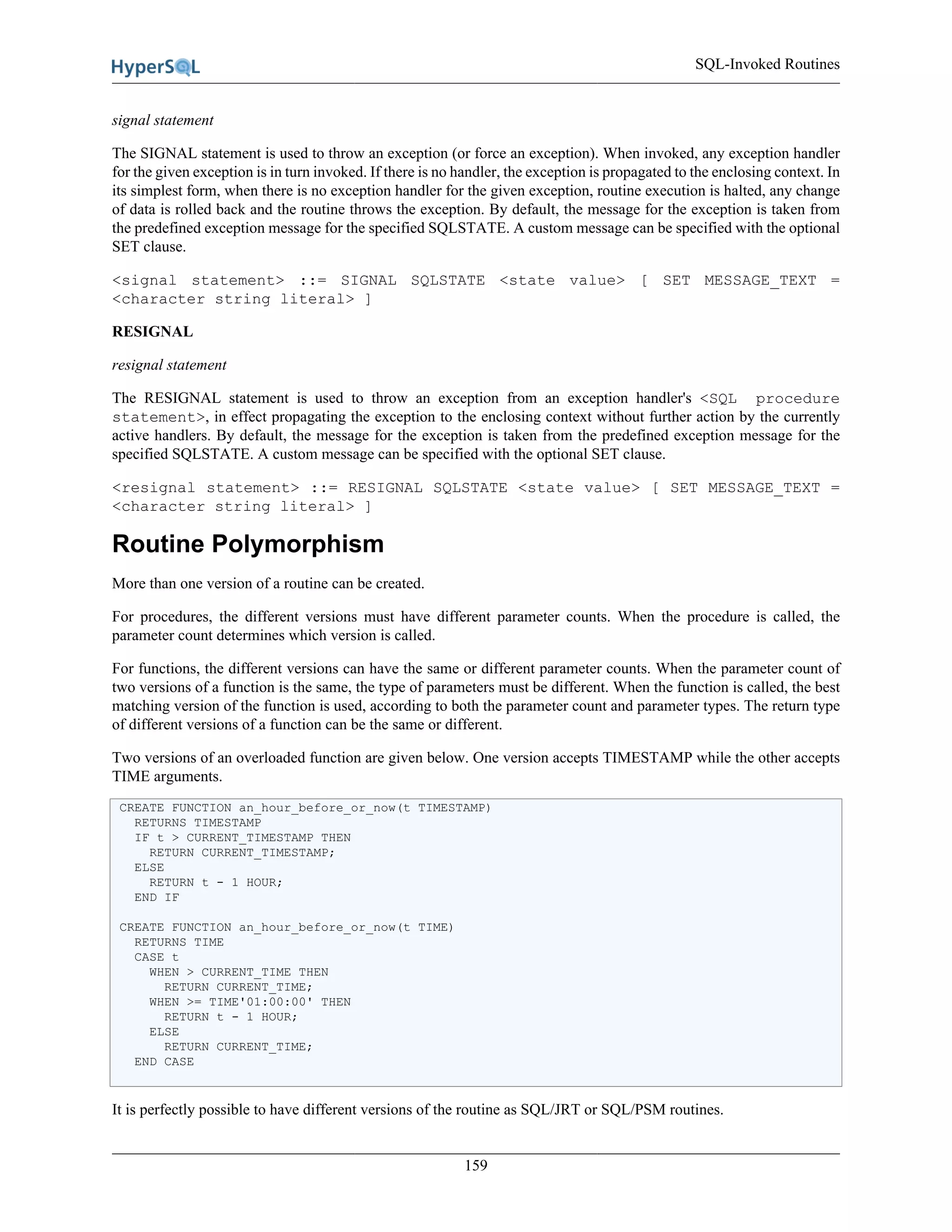 SQL-Invoked Routines
159
signal statement
The SIGNAL statement is used to throw an exception (or force an exception). When invoked, any exception handler
for the given exception is in turn invoked. If there is no handler, the exception is propagated to the enclosing context. In
its simplest form, when there is no exception handler for the given exception, routine execution is halted, any change
of data is rolled back and the routine throws the exception. By default, the message for the exception is taken from
the predefined exception message for the specified SQLSTATE. A custom message can be specified with the optional
SET clause.
<signal statement> ::= SIGNAL SQLSTATE <state value> [ SET MESSAGE_TEXT =
<character string literal> ]
RESIGNAL
resignal statement
The RESIGNAL statement is used to throw an exception from an exception handler's <SQL procedure
statement>, in effect propagating the exception to the enclosing context without further action by the currently
active handlers. By default, the message for the exception is taken from the predefined exception message for the
specified SQLSTATE. A custom message can be specified with the optional SET clause.
<resignal statement> ::= RESIGNAL SQLSTATE <state value> [ SET MESSAGE_TEXT =
<character string literal> ]
Routine Polymorphism
More than one version of a routine can be created.
For procedures, the different versions must have different parameter counts. When the procedure is called, the
parameter count determines which version is called.
For functions, the different versions can have the same or different parameter counts. When the parameter count of
two versions of a function is the same, the type of parameters must be different. When the function is called, the best
matching version of the function is used, according to both the parameter count and parameter types. The return type
of different versions of a function can be the same or different.
Two versions of an overloaded function are given below. One version accepts TIMESTAMP while the other accepts
TIME arguments.
CREATE FUNCTION an_hour_before_or_now(t TIMESTAMP)
RETURNS TIMESTAMP
IF t > CURRENT_TIMESTAMP THEN
RETURN CURRENT_TIMESTAMP;
ELSE
RETURN t - 1 HOUR;
END IF
CREATE FUNCTION an_hour_before_or_now(t TIME)
RETURNS TIME
CASE t
WHEN > CURRENT_TIME THEN
RETURN CURRENT_TIME;
WHEN >= TIME'01:00:00' THEN
RETURN t - 1 HOUR;
ELSE
RETURN CURRENT_TIME;
END CASE
It is perfectly possible to have different versions of the routine as SQL/JRT or SQL/PSM routines.
 