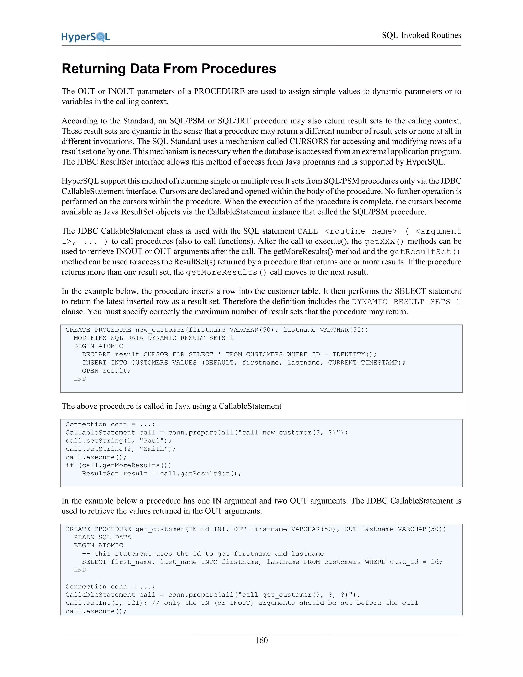 SQL-Invoked Routines
160
Returning Data From Procedures
The OUT or INOUT parameters of a PROCEDURE are used to assign simple values to dynamic parameters or to
variables in the calling context.
According to the Standard, an SQL/PSM or SQL/JRT procedure may also return result sets to the calling context.
These result sets are dynamic in the sense that a procedure may return a different number of result sets or none at all in
different invocations. The SQL Standard uses a mechanism called CURSORS for accessing and modifying rows of a
result set one by one. This mechanism is necessary when the database is accessed from an external application program.
The JDBC ResultSet interface allows this method of access from Java programs and is supported by HyperSQL.
HyperSQL support this method of returning single or multiple result sets from SQL/PSM procedures only via the JDBC
CallableStatement interface. Cursors are declared and opened within the body of the procedure. No further operation is
performed on the cursors within the procedure. When the execution of the procedure is complete, the cursors become
available as Java ResultSet objects via the CallableStatement instance that called the SQL/PSM procedure.
The JDBC CallableStatement class is used with the SQL statement CALL <routine name> ( <argument
1>, ... ) to call procedures (also to call functions). After the call to execute(), the getXXX() methods can be
used to retrieve INOUT or OUT arguments after the call. The getMoreResults() method and the getResultSet()
method can be used to access the ResultSet(s) returned by a procedure that returns one or more results. If the procedure
returns more than one result set, the getMoreResults() call moves to the next result.
In the example below, the procedure inserts a row into the customer table. It then performs the SELECT statement
to return the latest inserted row as a result set. Therefore the definition includes the DYNAMIC RESULT SETS 1
clause. You must specify correctly the maximum number of result sets that the procedure may return.
CREATE PROCEDURE new_customer(firstname VARCHAR(50), lastname VARCHAR(50))
MODIFIES SQL DATA DYNAMIC RESULT SETS 1
BEGIN ATOMIC
DECLARE result CURSOR FOR SELECT * FROM CUSTOMERS WHERE ID = IDENTITY();
INSERT INTO CUSTOMERS VALUES (DEFAULT, firstname, lastname, CURRENT_TIMESTAMP);
OPEN result;
END
The above procedure is called in Java using a CallableStatement
Connection conn = ...;
CallableStatement call = conn.prepareCall("call new_customer(?, ?)");
call.setString(1, "Paul");
call.setString(2, "Smith");
call.execute();
if (call.getMoreResults())
ResultSet result = call.getResultSet();
In the example below a procedure has one IN argument and two OUT arguments. The JDBC CallableStatement is
used to retrieve the values returned in the OUT arguments.
CREATE PROCEDURE get_customer(IN id INT, OUT firstname VARCHAR(50), OUT lastname VARCHAR(50))
READS SQL DATA
BEGIN ATOMIC
-- this statement uses the id to get firstname and lastname
SELECT first_name, last_name INTO firstname, lastname FROM customers WHERE cust_id = id;
END
Connection conn = ...;
CallableStatement call = conn.prepareCall("call get_customer(?, ?, ?)");
call.setInt(1, 121); // only the IN (or INOUT) arguments should be set before the call
call.execute();
 