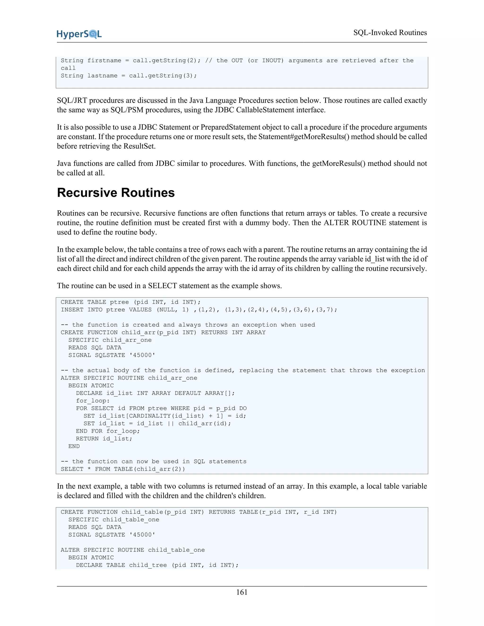 SQL-Invoked Routines
161
String firstname = call.getString(2); // the OUT (or INOUT) arguments are retrieved after the
call
String lastname = call.getString(3);
SQL/JRT procedures are discussed in the Java Language Procedures section below. Those routines are called exactly
the same way as SQL/PSM procedures, using the JDBC CallableStatement interface.
It is also possible to use a JDBC Statement or PreparedStatement object to call a procedure if the procedure arguments
are constant. If the procedure returns one or more result sets, the Statement#getMoreResults() method should be called
before retrieving the ResultSet.
Java functions are called from JDBC similar to procedures. With functions, the getMoreResuls() method should not
be called at all.
Recursive Routines
Routines can be recursive. Recursive functions are often functions that return arrays or tables. To create a recursive
routine, the routine definition must be created first with a dummy body. Then the ALTER ROUTINE statement is
used to define the routine body.
In the example below, the table contains a tree of rows each with a parent. The routine returns an array containing the id
list of all the direct and indirect children of the given parent. The routine appends the array variable id_list with the id of
each direct child and for each child appends the array with the id array of its children by calling the routine recursively.
The routine can be used in a SELECT statement as the example shows.
CREATE TABLE ptree (pid INT, id INT);
INSERT INTO ptree VALUES (NULL, 1) ,(1,2), (1,3),(2,4),(4,5),(3,6),(3,7);
-- the function is created and always throws an exception when used
CREATE FUNCTION child_arr(p_pid INT) RETURNS INT ARRAY
SPECIFIC child_arr_one
READS SQL DATA
SIGNAL SQLSTATE '45000'
-- the actual body of the function is defined, replacing the statement that throws the exception
ALTER SPECIFIC ROUTINE child_arr_one
BEGIN ATOMIC
DECLARE id_list INT ARRAY DEFAULT ARRAY[];
for_loop:
FOR SELECT id FROM ptree WHERE pid = p_pid DO
SET id_list[CARDINALITY(id_list) + 1] = id;
SET id_list = id_list || child_arr(id);
END FOR for_loop;
RETURN id_list;
END
-- the function can now be used in SQL statements
SELECT * FROM TABLE(child_arr(2))
In the next example, a table with two columns is returned instead of an array. In this example, a local table variable
is declared and filled with the children and the children's children.
CREATE FUNCTION child_table(p_pid INT) RETURNS TABLE(r_pid INT, r_id INT)
SPECIFIC child_table_one
READS SQL DATA
SIGNAL SQLSTATE '45000'
ALTER SPECIFIC ROUTINE child_table_one
BEGIN ATOMIC
DECLARE TABLE child_tree (pid INT, id INT);
 
