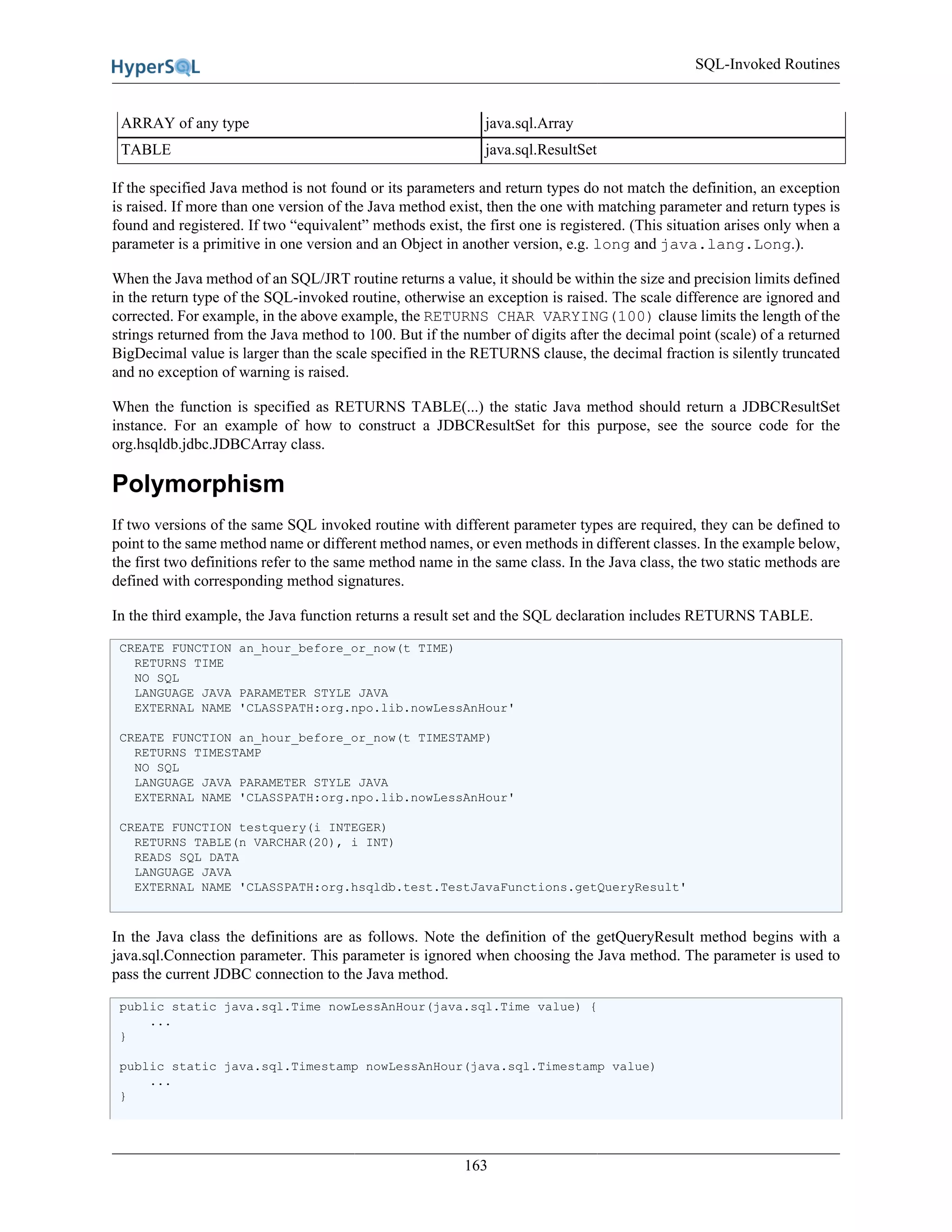 SQL-Invoked Routines
163
ARRAY of any type java.sql.Array
TABLE java.sql.ResultSet
If the specified Java method is not found or its parameters and return types do not match the definition, an exception
is raised. If more than one version of the Java method exist, then the one with matching parameter and return types is
found and registered. If two “equivalent” methods exist, the first one is registered. (This situation arises only when a
parameter is a primitive in one version and an Object in another version, e.g. long and java.lang.Long.).
When the Java method of an SQL/JRT routine returns a value, it should be within the size and precision limits defined
in the return type of the SQL-invoked routine, otherwise an exception is raised. The scale difference are ignored and
corrected. For example, in the above example, the RETURNS CHAR VARYING(100) clause limits the length of the
strings returned from the Java method to 100. But if the number of digits after the decimal point (scale) of a returned
BigDecimal value is larger than the scale specified in the RETURNS clause, the decimal fraction is silently truncated
and no exception of warning is raised.
When the function is specified as RETURNS TABLE(...) the static Java method should return a JDBCResultSet
instance. For an example of how to construct a JDBCResultSet for this purpose, see the source code for the
org.hsqldb.jdbc.JDBCArray class.
Polymorphism
If two versions of the same SQL invoked routine with different parameter types are required, they can be defined to
point to the same method name or different method names, or even methods in different classes. In the example below,
the first two definitions refer to the same method name in the same class. In the Java class, the two static methods are
defined with corresponding method signatures.
In the third example, the Java function returns a result set and the SQL declaration includes RETURNS TABLE.
CREATE FUNCTION an_hour_before_or_now(t TIME)
RETURNS TIME
NO SQL
LANGUAGE JAVA PARAMETER STYLE JAVA
EXTERNAL NAME 'CLASSPATH:org.npo.lib.nowLessAnHour'
CREATE FUNCTION an_hour_before_or_now(t TIMESTAMP)
RETURNS TIMESTAMP
NO SQL
LANGUAGE JAVA PARAMETER STYLE JAVA
EXTERNAL NAME 'CLASSPATH:org.npo.lib.nowLessAnHour'
CREATE FUNCTION testquery(i INTEGER)
RETURNS TABLE(n VARCHAR(20), i INT)
READS SQL DATA
LANGUAGE JAVA
EXTERNAL NAME 'CLASSPATH:org.hsqldb.test.TestJavaFunctions.getQueryResult'
In the Java class the definitions are as follows. Note the definition of the getQueryResult method begins with a
java.sql.Connection parameter. This parameter is ignored when choosing the Java method. The parameter is used to
pass the current JDBC connection to the Java method.
public static java.sql.Time nowLessAnHour(java.sql.Time value) {
...
}
public static java.sql.Timestamp nowLessAnHour(java.sql.Timestamp value)
...
}
 