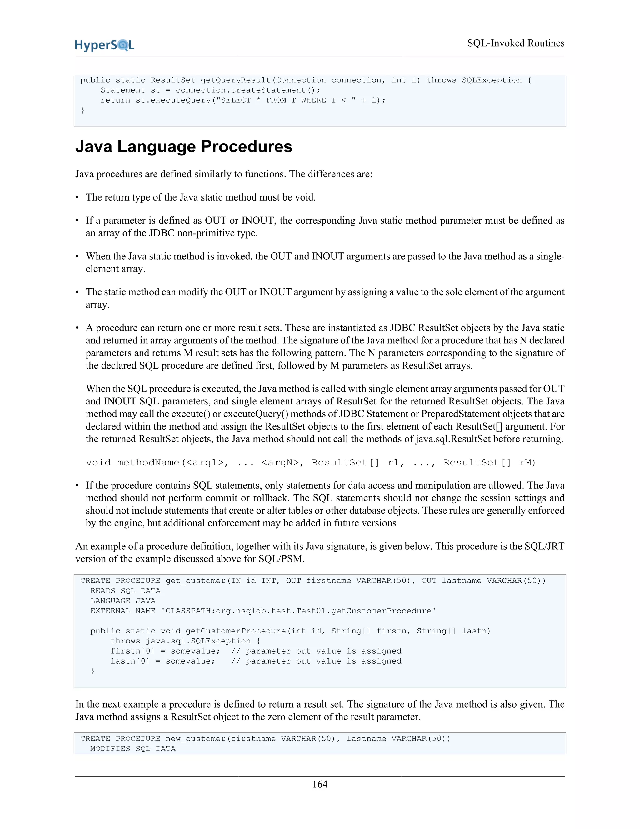 SQL-Invoked Routines
164
public static ResultSet getQueryResult(Connection connection, int i) throws SQLException {
Statement st = connection.createStatement();
return st.executeQuery("SELECT * FROM T WHERE I < " + i);
}
Java Language Procedures
Java procedures are defined similarly to functions. The differences are:
• The return type of the Java static method must be void.
• If a parameter is defined as OUT or INOUT, the corresponding Java static method parameter must be defined as
an array of the JDBC non-primitive type.
• When the Java static method is invoked, the OUT and INOUT arguments are passed to the Java method as a single-
element array.
• The static method can modify the OUT or INOUT argument by assigning a value to the sole element of the argument
array.
• A procedure can return one or more result sets. These are instantiated as JDBC ResultSet objects by the Java static
and returned in array arguments of the method. The signature of the Java method for a procedure that has N declared
parameters and returns M result sets has the following pattern. The N parameters corresponding to the signature of
the declared SQL procedure are defined first, followed by M parameters as ResultSet arrays.
When the SQL procedure is executed, the Java method is called with single element array arguments passed for OUT
and INOUT SQL parameters, and single element arrays of ResultSet for the returned ResultSet objects. The Java
method may call the execute() or executeQuery() methods of JDBC Statement or PreparedStatement objects that are
declared within the method and assign the ResultSet objects to the first element of each ResultSet[] argument. For
the returned ResultSet objects, the Java method should not call the methods of java.sql.ResultSet before returning.
void methodName(<arg1>, ... <argN>, ResultSet[] r1, ..., ResultSet[] rM)
• If the procedure contains SQL statements, only statements for data access and manipulation are allowed. The Java
method should not perform commit or rollback. The SQL statements should not change the session settings and
should not include statements that create or alter tables or other database objects. These rules are generally enforced
by the engine, but additional enforcement may be added in future versions
An example of a procedure definition, together with its Java signature, is given below. This procedure is the SQL/JRT
version of the example discussed above for SQL/PSM.
CREATE PROCEDURE get_customer(IN id INT, OUT firstname VARCHAR(50), OUT lastname VARCHAR(50))
READS SQL DATA
LANGUAGE JAVA
EXTERNAL NAME 'CLASSPATH:org.hsqldb.test.Test01.getCustomerProcedure'
public static void getCustomerProcedure(int id, String[] firstn, String[] lastn)
throws java.sql.SQLException {
firstn[0] = somevalue; // parameter out value is assigned
lastn[0] = somevalue; // parameter out value is assigned
}
In the next example a procedure is defined to return a result set. The signature of the Java method is also given. The
Java method assigns a ResultSet object to the zero element of the result parameter.
CREATE PROCEDURE new_customer(firstname VARCHAR(50), lastname VARCHAR(50))
MODIFIES SQL DATA
 