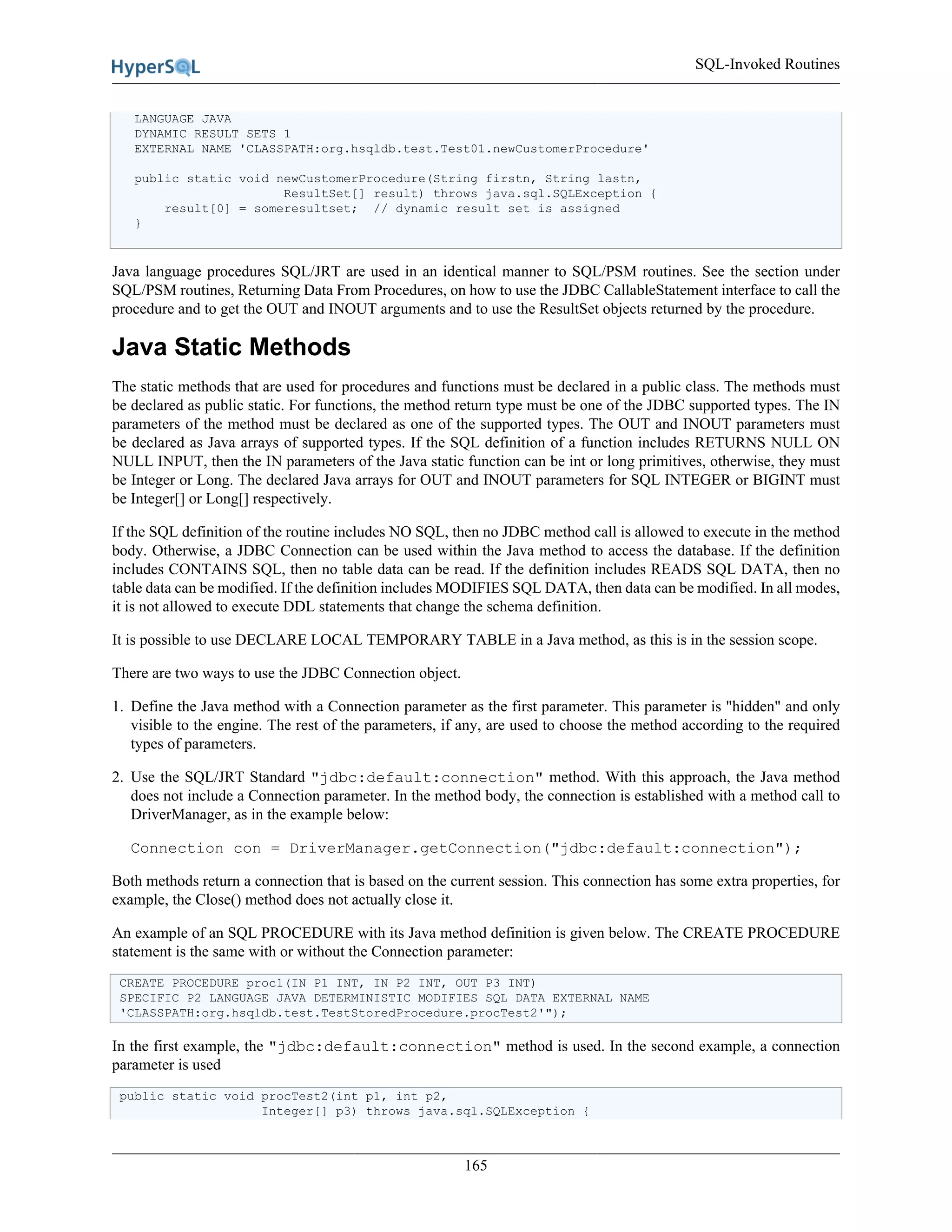 SQL-Invoked Routines
165
LANGUAGE JAVA
DYNAMIC RESULT SETS 1
EXTERNAL NAME 'CLASSPATH:org.hsqldb.test.Test01.newCustomerProcedure'
public static void newCustomerProcedure(String firstn, String lastn,
ResultSet[] result) throws java.sql.SQLException {
result[0] = someresultset; // dynamic result set is assigned
}
Java language procedures SQL/JRT are used in an identical manner to SQL/PSM routines. See the section under
SQL/PSM routines, Returning Data From Procedures, on how to use the JDBC CallableStatement interface to call the
procedure and to get the OUT and INOUT arguments and to use the ResultSet objects returned by the procedure.
Java Static Methods
The static methods that are used for procedures and functions must be declared in a public class. The methods must
be declared as public static. For functions, the method return type must be one of the JDBC supported types. The IN
parameters of the method must be declared as one of the supported types. The OUT and INOUT parameters must
be declared as Java arrays of supported types. If the SQL definition of a function includes RETURNS NULL ON
NULL INPUT, then the IN parameters of the Java static function can be int or long primitives, otherwise, they must
be Integer or Long. The declared Java arrays for OUT and INOUT parameters for SQL INTEGER or BIGINT must
be Integer[] or Long[] respectively.
If the SQL definition of the routine includes NO SQL, then no JDBC method call is allowed to execute in the method
body. Otherwise, a JDBC Connection can be used within the Java method to access the database. If the definition
includes CONTAINS SQL, then no table data can be read. If the definition includes READS SQL DATA, then no
table data can be modified. If the definition includes MODIFIES SQL DATA, then data can be modified. In all modes,
it is not allowed to execute DDL statements that change the schema definition.
It is possible to use DECLARE LOCAL TEMPORARY TABLE in a Java method, as this is in the session scope.
There are two ways to use the JDBC Connection object.
1. Define the Java method with a Connection parameter as the first parameter. This parameter is "hidden" and only
visible to the engine. The rest of the parameters, if any, are used to choose the method according to the required
types of parameters.
2. Use the SQL/JRT Standard "jdbc:default:connection" method. With this approach, the Java method
does not include a Connection parameter. In the method body, the connection is established with a method call to
DriverManager, as in the example below:
Connection con = DriverManager.getConnection("jdbc:default:connection");
Both methods return a connection that is based on the current session. This connection has some extra properties, for
example, the Close() method does not actually close it.
An example of an SQL PROCEDURE with its Java method definition is given below. The CREATE PROCEDURE
statement is the same with or without the Connection parameter:
CREATE PROCEDURE proc1(IN P1 INT, IN P2 INT, OUT P3 INT)
SPECIFIC P2 LANGUAGE JAVA DETERMINISTIC MODIFIES SQL DATA EXTERNAL NAME
'CLASSPATH:org.hsqldb.test.TestStoredProcedure.procTest2'");
In the first example, the "jdbc:default:connection" method is used. In the second example, a connection
parameter is used
public static void procTest2(int p1, int p2,
Integer[] p3) throws java.sql.SQLException {
 