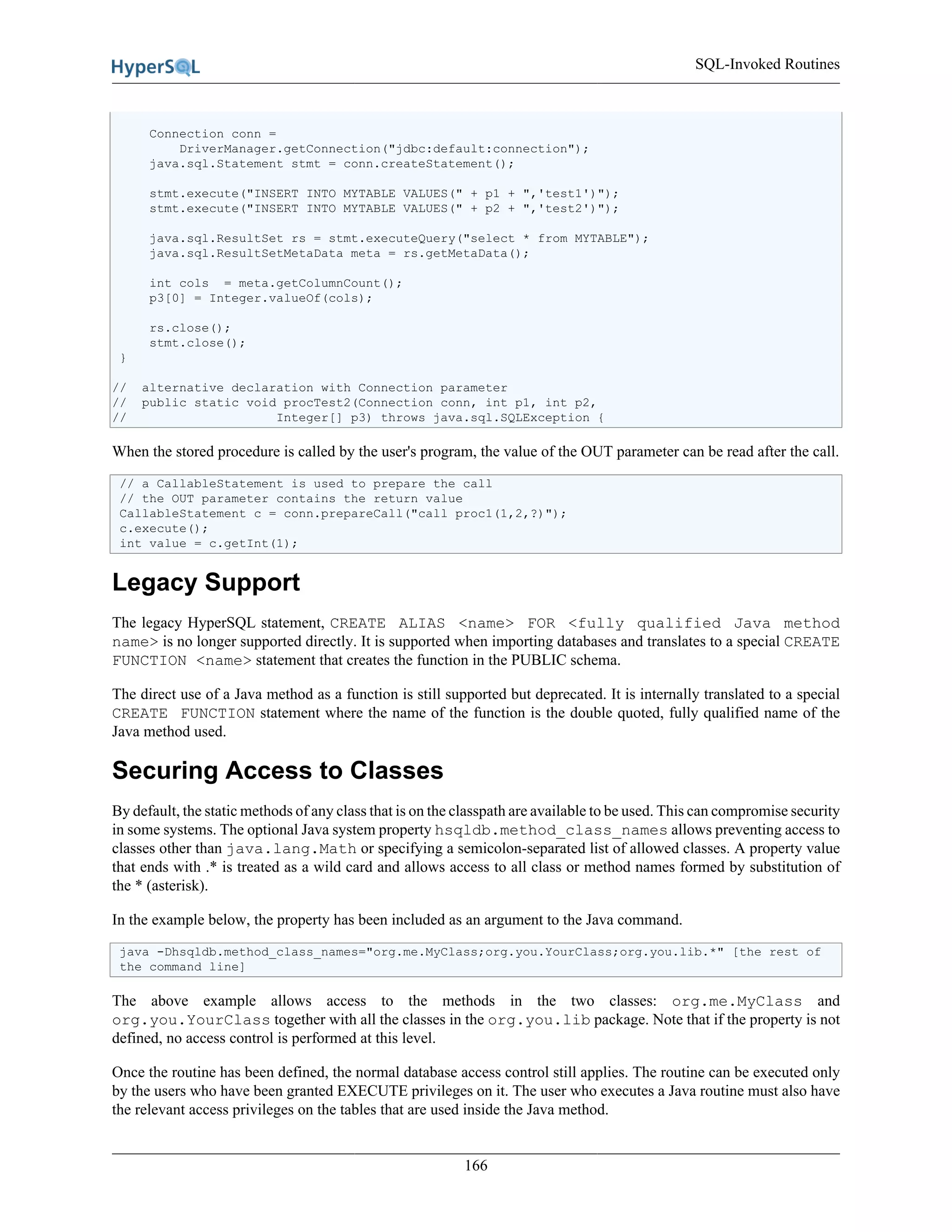 SQL-Invoked Routines
166
Connection conn =
DriverManager.getConnection("jdbc:default:connection");
java.sql.Statement stmt = conn.createStatement();
stmt.execute("INSERT INTO MYTABLE VALUES(" + p1 + ",'test1')");
stmt.execute("INSERT INTO MYTABLE VALUES(" + p2 + ",'test2')");
java.sql.ResultSet rs = stmt.executeQuery("select * from MYTABLE");
java.sql.ResultSetMetaData meta = rs.getMetaData();
int cols = meta.getColumnCount();
p3[0] = Integer.valueOf(cols);
rs.close();
stmt.close();
}
// alternative declaration with Connection parameter
// public static void procTest2(Connection conn, int p1, int p2,
// Integer[] p3) throws java.sql.SQLException {
When the stored procedure is called by the user's program, the value of the OUT parameter can be read after the call.
// a CallableStatement is used to prepare the call
// the OUT parameter contains the return value
CallableStatement c = conn.prepareCall("call proc1(1,2,?)");
c.execute();
int value = c.getInt(1);
Legacy Support
The legacy HyperSQL statement, CREATE ALIAS <name> FOR <fully qualified Java method
name> is no longer supported directly. It is supported when importing databases and translates to a special CREATE
FUNCTION <name> statement that creates the function in the PUBLIC schema.
The direct use of a Java method as a function is still supported but deprecated. It is internally translated to a special
CREATE FUNCTION statement where the name of the function is the double quoted, fully qualified name of the
Java method used.
Securing Access to Classes
By default, the static methods of any class that is on the classpath are available to be used. This can compromise security
in some systems. The optional Java system property hsqldb.method_class_names allows preventing access to
classes other than java.lang.Math or specifying a semicolon-separated list of allowed classes. A property value
that ends with .* is treated as a wild card and allows access to all class or method names formed by substitution of
the * (asterisk).
In the example below, the property has been included as an argument to the Java command.
java -Dhsqldb.method_class_names="org.me.MyClass;org.you.YourClass;org.you.lib.*" [the rest of
the command line]
The above example allows access to the methods in the two classes: org.me.MyClass and
org.you.YourClass together with all the classes in the org.you.lib package. Note that if the property is not
defined, no access control is performed at this level.
Once the routine has been defined, the normal database access control still applies. The routine can be executed only
by the users who have been granted EXECUTE privileges on it. The user who executes a Java routine must also have
the relevant access privileges on the tables that are used inside the Java method.
 