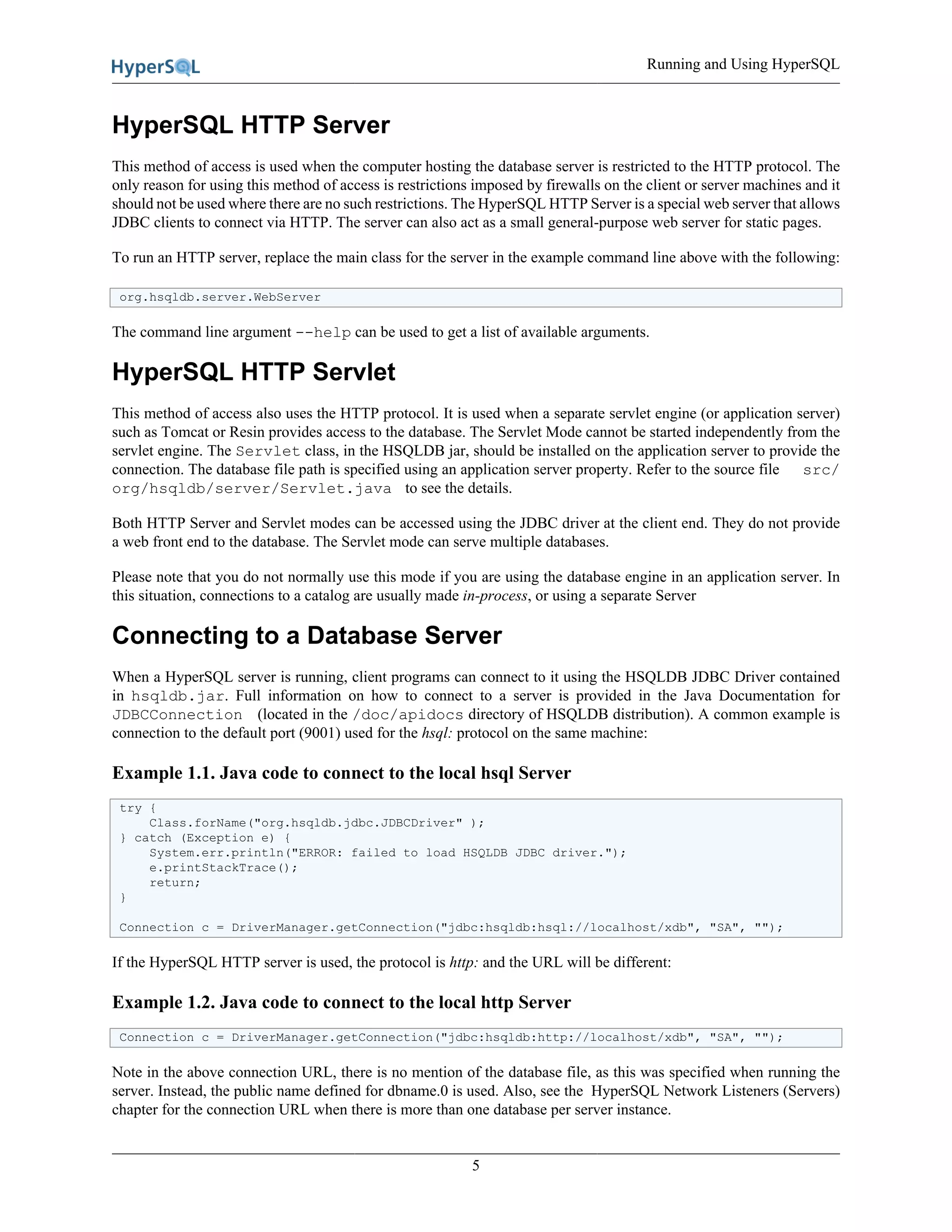 Running and Using HyperSQL
5
HyperSQL HTTP Server
This method of access is used when the computer hosting the database server is restricted to the HTTP protocol. The
only reason for using this method of access is restrictions imposed by firewalls on the client or server machines and it
should not be used where there are no such restrictions. The HyperSQL HTTP Server is a special web server that allows
JDBC clients to connect via HTTP. The server can also act as a small general-purpose web server for static pages.
To run an HTTP server, replace the main class for the server in the example command line above with the following:
org.hsqldb.server.WebServer
The command line argument --help can be used to get a list of available arguments.
HyperSQL HTTP Servlet
This method of access also uses the HTTP protocol. It is used when a separate servlet engine (or application server)
such as Tomcat or Resin provides access to the database. The Servlet Mode cannot be started independently from the
servlet engine. The Servlet class, in the HSQLDB jar, should be installed on the application server to provide the
connection. The database file path is specified using an application server property. Refer to the source file src/
org/hsqldb/server/Servlet.java to see the details.
Both HTTP Server and Servlet modes can be accessed using the JDBC driver at the client end. They do not provide
a web front end to the database. The Servlet mode can serve multiple databases.
Please note that you do not normally use this mode if you are using the database engine in an application server. In
this situation, connections to a catalog are usually made in-process, or using a separate Server
Connecting to a Database Server
When a HyperSQL server is running, client programs can connect to it using the HSQLDB JDBC Driver contained
in hsqldb.jar. Full information on how to connect to a server is provided in the Java Documentation for
JDBCConnection (located in the /doc/apidocs directory of HSQLDB distribution). A common example is
connection to the default port (9001) used for the hsql: protocol on the same machine:
Example 1.1. Java code to connect to the local hsql Server
try {
Class.forName("org.hsqldb.jdbc.JDBCDriver" );
} catch (Exception e) {
System.err.println("ERROR: failed to load HSQLDB JDBC driver.");
e.printStackTrace();
return;
}
Connection c = DriverManager.getConnection("jdbc:hsqldb:hsql://localhost/xdb", "SA", "");
If the HyperSQL HTTP server is used, the protocol is http: and the URL will be different:
Example 1.2. Java code to connect to the local http Server
Connection c = DriverManager.getConnection("jdbc:hsqldb:http://localhost/xdb", "SA", "");
Note in the above connection URL, there is no mention of the database file, as this was specified when running the
server. Instead, the public name defined for dbname.0 is used. Also, see the HyperSQL Network Listeners (Servers)
chapter for the connection URL when there is more than one database per server instance.
 