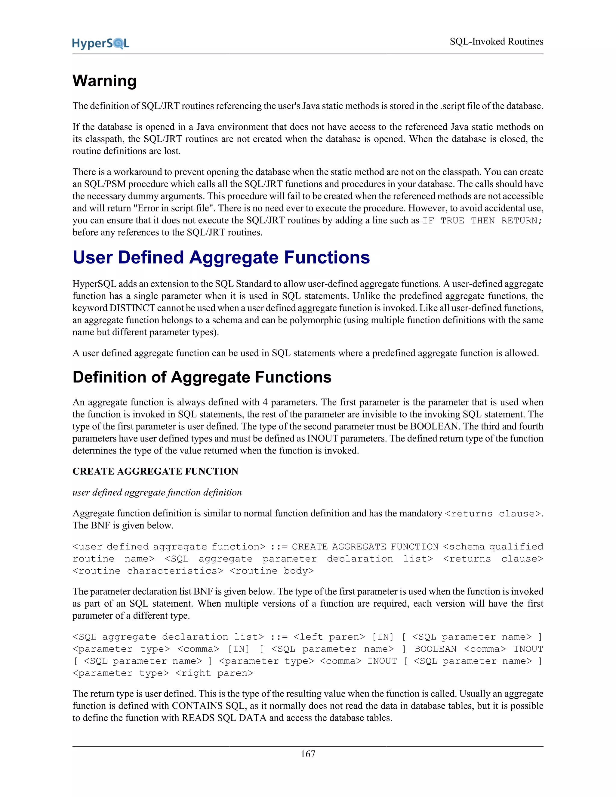 SQL-Invoked Routines
167
Warning
The definition of SQL/JRT routines referencing the user's Java static methods is stored in the .script file of the database.
If the database is opened in a Java environment that does not have access to the referenced Java static methods on
its classpath, the SQL/JRT routines are not created when the database is opened. When the database is closed, the
routine definitions are lost.
There is a workaround to prevent opening the database when the static method are not on the classpath. You can create
an SQL/PSM procedure which calls all the SQL/JRT functions and procedures in your database. The calls should have
the necessary dummy arguments. This procedure will fail to be created when the referenced methods are not accessible
and will return "Error in script file". There is no need ever to execute the procedure. However, to avoid accidental use,
you can ensure that it does not execute the SQL/JRT routines by adding a line such as IF TRUE THEN RETURN;
before any references to the SQL/JRT routines.
User Defined Aggregate Functions
HyperSQL adds an extension to the SQL Standard to allow user-defined aggregate functions. A user-defined aggregate
function has a single parameter when it is used in SQL statements. Unlike the predefined aggregate functions, the
keyword DISTINCT cannot be used when a user defined aggregate function is invoked. Like all user-defined functions,
an aggregate function belongs to a schema and can be polymorphic (using multiple function definitions with the same
name but different parameter types).
A user defined aggregate function can be used in SQL statements where a predefined aggregate function is allowed.
Definition of Aggregate Functions
An aggregate function is always defined with 4 parameters. The first parameter is the parameter that is used when
the function is invoked in SQL statements, the rest of the parameter are invisible to the invoking SQL statement. The
type of the first parameter is user defined. The type of the second parameter must be BOOLEAN. The third and fourth
parameters have user defined types and must be defined as INOUT parameters. The defined return type of the function
determines the type of the value returned when the function is invoked.
CREATE AGGREGATE FUNCTION
user defined aggregate function definition
Aggregate function definition is similar to normal function definition and has the mandatory <returns clause>.
The BNF is given below.
<user defined aggregate function> ::= CREATE AGGREGATE FUNCTION <schema qualified
routine name> <SQL aggregate parameter declaration list> <returns clause>
<routine characteristics> <routine body>
The parameter declaration list BNF is given below. The type of the first parameter is used when the function is invoked
as part of an SQL statement. When multiple versions of a function are required, each version will have the first
parameter of a different type.
<SQL aggregate declaration list> ::= <left paren> [IN] [ <SQL parameter name> ]
<parameter type> <comma> [IN] [ <SQL parameter name> ] BOOLEAN <comma> INOUT
[ <SQL parameter name> ] <parameter type> <comma> INOUT [ <SQL parameter name> ]
<parameter type> <right paren>
The return type is user defined. This is the type of the resulting value when the function is called. Usually an aggregate
function is defined with CONTAINS SQL, as it normally does not read the data in database tables, but it is possible
to define the function with READS SQL DATA and access the database tables.
 