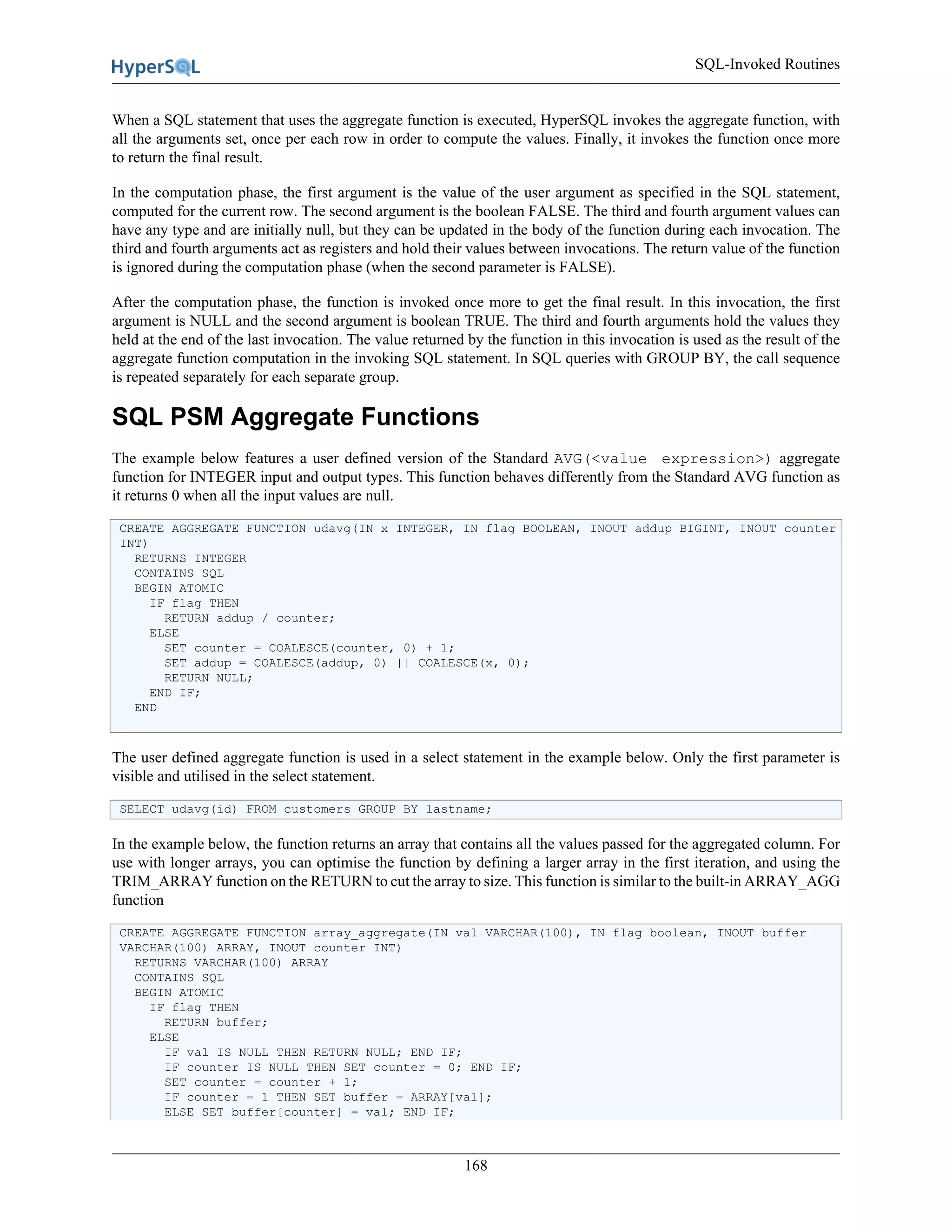 SQL-Invoked Routines
168
When a SQL statement that uses the aggregate function is executed, HyperSQL invokes the aggregate function, with
all the arguments set, once per each row in order to compute the values. Finally, it invokes the function once more
to return the final result.
In the computation phase, the first argument is the value of the user argument as specified in the SQL statement,
computed for the current row. The second argument is the boolean FALSE. The third and fourth argument values can
have any type and are initially null, but they can be updated in the body of the function during each invocation. The
third and fourth arguments act as registers and hold their values between invocations. The return value of the function
is ignored during the computation phase (when the second parameter is FALSE).
After the computation phase, the function is invoked once more to get the final result. In this invocation, the first
argument is NULL and the second argument is boolean TRUE. The third and fourth arguments hold the values they
held at the end of the last invocation. The value returned by the function in this invocation is used as the result of the
aggregate function computation in the invoking SQL statement. In SQL queries with GROUP BY, the call sequence
is repeated separately for each separate group.
SQL PSM Aggregate Functions
The example below features a user defined version of the Standard AVG(<value expression>) aggregate
function for INTEGER input and output types. This function behaves differently from the Standard AVG function as
it returns 0 when all the input values are null.
CREATE AGGREGATE FUNCTION udavg(IN x INTEGER, IN flag BOOLEAN, INOUT addup BIGINT, INOUT counter
INT)
RETURNS INTEGER
CONTAINS SQL
BEGIN ATOMIC
IF flag THEN
RETURN addup / counter;
ELSE
SET counter = COALESCE(counter, 0) + 1;
SET addup = COALESCE(addup, 0) || COALESCE(x, 0);
RETURN NULL;
END IF;
END
The user defined aggregate function is used in a select statement in the example below. Only the first parameter is
visible and utilised in the select statement.
SELECT udavg(id) FROM customers GROUP BY lastname;
In the example below, the function returns an array that contains all the values passed for the aggregated column. For
use with longer arrays, you can optimise the function by defining a larger array in the first iteration, and using the
TRIM_ARRAY function on the RETURN to cut the array to size. This function is similar to the built-in ARRAY_AGG
function
CREATE AGGREGATE FUNCTION array_aggregate(IN val VARCHAR(100), IN flag boolean, INOUT buffer
VARCHAR(100) ARRAY, INOUT counter INT)
RETURNS VARCHAR(100) ARRAY
CONTAINS SQL
BEGIN ATOMIC
IF flag THEN
RETURN buffer;
ELSE
IF val IS NULL THEN RETURN NULL; END IF;
IF counter IS NULL THEN SET counter = 0; END IF;
SET counter = counter + 1;
IF counter = 1 THEN SET buffer = ARRAY[val];
ELSE SET buffer[counter] = val; END IF;
 