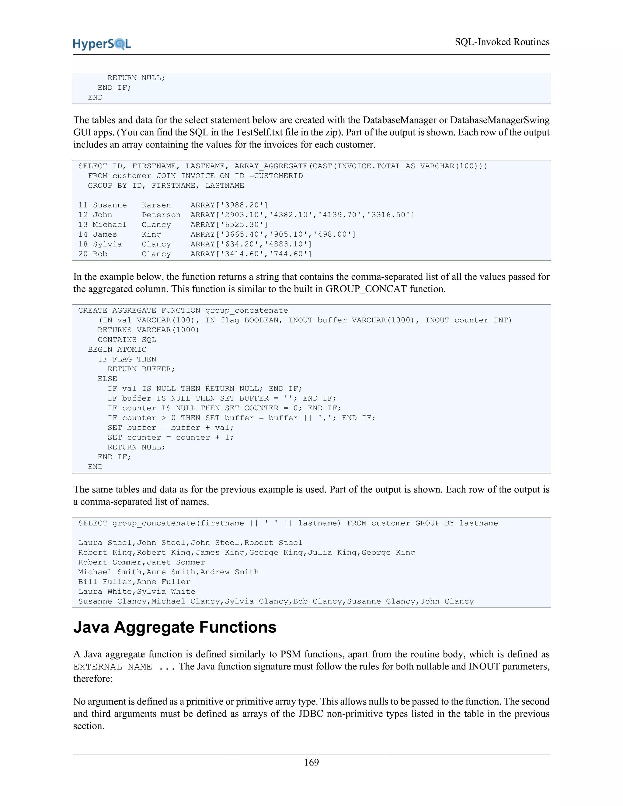 SQL-Invoked Routines
169
RETURN NULL;
END IF;
END
The tables and data for the select statement below are created with the DatabaseManager or DatabaseManagerSwing
GUI apps. (You can find the SQL in the TestSelf.txt file in the zip). Part of the output is shown. Each row of the output
includes an array containing the values for the invoices for each customer.
SELECT ID, FIRSTNAME, LASTNAME, ARRAY_AGGREGATE(CAST(INVOICE.TOTAL AS VARCHAR(100)))
FROM customer JOIN INVOICE ON ID =CUSTOMERID
GROUP BY ID, FIRSTNAME, LASTNAME
11 Susanne Karsen ARRAY['3988.20']
12 John Peterson ARRAY['2903.10','4382.10','4139.70','3316.50']
13 Michael Clancy ARRAY['6525.30']
14 James King ARRAY['3665.40','905.10','498.00']
18 Sylvia Clancy ARRAY['634.20','4883.10']
20 Bob Clancy ARRAY['3414.60','744.60']
In the example below, the function returns a string that contains the comma-separated list of all the values passed for
the aggregated column. This function is similar to the built in GROUP_CONCAT function.
CREATE AGGREGATE FUNCTION group_concatenate
(IN val VARCHAR(100), IN flag BOOLEAN, INOUT buffer VARCHAR(1000), INOUT counter INT)
RETURNS VARCHAR(1000)
CONTAINS SQL
BEGIN ATOMIC
IF FLAG THEN
RETURN BUFFER;
ELSE
IF val IS NULL THEN RETURN NULL; END IF;
IF buffer IS NULL THEN SET BUFFER = ''; END IF;
IF counter IS NULL THEN SET COUNTER = 0; END IF;
IF counter > 0 THEN SET buffer = buffer || ','; END IF;
SET buffer = buffer + val;
SET counter = counter + 1;
RETURN NULL;
END IF;
END
The same tables and data as for the previous example is used. Part of the output is shown. Each row of the output is
a comma-separated list of names.
SELECT group_concatenate(firstname || ' ' || lastname) FROM customer GROUP BY lastname
Laura Steel,John Steel,John Steel,Robert Steel
Robert King,Robert King,James King,George King,Julia King,George King
Robert Sommer,Janet Sommer
Michael Smith,Anne Smith,Andrew Smith
Bill Fuller,Anne Fuller
Laura White,Sylvia White
Susanne Clancy,Michael Clancy,Sylvia Clancy,Bob Clancy,Susanne Clancy,John Clancy
Java Aggregate Functions
A Java aggregate function is defined similarly to PSM functions, apart from the routine body, which is defined as
EXTERNAL NAME ... The Java function signature must follow the rules for both nullable and INOUT parameters,
therefore:
No argument is defined as a primitive or primitive array type. This allows nulls to be passed to the function. The second
and third arguments must be defined as arrays of the JDBC non-primitive types listed in the table in the previous
section.
 