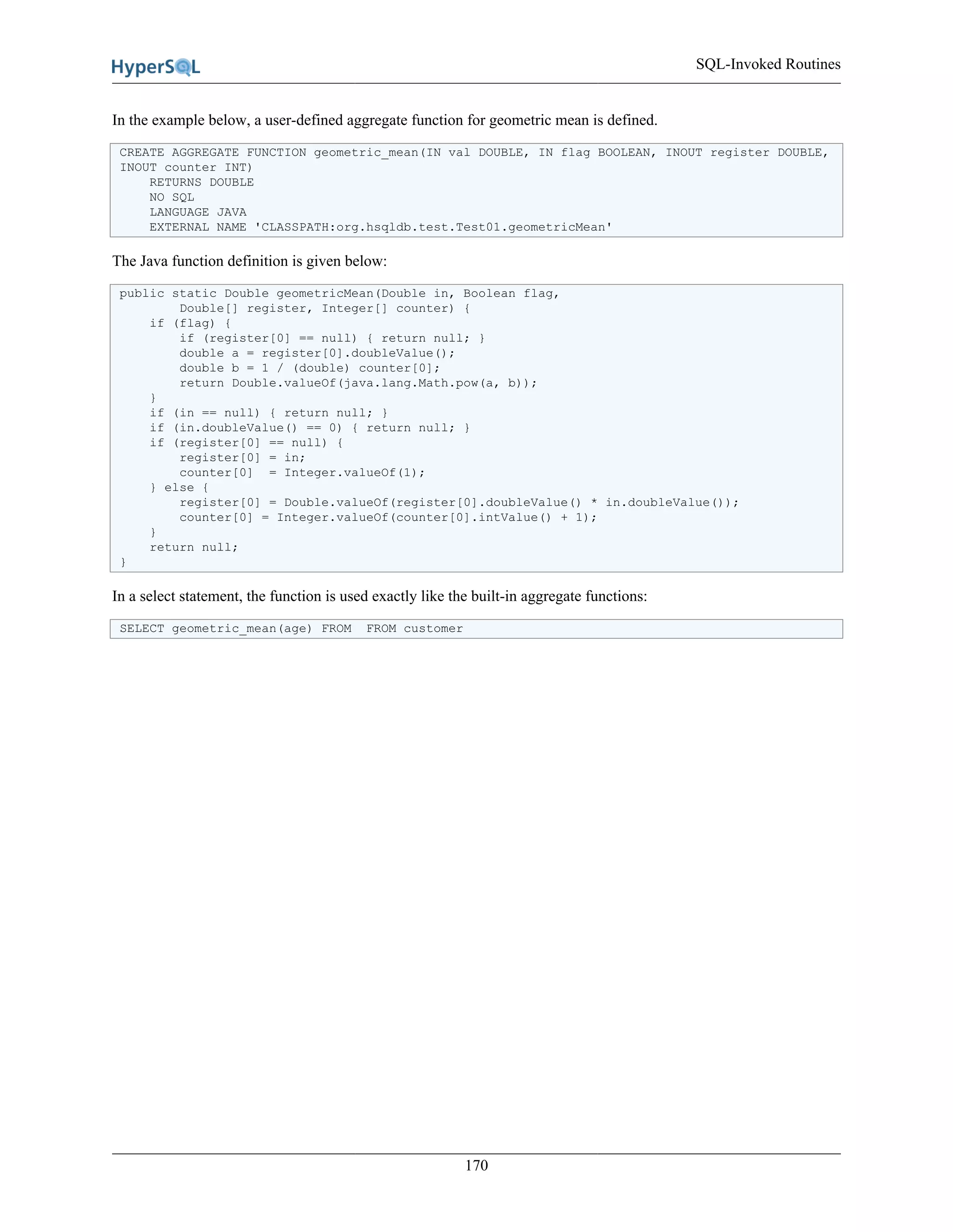 SQL-Invoked Routines
170
In the example below, a user-defined aggregate function for geometric mean is defined.
CREATE AGGREGATE FUNCTION geometric_mean(IN val DOUBLE, IN flag BOOLEAN, INOUT register DOUBLE,
INOUT counter INT)
RETURNS DOUBLE
NO SQL
LANGUAGE JAVA
EXTERNAL NAME 'CLASSPATH:org.hsqldb.test.Test01.geometricMean'
The Java function definition is given below:
public static Double geometricMean(Double in, Boolean flag,
Double[] register, Integer[] counter) {
if (flag) {
if (register[0] == null) { return null; }
double a = register[0].doubleValue();
double b = 1 / (double) counter[0];
return Double.valueOf(java.lang.Math.pow(a, b));
}
if (in == null) { return null; }
if (in.doubleValue() == 0) { return null; }
if (register[0] == null) {
register[0] = in;
counter[0] = Integer.valueOf(1);
} else {
register[0] = Double.valueOf(register[0].doubleValue() * in.doubleValue());
counter[0] = Integer.valueOf(counter[0].intValue() + 1);
}
return null;
}
In a select statement, the function is used exactly like the built-in aggregate functions:
SELECT geometric_mean(age) FROM FROM customer
 