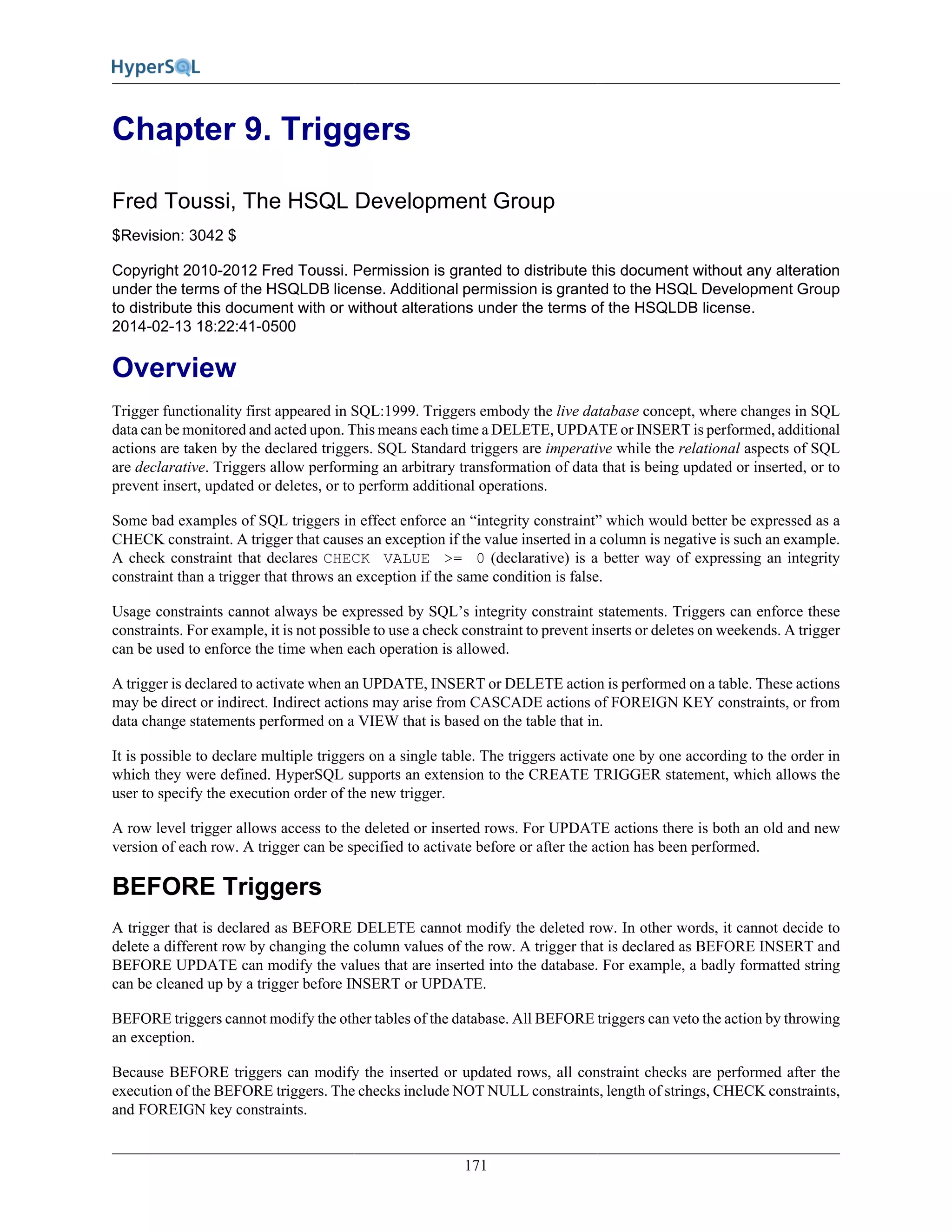 171
Chapter 9. Triggers
Fred Toussi, The HSQL Development Group
$Revision: 3042 $
Copyright 2010-2012 Fred Toussi. Permission is granted to distribute this document without any alteration
under the terms of the HSQLDB license. Additional permission is granted to the HSQL Development Group
to distribute this document with or without alterations under the terms of the HSQLDB license.
2014-02-13 18:22:41-0500
Overview
Trigger functionality first appeared in SQL:1999. Triggers embody the live database concept, where changes in SQL
data can be monitored and acted upon. This means each time a DELETE, UPDATE or INSERT is performed, additional
actions are taken by the declared triggers. SQL Standard triggers are imperative while the relational aspects of SQL
are declarative. Triggers allow performing an arbitrary transformation of data that is being updated or inserted, or to
prevent insert, updated or deletes, or to perform additional operations.
Some bad examples of SQL triggers in effect enforce an “integrity constraint” which would better be expressed as a
CHECK constraint. A trigger that causes an exception if the value inserted in a column is negative is such an example.
A check constraint that declares CHECK VALUE >= 0 (declarative) is a better way of expressing an integrity
constraint than a trigger that throws an exception if the same condition is false.
Usage constraints cannot always be expressed by SQL’s integrity constraint statements. Triggers can enforce these
constraints. For example, it is not possible to use a check constraint to prevent inserts or deletes on weekends. A trigger
can be used to enforce the time when each operation is allowed.
A trigger is declared to activate when an UPDATE, INSERT or DELETE action is performed on a table. These actions
may be direct or indirect. Indirect actions may arise from CASCADE actions of FOREIGN KEY constraints, or from
data change statements performed on a VIEW that is based on the table that in.
It is possible to declare multiple triggers on a single table. The triggers activate one by one according to the order in
which they were defined. HyperSQL supports an extension to the CREATE TRIGGER statement, which allows the
user to specify the execution order of the new trigger.
A row level trigger allows access to the deleted or inserted rows. For UPDATE actions there is both an old and new
version of each row. A trigger can be specified to activate before or after the action has been performed.
BEFORE Triggers
A trigger that is declared as BEFORE DELETE cannot modify the deleted row. In other words, it cannot decide to
delete a different row by changing the column values of the row. A trigger that is declared as BEFORE INSERT and
BEFORE UPDATE can modify the values that are inserted into the database. For example, a badly formatted string
can be cleaned up by a trigger before INSERT or UPDATE.
BEFORE triggers cannot modify the other tables of the database. All BEFORE triggers can veto the action by throwing
an exception.
Because BEFORE triggers can modify the inserted or updated rows, all constraint checks are performed after the
execution of the BEFORE triggers. The checks include NOT NULL constraints, length of strings, CHECK constraints,
and FOREIGN key constraints.
 