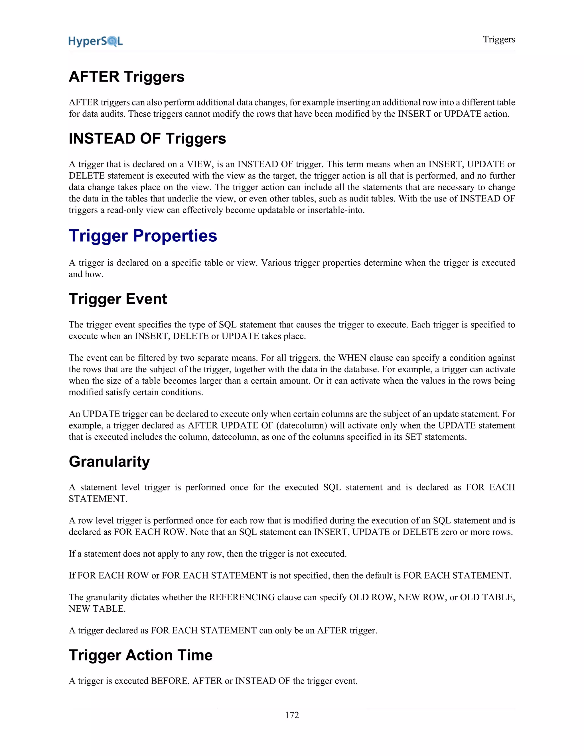 Triggers
172
AFTER Triggers
AFTER triggers can also perform additional data changes, for example inserting an additional row into a different table
for data audits. These triggers cannot modify the rows that have been modified by the INSERT or UPDATE action.
INSTEAD OF Triggers
A trigger that is declared on a VIEW, is an INSTEAD OF trigger. This term means when an INSERT, UPDATE or
DELETE statement is executed with the view as the target, the trigger action is all that is performed, and no further
data change takes place on the view. The trigger action can include all the statements that are necessary to change
the data in the tables that underlie the view, or even other tables, such as audit tables. With the use of INSTEAD OF
triggers a read-only view can effectively become updatable or insertable-into.
Trigger Properties
A trigger is declared on a specific table or view. Various trigger properties determine when the trigger is executed
and how.
Trigger Event
The trigger event specifies the type of SQL statement that causes the trigger to execute. Each trigger is specified to
execute when an INSERT, DELETE or UPDATE takes place.
The event can be filtered by two separate means. For all triggers, the WHEN clause can specify a condition against
the rows that are the subject of the trigger, together with the data in the database. For example, a trigger can activate
when the size of a table becomes larger than a certain amount. Or it can activate when the values in the rows being
modified satisfy certain conditions.
An UPDATE trigger can be declared to execute only when certain columns are the subject of an update statement. For
example, a trigger declared as AFTER UPDATE OF (datecolumn) will activate only when the UPDATE statement
that is executed includes the column, datecolumn, as one of the columns specified in its SET statements.
Granularity
A statement level trigger is performed once for the executed SQL statement and is declared as FOR EACH
STATEMENT.
A row level trigger is performed once for each row that is modified during the execution of an SQL statement and is
declared as FOR EACH ROW. Note that an SQL statement can INSERT, UPDATE or DELETE zero or more rows.
If a statement does not apply to any row, then the trigger is not executed.
If FOR EACH ROW or FOR EACH STATEMENT is not specified, then the default is FOR EACH STATEMENT.
The granularity dictates whether the REFERENCING clause can specify OLD ROW, NEW ROW, or OLD TABLE,
NEW TABLE.
A trigger declared as FOR EACH STATEMENT can only be an AFTER trigger.
Trigger Action Time
A trigger is executed BEFORE, AFTER or INSTEAD OF the trigger event.
 