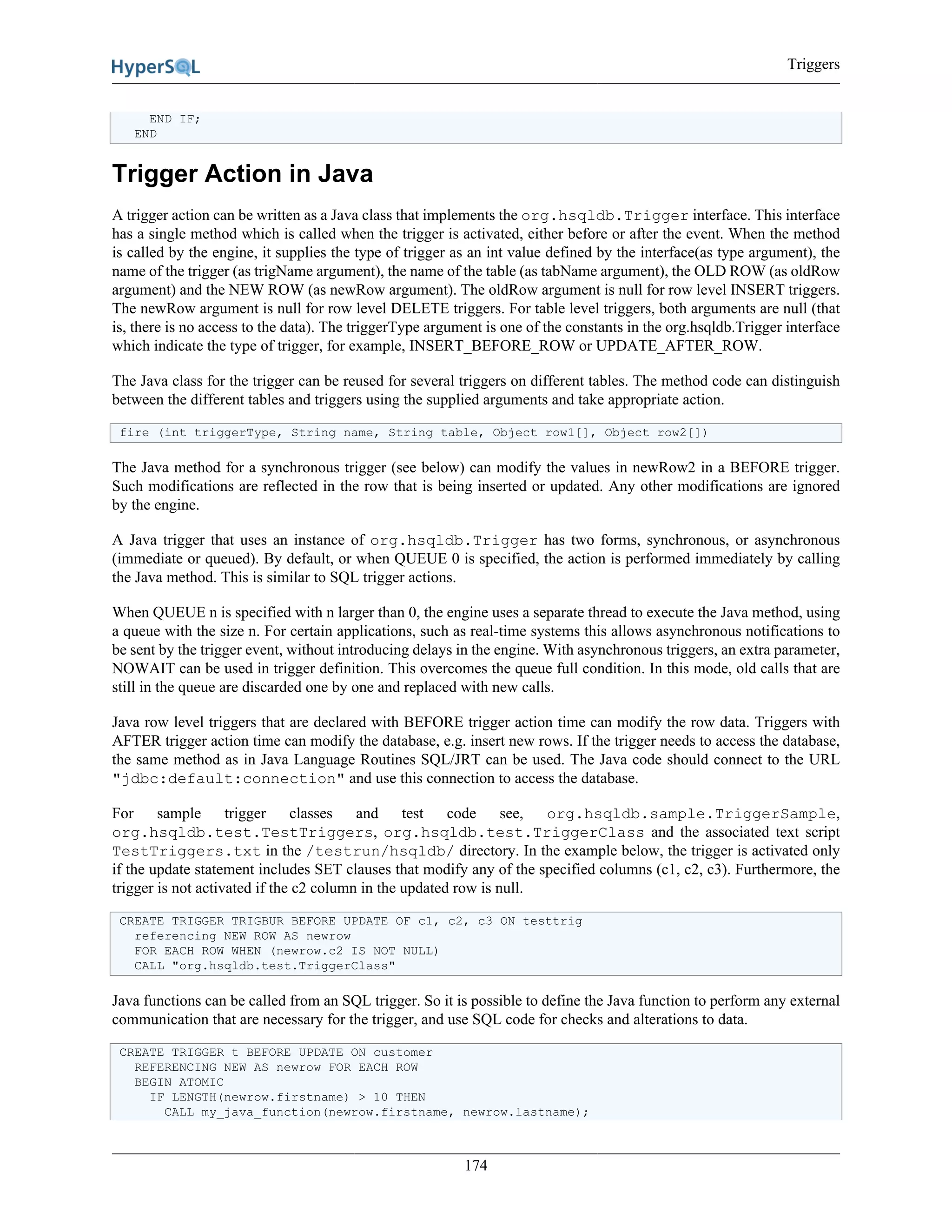 Triggers
174
END IF;
END
Trigger Action in Java
A trigger action can be written as a Java class that implements the org.hsqldb.Trigger interface. This interface
has a single method which is called when the trigger is activated, either before or after the event. When the method
is called by the engine, it supplies the type of trigger as an int value defined by the interface(as type argument), the
name of the trigger (as trigName argument), the name of the table (as tabName argument), the OLD ROW (as oldRow
argument) and the NEW ROW (as newRow argument). The oldRow argument is null for row level INSERT triggers.
The newRow argument is null for row level DELETE triggers. For table level triggers, both arguments are null (that
is, there is no access to the data). The triggerType argument is one of the constants in the org.hsqldb.Trigger interface
which indicate the type of trigger, for example, INSERT_BEFORE_ROW or UPDATE_AFTER_ROW.
The Java class for the trigger can be reused for several triggers on different tables. The method code can distinguish
between the different tables and triggers using the supplied arguments and take appropriate action.
fire (int triggerType, String name, String table, Object row1[], Object row2[])
The Java method for a synchronous trigger (see below) can modify the values in newRow2 in a BEFORE trigger.
Such modifications are reflected in the row that is being inserted or updated. Any other modifications are ignored
by the engine.
A Java trigger that uses an instance of org.hsqldb.Trigger has two forms, synchronous, or asynchronous
(immediate or queued). By default, or when QUEUE 0 is specified, the action is performed immediately by calling
the Java method. This is similar to SQL trigger actions.
When QUEUE n is specified with n larger than 0, the engine uses a separate thread to execute the Java method, using
a queue with the size n. For certain applications, such as real-time systems this allows asynchronous notifications to
be sent by the trigger event, without introducing delays in the engine. With asynchronous triggers, an extra parameter,
NOWAIT can be used in trigger definition. This overcomes the queue full condition. In this mode, old calls that are
still in the queue are discarded one by one and replaced with new calls.
Java row level triggers that are declared with BEFORE trigger action time can modify the row data. Triggers with
AFTER trigger action time can modify the database, e.g. insert new rows. If the trigger needs to access the database,
the same method as in Java Language Routines SQL/JRT can be used. The Java code should connect to the URL
"jdbc:default:connection" and use this connection to access the database.
For sample trigger classes and test code see, org.hsqldb.sample.TriggerSample,
org.hsqldb.test.TestTriggers, org.hsqldb.test.TriggerClass and the associated text script
TestTriggers.txt in the /testrun/hsqldb/ directory. In the example below, the trigger is activated only
if the update statement includes SET clauses that modify any of the specified columns (c1, c2, c3). Furthermore, the
trigger is not activated if the c2 column in the updated row is null.
CREATE TRIGGER TRIGBUR BEFORE UPDATE OF c1, c2, c3 ON testtrig
referencing NEW ROW AS newrow
FOR EACH ROW WHEN (newrow.c2 IS NOT NULL)
CALL "org.hsqldb.test.TriggerClass"
Java functions can be called from an SQL trigger. So it is possible to define the Java function to perform any external
communication that are necessary for the trigger, and use SQL code for checks and alterations to data.
CREATE TRIGGER t BEFORE UPDATE ON customer
REFERENCING NEW AS newrow FOR EACH ROW
BEGIN ATOMIC
IF LENGTH(newrow.firstname) > 10 THEN
CALL my_java_function(newrow.firstname, newrow.lastname);
 