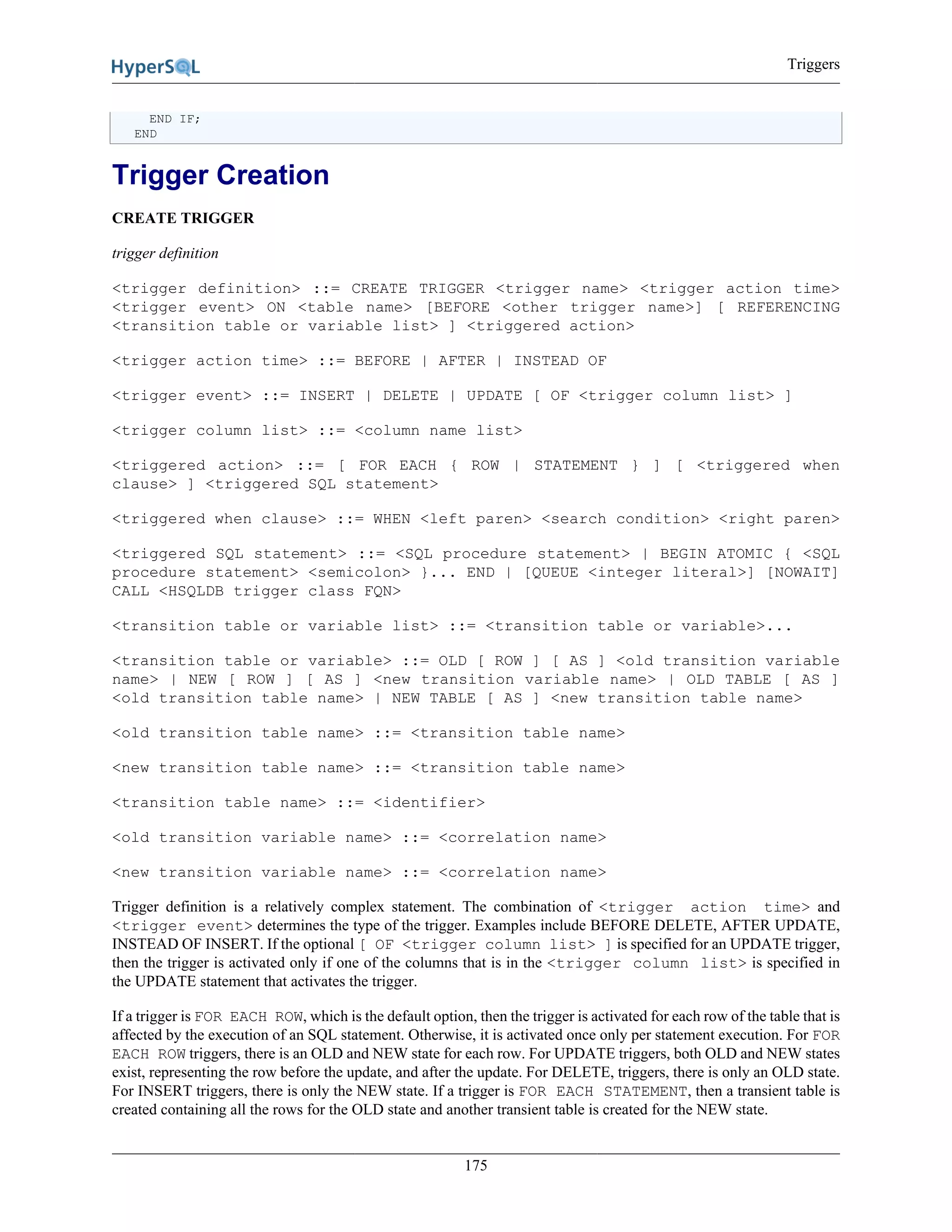 Triggers
175
END IF;
END
Trigger Creation
CREATE TRIGGER
trigger definition
<trigger definition> ::= CREATE TRIGGER <trigger name> <trigger action time>
<trigger event> ON <table name> [BEFORE <other trigger name>] [ REFERENCING
<transition table or variable list> ] <triggered action>
<trigger action time> ::= BEFORE | AFTER | INSTEAD OF
<trigger event> ::= INSERT | DELETE | UPDATE [ OF <trigger column list> ]
<trigger column list> ::= <column name list>
<triggered action> ::= [ FOR EACH { ROW | STATEMENT } ] [ <triggered when
clause> ] <triggered SQL statement>
<triggered when clause> ::= WHEN <left paren> <search condition> <right paren>
<triggered SQL statement> ::= <SQL procedure statement> | BEGIN ATOMIC { <SQL
procedure statement> <semicolon> }... END | [QUEUE <integer literal>] [NOWAIT]
CALL <HSQLDB trigger class FQN>
<transition table or variable list> ::= <transition table or variable>...
<transition table or variable> ::= OLD [ ROW ] [ AS ] <old transition variable
name> | NEW [ ROW ] [ AS ] <new transition variable name> | OLD TABLE [ AS ]
<old transition table name> | NEW TABLE [ AS ] <new transition table name>
<old transition table name> ::= <transition table name>
<new transition table name> ::= <transition table name>
<transition table name> ::= <identifier>
<old transition variable name> ::= <correlation name>
<new transition variable name> ::= <correlation name>
Trigger definition is a relatively complex statement. The combination of <trigger action time> and
<trigger event> determines the type of the trigger. Examples include BEFORE DELETE, AFTER UPDATE,
INSTEAD OF INSERT. If the optional [ OF <trigger column list> ] is specified for an UPDATE trigger,
then the trigger is activated only if one of the columns that is in the <trigger column list> is specified in
the UPDATE statement that activates the trigger.
If a trigger is FOR EACH ROW, which is the default option, then the trigger is activated for each row of the table that is
affected by the execution of an SQL statement. Otherwise, it is activated once only per statement execution. For FOR
EACH ROW triggers, there is an OLD and NEW state for each row. For UPDATE triggers, both OLD and NEW states
exist, representing the row before the update, and after the update. For DELETE, triggers, there is only an OLD state.
For INSERT triggers, there is only the NEW state. If a trigger is FOR EACH STATEMENT, then a transient table is
created containing all the rows for the OLD state and another transient table is created for the NEW state.
 