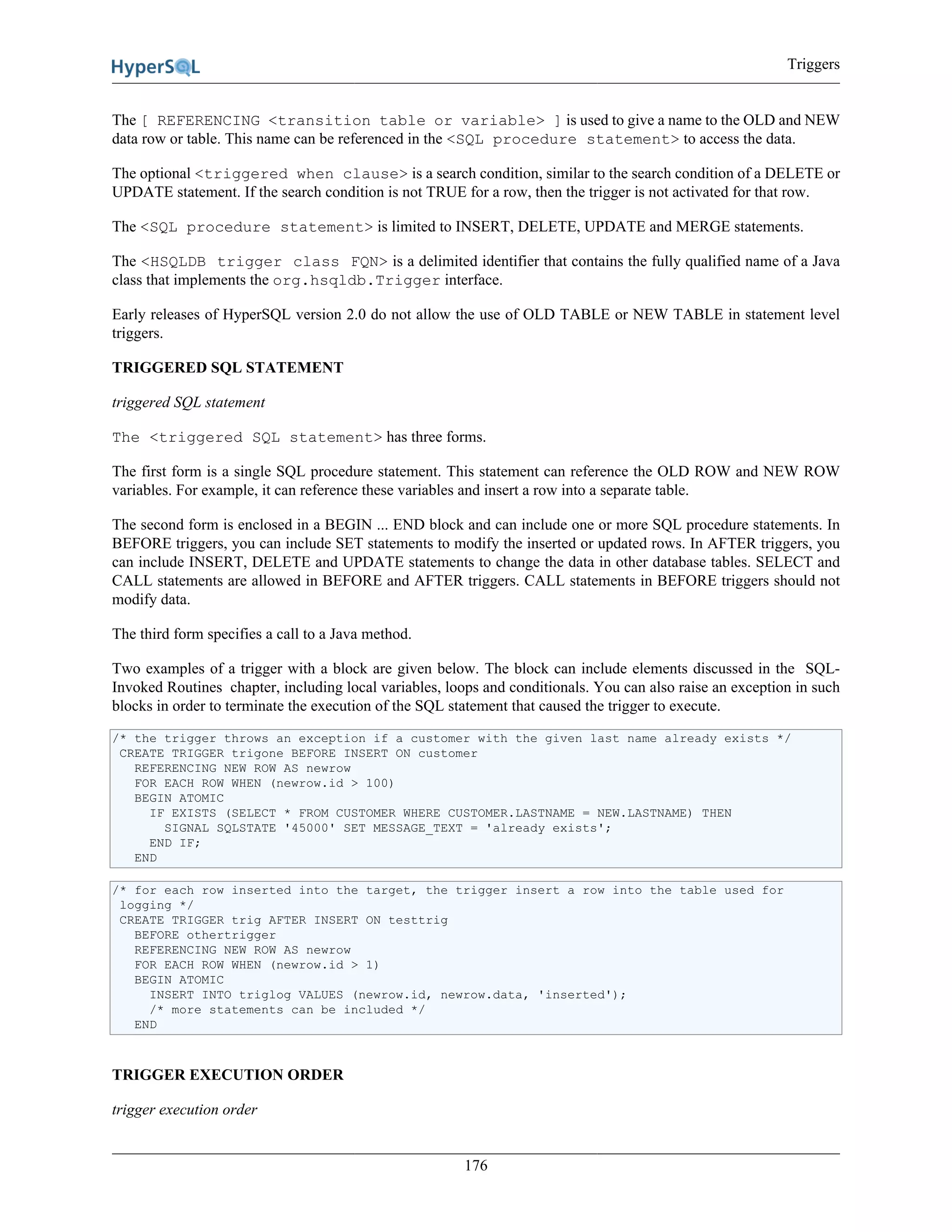 Triggers
176
The [ REFERENCING <transition table or variable> ] is used to give a name to the OLD and NEW
data row or table. This name can be referenced in the <SQL procedure statement> to access the data.
The optional <triggered when clause> is a search condition, similar to the search condition of a DELETE or
UPDATE statement. If the search condition is not TRUE for a row, then the trigger is not activated for that row.
The <SQL procedure statement> is limited to INSERT, DELETE, UPDATE and MERGE statements.
The <HSQLDB trigger class FQN> is a delimited identifier that contains the fully qualified name of a Java
class that implements the org.hsqldb.Trigger interface.
Early releases of HyperSQL version 2.0 do not allow the use of OLD TABLE or NEW TABLE in statement level
triggers.
TRIGGERED SQL STATEMENT
triggered SQL statement
The <triggered SQL statement> has three forms.
The first form is a single SQL procedure statement. This statement can reference the OLD ROW and NEW ROW
variables. For example, it can reference these variables and insert a row into a separate table.
The second form is enclosed in a BEGIN ... END block and can include one or more SQL procedure statements. In
BEFORE triggers, you can include SET statements to modify the inserted or updated rows. In AFTER triggers, you
can include INSERT, DELETE and UPDATE statements to change the data in other database tables. SELECT and
CALL statements are allowed in BEFORE and AFTER triggers. CALL statements in BEFORE triggers should not
modify data.
The third form specifies a call to a Java method.
Two examples of a trigger with a block are given below. The block can include elements discussed in the SQL-
Invoked Routines chapter, including local variables, loops and conditionals. You can also raise an exception in such
blocks in order to terminate the execution of the SQL statement that caused the trigger to execute.
/* the trigger throws an exception if a customer with the given last name already exists */
CREATE TRIGGER trigone BEFORE INSERT ON customer
REFERENCING NEW ROW AS newrow
FOR EACH ROW WHEN (newrow.id > 100)
BEGIN ATOMIC
IF EXISTS (SELECT * FROM CUSTOMER WHERE CUSTOMER.LASTNAME = NEW.LASTNAME) THEN
SIGNAL SQLSTATE '45000' SET MESSAGE_TEXT = 'already exists';
END IF;
END
/* for each row inserted into the target, the trigger insert a row into the table used for
logging */
CREATE TRIGGER trig AFTER INSERT ON testtrig
BEFORE othertrigger
REFERENCING NEW ROW AS newrow
FOR EACH ROW WHEN (newrow.id > 1)
BEGIN ATOMIC
INSERT INTO triglog VALUES (newrow.id, newrow.data, 'inserted');
/* more statements can be included */
END
TRIGGER EXECUTION ORDER
trigger execution order
 