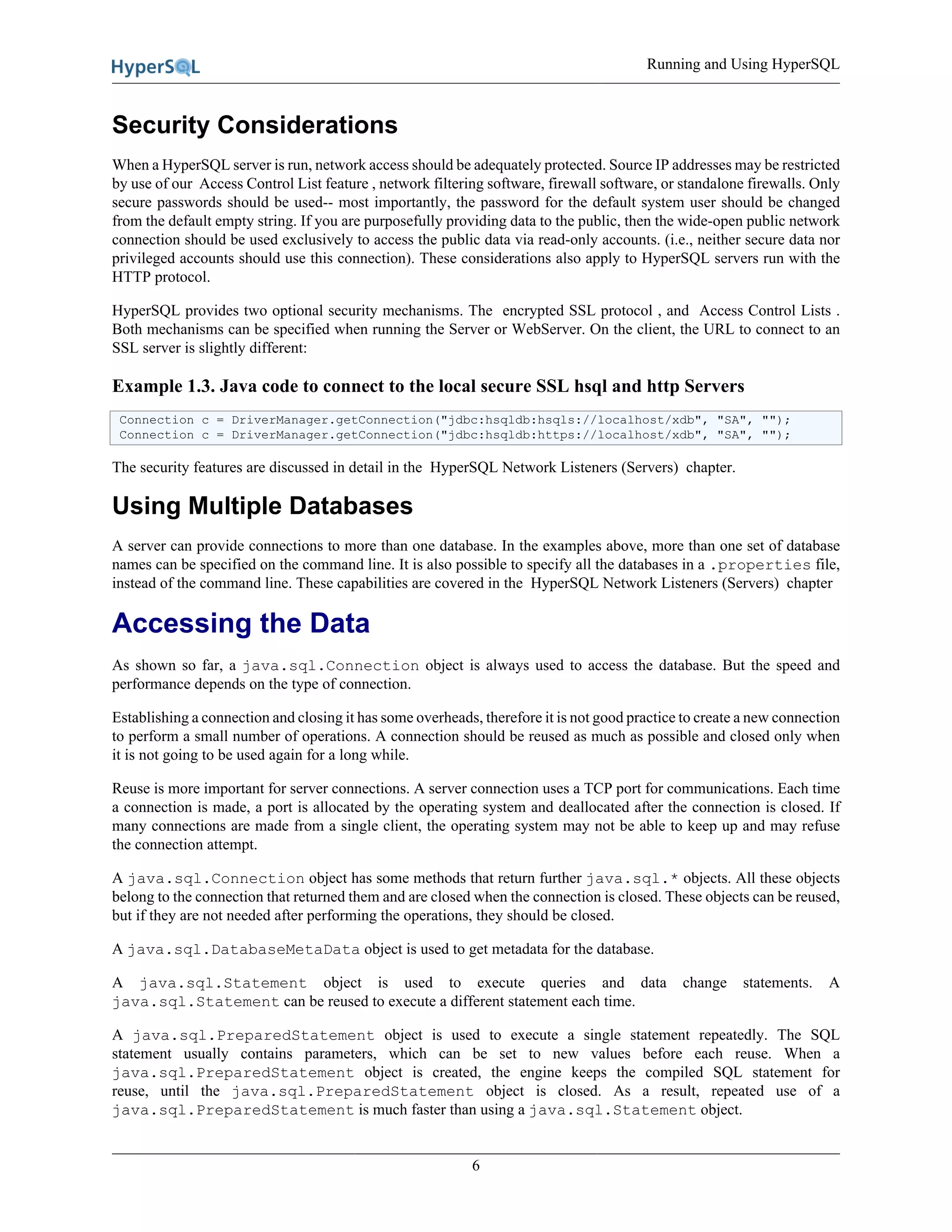 Running and Using HyperSQL
6
Security Considerations
When a HyperSQL server is run, network access should be adequately protected. Source IP addresses may be restricted
by use of our Access Control List feature , network filtering software, firewall software, or standalone firewalls. Only
secure passwords should be used-- most importantly, the password for the default system user should be changed
from the default empty string. If you are purposefully providing data to the public, then the wide-open public network
connection should be used exclusively to access the public data via read-only accounts. (i.e., neither secure data nor
privileged accounts should use this connection). These considerations also apply to HyperSQL servers run with the
HTTP protocol.
HyperSQL provides two optional security mechanisms. The encrypted SSL protocol , and Access Control Lists .
Both mechanisms can be specified when running the Server or WebServer. On the client, the URL to connect to an
SSL server is slightly different:
Example 1.3. Java code to connect to the local secure SSL hsql and http Servers
Connection c = DriverManager.getConnection("jdbc:hsqldb:hsqls://localhost/xdb", "SA", "");
Connection c = DriverManager.getConnection("jdbc:hsqldb:https://localhost/xdb", "SA", "");
The security features are discussed in detail in the HyperSQL Network Listeners (Servers) chapter.
Using Multiple Databases
A server can provide connections to more than one database. In the examples above, more than one set of database
names can be specified on the command line. It is also possible to specify all the databases in a .properties file,
instead of the command line. These capabilities are covered in the HyperSQL Network Listeners (Servers) chapter
Accessing the Data
As shown so far, a java.sql.Connection object is always used to access the database. But the speed and
performance depends on the type of connection.
Establishing a connection and closing it has some overheads, therefore it is not good practice to create a new connection
to perform a small number of operations. A connection should be reused as much as possible and closed only when
it is not going to be used again for a long while.
Reuse is more important for server connections. A server connection uses a TCP port for communications. Each time
a connection is made, a port is allocated by the operating system and deallocated after the connection is closed. If
many connections are made from a single client, the operating system may not be able to keep up and may refuse
the connection attempt.
A java.sql.Connection object has some methods that return further java.sql.* objects. All these objects
belong to the connection that returned them and are closed when the connection is closed. These objects can be reused,
but if they are not needed after performing the operations, they should be closed.
A java.sql.DatabaseMetaData object is used to get metadata for the database.
A java.sql.Statement object is used to execute queries and data change statements. A
java.sql.Statement can be reused to execute a different statement each time.
A java.sql.PreparedStatement object is used to execute a single statement repeatedly. The SQL
statement usually contains parameters, which can be set to new values before each reuse. When a
java.sql.PreparedStatement object is created, the engine keeps the compiled SQL statement for
reuse, until the java.sql.PreparedStatement object is closed. As a result, repeated use of a
java.sql.PreparedStatement is much faster than using a java.sql.Statement object.
 