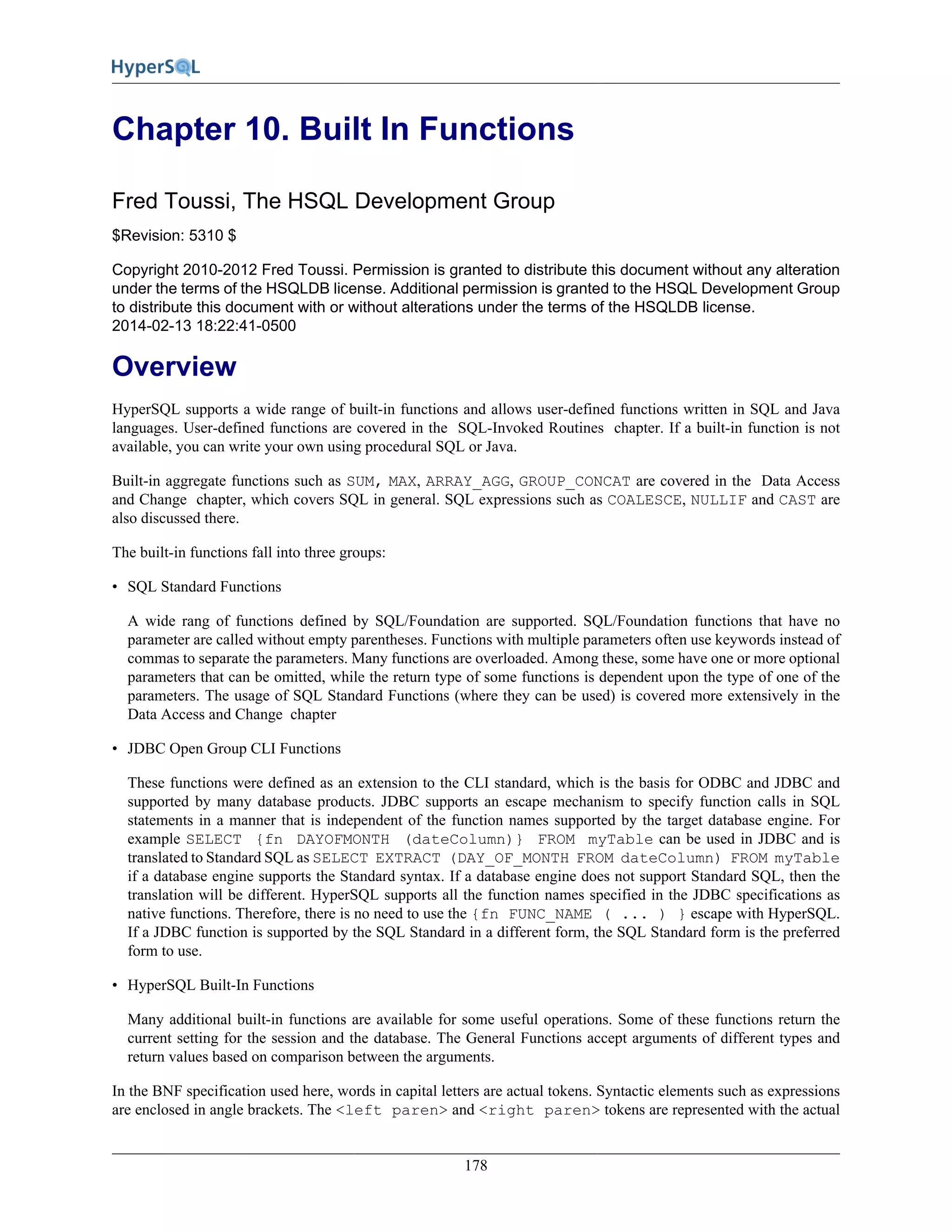 178
Chapter 10. Built In Functions
Fred Toussi, The HSQL Development Group
$Revision: 5310 $
Copyright 2010-2012 Fred Toussi. Permission is granted to distribute this document without any alteration
under the terms of the HSQLDB license. Additional permission is granted to the HSQL Development Group
to distribute this document with or without alterations under the terms of the HSQLDB license.
2014-02-13 18:22:41-0500
Overview
HyperSQL supports a wide range of built-in functions and allows user-defined functions written in SQL and Java
languages. User-defined functions are covered in the SQL-Invoked Routines chapter. If a built-in function is not
available, you can write your own using procedural SQL or Java.
Built-in aggregate functions such as SUM, MAX, ARRAY_AGG, GROUP_CONCAT are covered in the Data Access
and Change chapter, which covers SQL in general. SQL expressions such as COALESCE, NULLIF and CAST are
also discussed there.
The built-in functions fall into three groups:
• SQL Standard Functions
A wide rang of functions defined by SQL/Foundation are supported. SQL/Foundation functions that have no
parameter are called without empty parentheses. Functions with multiple parameters often use keywords instead of
commas to separate the parameters. Many functions are overloaded. Among these, some have one or more optional
parameters that can be omitted, while the return type of some functions is dependent upon the type of one of the
parameters. The usage of SQL Standard Functions (where they can be used) is covered more extensively in the
Data Access and Change chapter
• JDBC Open Group CLI Functions
These functions were defined as an extension to the CLI standard, which is the basis for ODBC and JDBC and
supported by many database products. JDBC supports an escape mechanism to specify function calls in SQL
statements in a manner that is independent of the function names supported by the target database engine. For
example SELECT {fn DAYOFMONTH (dateColumn)} FROM myTable can be used in JDBC and is
translated to Standard SQL as SELECT EXTRACT (DAY_OF_MONTH FROM dateColumn) FROM myTable
if a database engine supports the Standard syntax. If a database engine does not support Standard SQL, then the
translation will be different. HyperSQL supports all the function names specified in the JDBC specifications as
native functions. Therefore, there is no need to use the {fn FUNC_NAME ( ... ) } escape with HyperSQL.
If a JDBC function is supported by the SQL Standard in a different form, the SQL Standard form is the preferred
form to use.
• HyperSQL Built-In Functions
Many additional built-in functions are available for some useful operations. Some of these functions return the
current setting for the session and the database. The General Functions accept arguments of different types and
return values based on comparison between the arguments.
In the BNF specification used here, words in capital letters are actual tokens. Syntactic elements such as expressions
are enclosed in angle brackets. The <left paren> and <right paren> tokens are represented with the actual
 