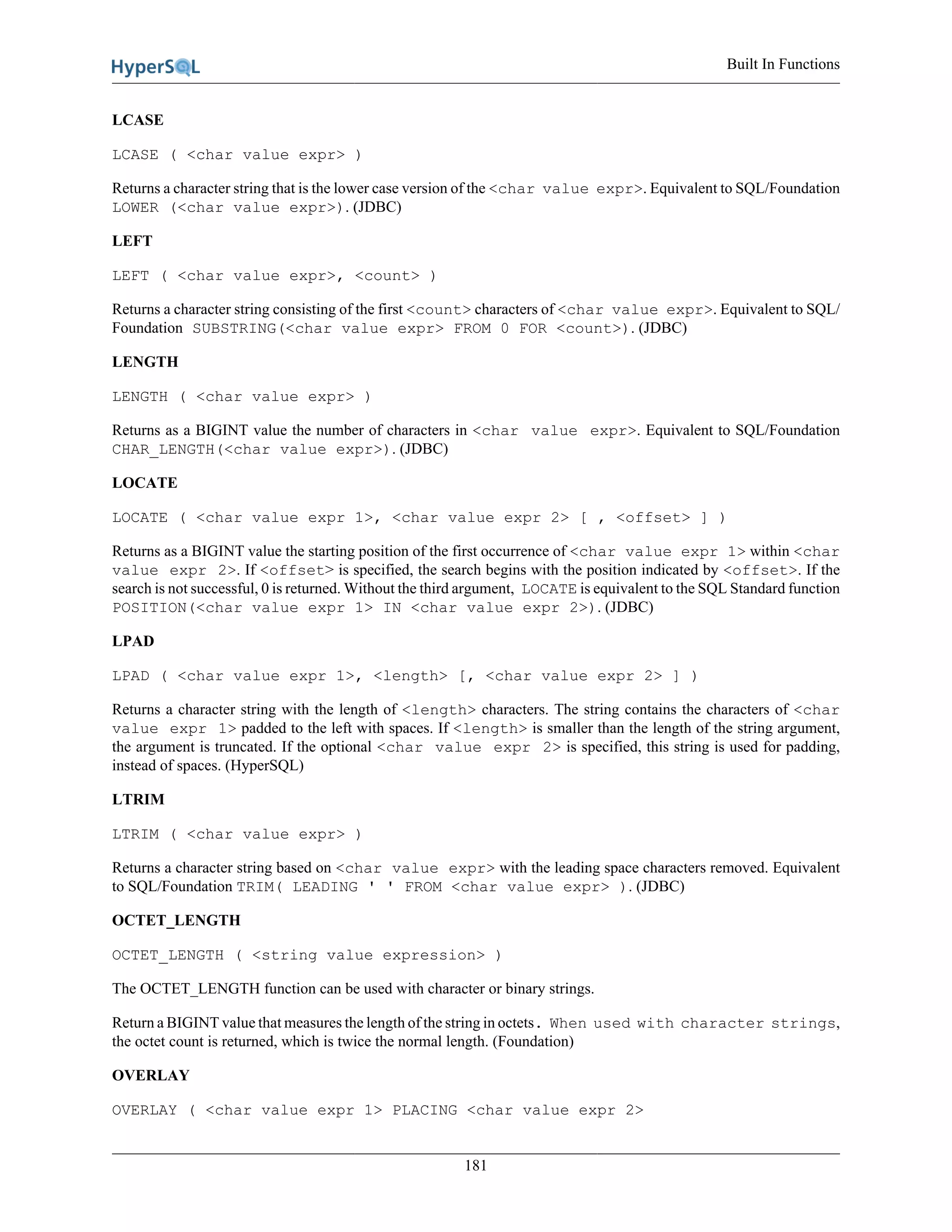Built In Functions
181
LCASE
LCASE ( <char value expr> )
Returns a character string that is the lower case version of the <char value expr>. Equivalent to SQL/Foundation
LOWER (<char value expr>). (JDBC)
LEFT
LEFT ( <char value expr>, <count> )
Returns a character string consisting of the first <count> characters of <char value expr>. Equivalent to SQL/
Foundation SUBSTRING(<char value expr> FROM 0 FOR <count>). (JDBC)
LENGTH
LENGTH ( <char value expr> )
Returns as a BIGINT value the number of characters in <char value expr>. Equivalent to SQL/Foundation
CHAR_LENGTH(<char value expr>). (JDBC)
LOCATE
LOCATE ( <char value expr 1>, <char value expr 2> [ , <offset> ] )
Returns as a BIGINT value the starting position of the first occurrence of <char value expr 1> within <char
value expr 2>. If <offset> is specified, the search begins with the position indicated by <offset>. If the
search is not successful, 0 is returned. Without the third argument, LOCATE is equivalent to the SQL Standard function
POSITION(<char value expr 1> IN <char value expr 2>). (JDBC)
LPAD
LPAD ( <char value expr 1>, <length> [, <char value expr 2> ] )
Returns a character string with the length of <length> characters. The string contains the characters of <char
value expr 1> padded to the left with spaces. If <length> is smaller than the length of the string argument,
the argument is truncated. If the optional <char value expr 2> is specified, this string is used for padding,
instead of spaces. (HyperSQL)
LTRIM
LTRIM ( <char value expr> )
Returns a character string based on <char value expr> with the leading space characters removed. Equivalent
to SQL/Foundation TRIM( LEADING ' ' FROM <char value expr> ). (JDBC)
OCTET_LENGTH
OCTET_LENGTH ( <string value expression> )
The OCTET_LENGTH function can be used with character or binary strings.
Return a BIGINT value that measures the length of the string in octets. When used with character strings,
the octet count is returned, which is twice the normal length. (Foundation)
OVERLAY
OVERLAY ( <char value expr 1> PLACING <char value expr 2>
 