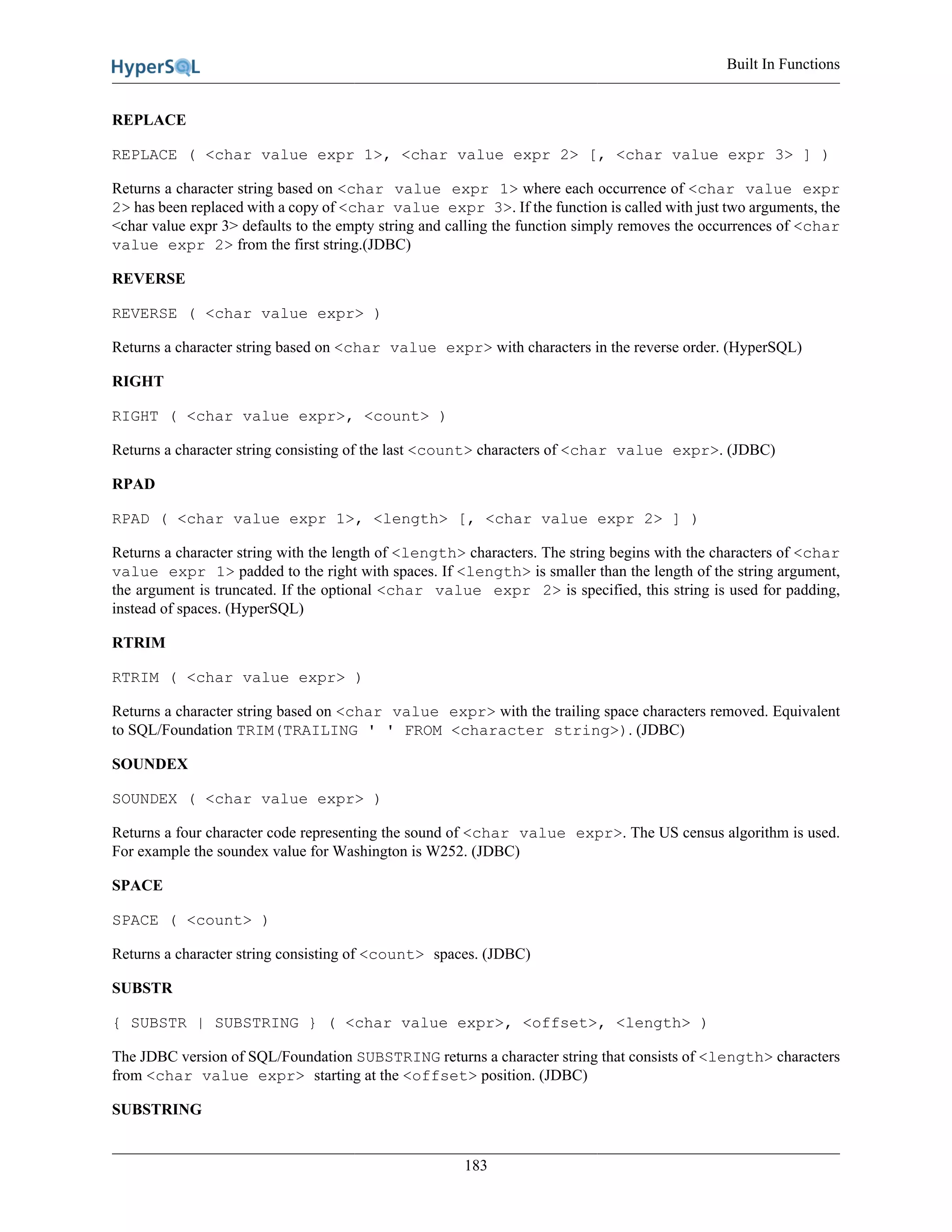 Built In Functions
183
REPLACE
REPLACE ( <char value expr 1>, <char value expr 2> [, <char value expr 3> ] )
Returns a character string based on <char value expr 1> where each occurrence of <char value expr
2> has been replaced with a copy of <char value expr 3>. If the function is called with just two arguments, the
<char value expr 3> defaults to the empty string and calling the function simply removes the occurrences of <char
value expr 2> from the first string.(JDBC)
REVERSE
REVERSE ( <char value expr> )
Returns a character string based on <char value expr> with characters in the reverse order. (HyperSQL)
RIGHT
RIGHT ( <char value expr>, <count> )
Returns a character string consisting of the last <count> characters of <char value expr>. (JDBC)
RPAD
RPAD ( <char value expr 1>, <length> [, <char value expr 2> ] )
Returns a character string with the length of <length> characters. The string begins with the characters of <char
value expr 1> padded to the right with spaces. If <length> is smaller than the length of the string argument,
the argument is truncated. If the optional <char value expr 2> is specified, this string is used for padding,
instead of spaces. (HyperSQL)
RTRIM
RTRIM ( <char value expr> )
Returns a character string based on <char value expr> with the trailing space characters removed. Equivalent
to SQL/Foundation TRIM(TRAILING ' ' FROM <character string>). (JDBC)
SOUNDEX
SOUNDEX ( <char value expr> )
Returns a four character code representing the sound of <char value expr>. The US census algorithm is used.
For example the soundex value for Washington is W252. (JDBC)
SPACE
SPACE ( <count> )
Returns a character string consisting of <count> spaces. (JDBC)
SUBSTR
{ SUBSTR | SUBSTRING } ( <char value expr>, <offset>, <length> )
The JDBC version of SQL/Foundation SUBSTRING returns a character string that consists of <length> characters
from <char value expr> starting at the <offset> position. (JDBC)
SUBSTRING
 