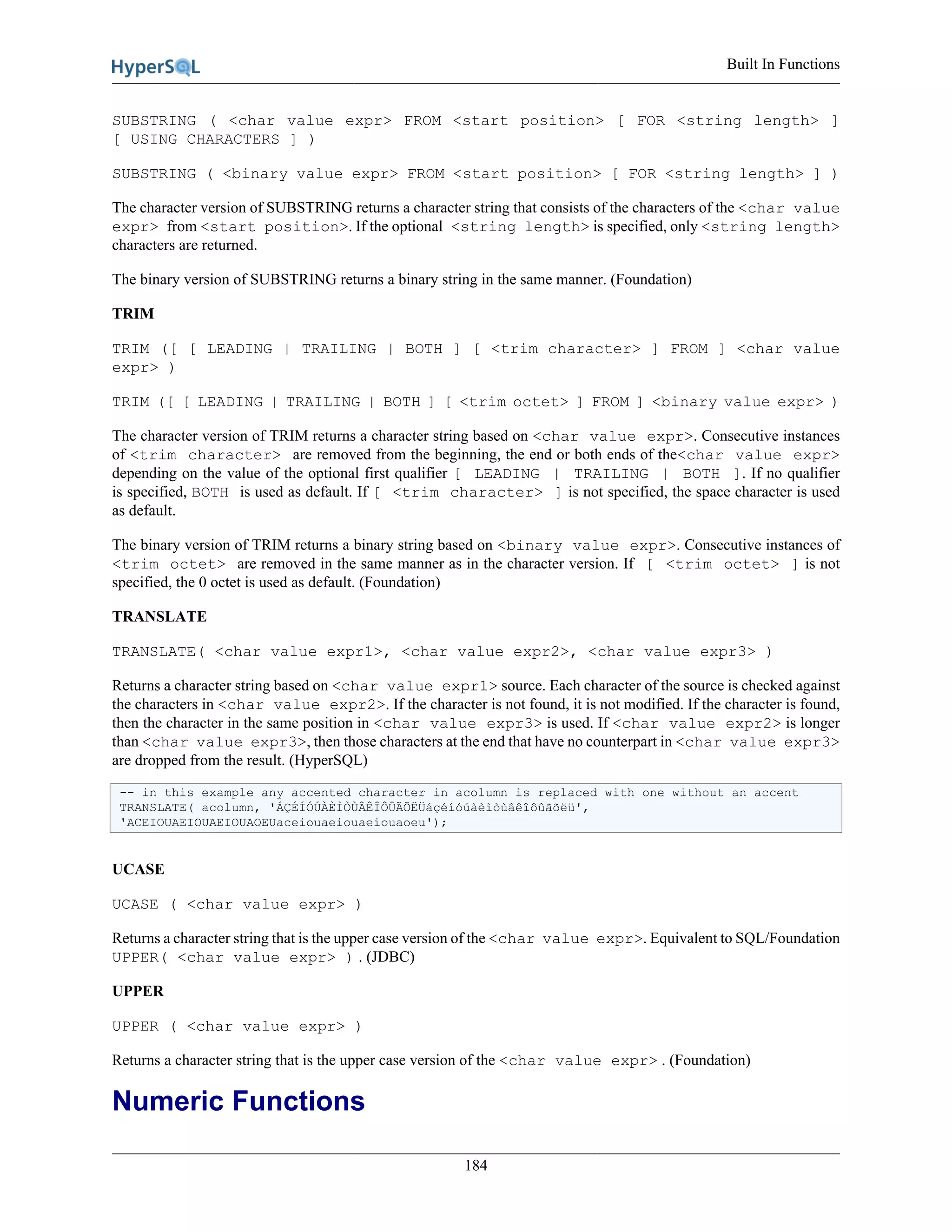 Built In Functions
184
SUBSTRING ( <char value expr> FROM <start position> [ FOR <string length> ]
[ USING CHARACTERS ] )
SUBSTRING ( <binary value expr> FROM <start position> [ FOR <string length> ] )
The character version of SUBSTRING returns a character string that consists of the characters of the <char value
expr> from <start position>. If the optional <string length> is specified, only <string length>
characters are returned.
The binary version of SUBSTRING returns a binary string in the same manner. (Foundation)
TRIM
TRIM ([ [ LEADING | TRAILING | BOTH ] [ <trim character> ] FROM ] <char value
expr> )
TRIM ([ [ LEADING | TRAILING | BOTH ] [ <trim octet> ] FROM ] <binary value expr> )
The character version of TRIM returns a character string based on <char value expr>. Consecutive instances
of <trim character> are removed from the beginning, the end or both ends of the<char value expr>
depending on the value of the optional first qualifier [ LEADING | TRAILING | BOTH ]. If no qualifier
is specified, BOTH is used as default. If [ <trim character> ] is not specified, the space character is used
as default.
The binary version of TRIM returns a binary string based on <binary value expr>. Consecutive instances of
<trim octet> are removed in the same manner as in the character version. If [ <trim octet> ] is not
specified, the 0 octet is used as default. (Foundation)
TRANSLATE
TRANSLATE( <char value expr1>, <char value expr2>, <char value expr3> )
Returns a character string based on <char value expr1> source. Each character of the source is checked against
the characters in <char value expr2>. If the character is not found, it is not modified. If the character is found,
then the character in the same position in <char value expr3> is used. If <char value expr2> is longer
than <char value expr3>, then those characters at the end that have no counterpart in <char value expr3>
are dropped from the result. (HyperSQL)
-- in this example any accented character in acolumn is replaced with one without an accent
TRANSLATE( acolumn, 'ÁÇÉÍÓÚÀÈÌÒÙÂÊÎÔÛÃÕËÜáçéíóúàèìòùâêîôûãõëü',
'ACEIOUAEIOUAEIOUAOEUaceiouaeiouaeiouaoeu');
UCASE
UCASE ( <char value expr> )
Returns a character string that is the upper case version of the <char value expr>. Equivalent to SQL/Foundation
UPPER( <char value expr> ) . (JDBC)
UPPER
UPPER ( <char value expr> )
Returns a character string that is the upper case version of the <char value expr> . (Foundation)
Numeric Functions
 