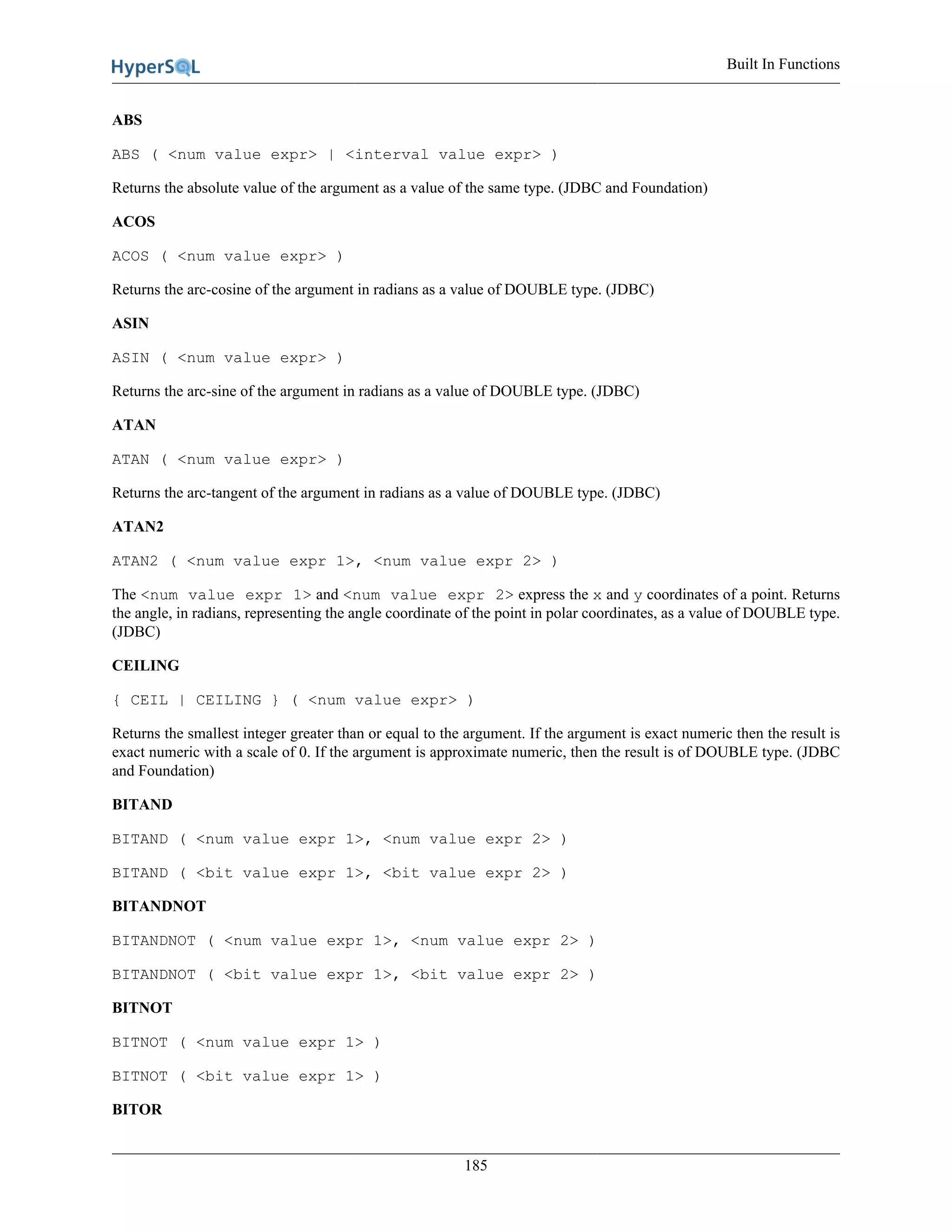 Built In Functions
185
ABS
ABS ( <num value expr> | <interval value expr> )
Returns the absolute value of the argument as a value of the same type. (JDBC and Foundation)
ACOS
ACOS ( <num value expr> )
Returns the arc-cosine of the argument in radians as a value of DOUBLE type. (JDBC)
ASIN
ASIN ( <num value expr> )
Returns the arc-sine of the argument in radians as a value of DOUBLE type. (JDBC)
ATAN
ATAN ( <num value expr> )
Returns the arc-tangent of the argument in radians as a value of DOUBLE type. (JDBC)
ATAN2
ATAN2 ( <num value expr 1>, <num value expr 2> )
The <num value expr 1> and <num value expr 2> express the x and y coordinates of a point. Returns
the angle, in radians, representing the angle coordinate of the point in polar coordinates, as a value of DOUBLE type.
(JDBC)
CEILING
{ CEIL | CEILING } ( <num value expr> )
Returns the smallest integer greater than or equal to the argument. If the argument is exact numeric then the result is
exact numeric with a scale of 0. If the argument is approximate numeric, then the result is of DOUBLE type. (JDBC
and Foundation)
BITAND
BITAND ( <num value expr 1>, <num value expr 2> )
BITAND ( <bit value expr 1>, <bit value expr 2> )
BITANDNOT
BITANDNOT ( <num value expr 1>, <num value expr 2> )
BITANDNOT ( <bit value expr 1>, <bit value expr 2> )
BITNOT
BITNOT ( <num value expr 1> )
BITNOT ( <bit value expr 1> )
BITOR
 