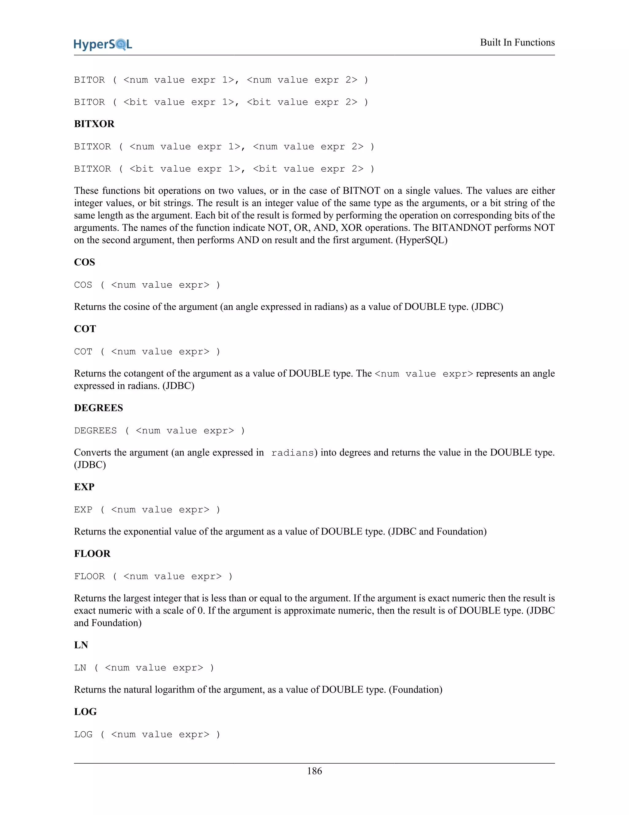 Built In Functions
186
BITOR ( <num value expr 1>, <num value expr 2> )
BITOR ( <bit value expr 1>, <bit value expr 2> )
BITXOR
BITXOR ( <num value expr 1>, <num value expr 2> )
BITXOR ( <bit value expr 1>, <bit value expr 2> )
These functions bit operations on two values, or in the case of BITNOT on a single values. The values are either
integer values, or bit strings. The result is an integer value of the same type as the arguments, or a bit string of the
same length as the argument. Each bit of the result is formed by performing the operation on corresponding bits of the
arguments. The names of the function indicate NOT, OR, AND, XOR operations. The BITANDNOT performs NOT
on the second argument, then performs AND on result and the first argument. (HyperSQL)
COS
COS ( <num value expr> )
Returns the cosine of the argument (an angle expressed in radians) as a value of DOUBLE type. (JDBC)
COT
COT ( <num value expr> )
Returns the cotangent of the argument as a value of DOUBLE type. The <num value expr> represents an angle
expressed in radians. (JDBC)
DEGREES
DEGREES ( <num value expr> )
Converts the argument (an angle expressed in radians) into degrees and returns the value in the DOUBLE type.
(JDBC)
EXP
EXP ( <num value expr> )
Returns the exponential value of the argument as a value of DOUBLE type. (JDBC and Foundation)
FLOOR
FLOOR ( <num value expr> )
Returns the largest integer that is less than or equal to the argument. If the argument is exact numeric then the result is
exact numeric with a scale of 0. If the argument is approximate numeric, then the result is of DOUBLE type. (JDBC
and Foundation)
LN
LN ( <num value expr> )
Returns the natural logarithm of the argument, as a value of DOUBLE type. (Foundation)
LOG
LOG ( <num value expr> )
 