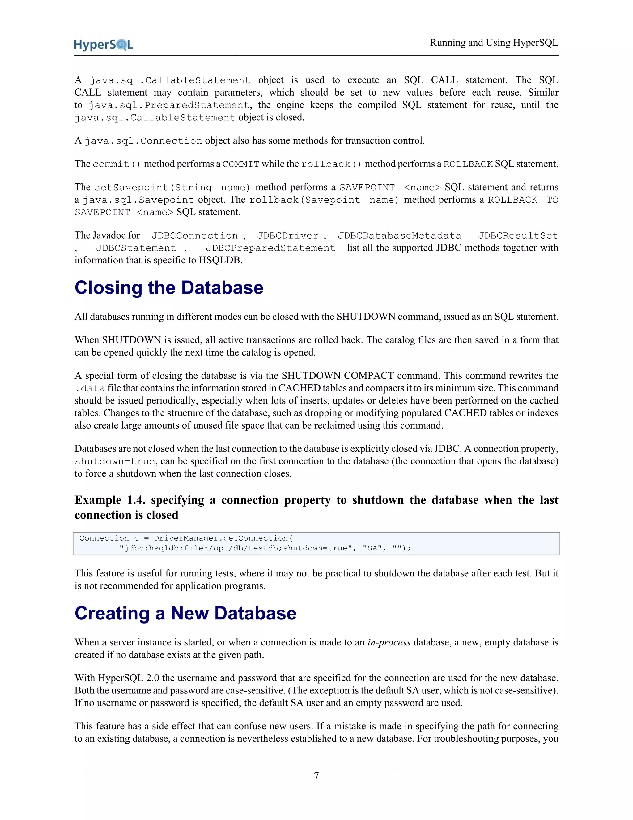 Running and Using HyperSQL
7
A java.sql.CallableStatement object is used to execute an SQL CALL statement. The SQL
CALL statement may contain parameters, which should be set to new values before each reuse. Similar
to java.sql.PreparedStatement, the engine keeps the compiled SQL statement for reuse, until the
java.sql.CallableStatement object is closed.
A java.sql.Connection object also has some methods for transaction control.
The commit() method performs a COMMIT while the rollback() method performs a ROLLBACK SQL statement.
The setSavepoint(String name) method performs a SAVEPOINT <name> SQL statement and returns
a java.sql.Savepoint object. The rollback(Savepoint name) method performs a ROLLBACK TO
SAVEPOINT <name> SQL statement.
The Javadoc for JDBCConnection , JDBCDriver , JDBCDatabaseMetadata JDBCResultSet
, JDBCStatement , JDBCPreparedStatement list all the supported JDBC methods together with
information that is specific to HSQLDB.
Closing the Database
All databases running in different modes can be closed with the SHUTDOWN command, issued as an SQL statement.
When SHUTDOWN is issued, all active transactions are rolled back. The catalog files are then saved in a form that
can be opened quickly the next time the catalog is opened.
A special form of closing the database is via the SHUTDOWN COMPACT command. This command rewrites the
.data file that contains the information stored in CACHED tables and compacts it to its minimum size. This command
should be issued periodically, especially when lots of inserts, updates or deletes have been performed on the cached
tables. Changes to the structure of the database, such as dropping or modifying populated CACHED tables or indexes
also create large amounts of unused file space that can be reclaimed using this command.
Databases are not closed when the last connection to the database is explicitly closed via JDBC. A connection property,
shutdown=true, can be specified on the first connection to the database (the connection that opens the database)
to force a shutdown when the last connection closes.
Example 1.4. specifying a connection property to shutdown the database when the last
connection is closed
Connection c = DriverManager.getConnection(
"jdbc:hsqldb:file:/opt/db/testdb;shutdown=true", "SA", "");
This feature is useful for running tests, where it may not be practical to shutdown the database after each test. But it
is not recommended for application programs.
Creating a New Database
When a server instance is started, or when a connection is made to an in-process database, a new, empty database is
created if no database exists at the given path.
With HyperSQL 2.0 the username and password that are specified for the connection are used for the new database.
Both the username and password are case-sensitive. (The exception is the default SA user, which is not case-sensitive).
If no username or password is specified, the default SA user and an empty password are used.
This feature has a side effect that can confuse new users. If a mistake is made in specifying the path for connecting
to an existing database, a connection is nevertheless established to a new database. For troubleshooting purposes, you
 