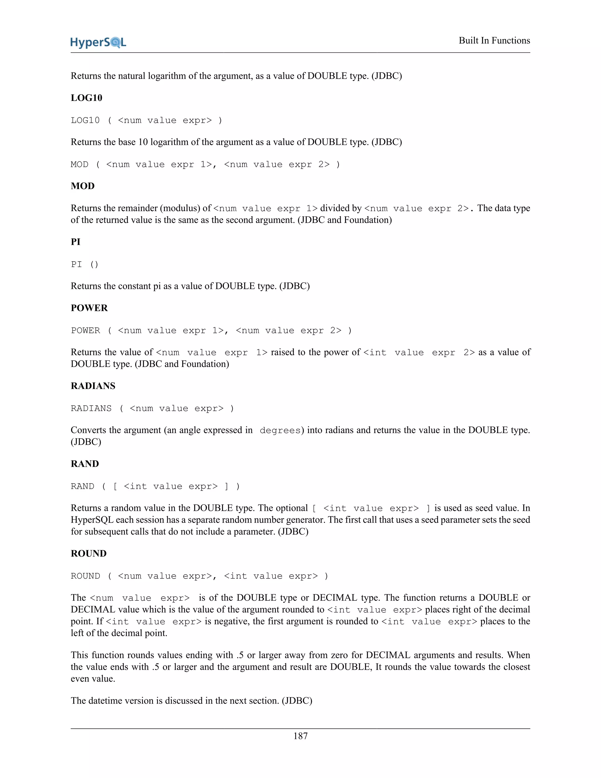 Built In Functions
187
Returns the natural logarithm of the argument, as a value of DOUBLE type. (JDBC)
LOG10
LOG10 ( <num value expr> )
Returns the base 10 logarithm of the argument as a value of DOUBLE type. (JDBC)
MOD ( <num value expr 1>, <num value expr 2> )
MOD
Returns the remainder (modulus) of <num value expr 1> divided by <num value expr 2>. The data type
of the returned value is the same as the second argument. (JDBC and Foundation)
PI
PI ()
Returns the constant pi as a value of DOUBLE type. (JDBC)
POWER
POWER ( <num value expr 1>, <num value expr 2> )
Returns the value of <num value expr 1> raised to the power of <int value expr 2> as a value of
DOUBLE type. (JDBC and Foundation)
RADIANS
RADIANS ( <num value expr> )
Converts the argument (an angle expressed in degrees) into radians and returns the value in the DOUBLE type.
(JDBC)
RAND
RAND ( [ <int value expr> ] )
Returns a random value in the DOUBLE type. The optional [ <int value expr> ] is used as seed value. In
HyperSQL each session has a separate random number generator. The first call that uses a seed parameter sets the seed
for subsequent calls that do not include a parameter. (JDBC)
ROUND
ROUND ( <num value expr>, <int value expr> )
The <num value expr> is of the DOUBLE type or DECIMAL type. The function returns a DOUBLE or
DECIMAL value which is the value of the argument rounded to <int value expr> places right of the decimal
point. If <int value expr> is negative, the first argument is rounded to <int value expr> places to the
left of the decimal point.
This function rounds values ending with .5 or larger away from zero for DECIMAL arguments and results. When
the value ends with .5 or larger and the argument and result are DOUBLE, It rounds the value towards the closest
even value.
The datetime version is discussed in the next section. (JDBC)
 