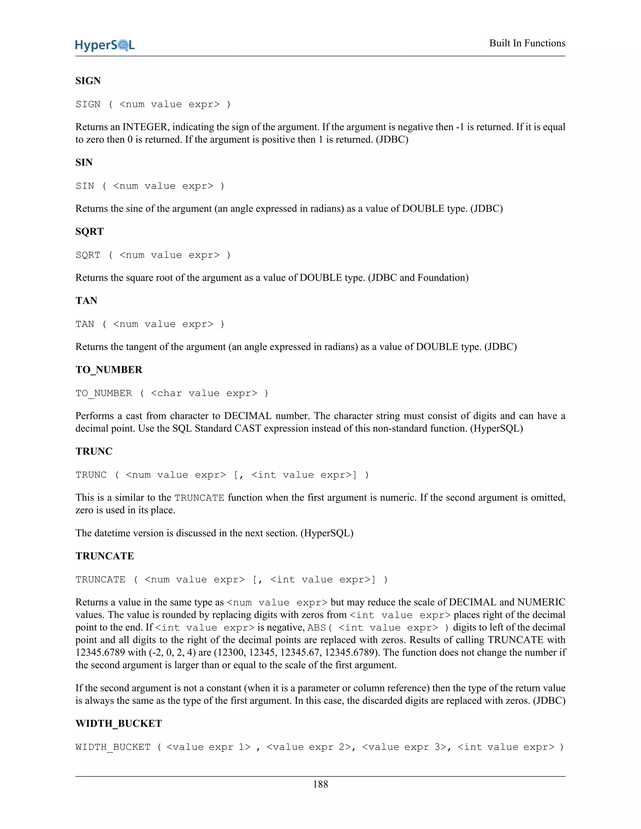 Built In Functions
188
SIGN
SIGN ( <num value expr> )
Returns an INTEGER, indicating the sign of the argument. If the argument is negative then -1 is returned. If it is equal
to zero then 0 is returned. If the argument is positive then 1 is returned. (JDBC)
SIN
SIN ( <num value expr> )
Returns the sine of the argument (an angle expressed in radians) as a value of DOUBLE type. (JDBC)
SQRT
SQRT ( <num value expr> )
Returns the square root of the argument as a value of DOUBLE type. (JDBC and Foundation)
TAN
TAN ( <num value expr> )
Returns the tangent of the argument (an angle expressed in radians) as a value of DOUBLE type. (JDBC)
TO_NUMBER
TO_NUMBER ( <char value expr> )
Performs a cast from character to DECIMAL number. The character string must consist of digits and can have a
decimal point. Use the SQL Standard CAST expression instead of this non-standard function. (HyperSQL)
TRUNC
TRUNC ( <num value expr> [, <int value expr>] )
This is a similar to the TRUNCATE function when the first argument is numeric. If the second argument is omitted,
zero is used in its place.
The datetime version is discussed in the next section. (HyperSQL)
TRUNCATE
TRUNCATE ( <num value expr> [, <int value expr>] )
Returns a value in the same type as <num value expr> but may reduce the scale of DECIMAL and NUMERIC
values. The value is rounded by replacing digits with zeros from <int value expr> places right of the decimal
point to the end. If <int value expr> is negative, ABS( <int value expr> ) digits to left of the decimal
point and all digits to the right of the decimal points are replaced with zeros. Results of calling TRUNCATE with
12345.6789 with (-2, 0, 2, 4) are (12300, 12345, 12345.67, 12345.6789). The function does not change the number if
the second argument is larger than or equal to the scale of the first argument.
If the second argument is not a constant (when it is a parameter or column reference) then the type of the return value
is always the same as the type of the first argument. In this case, the discarded digits are replaced with zeros. (JDBC)
WIDTH_BUCKET
WIDTH_BUCKET ( <value expr 1> , <value expr 2>, <value expr 3>, <int value expr> )
 