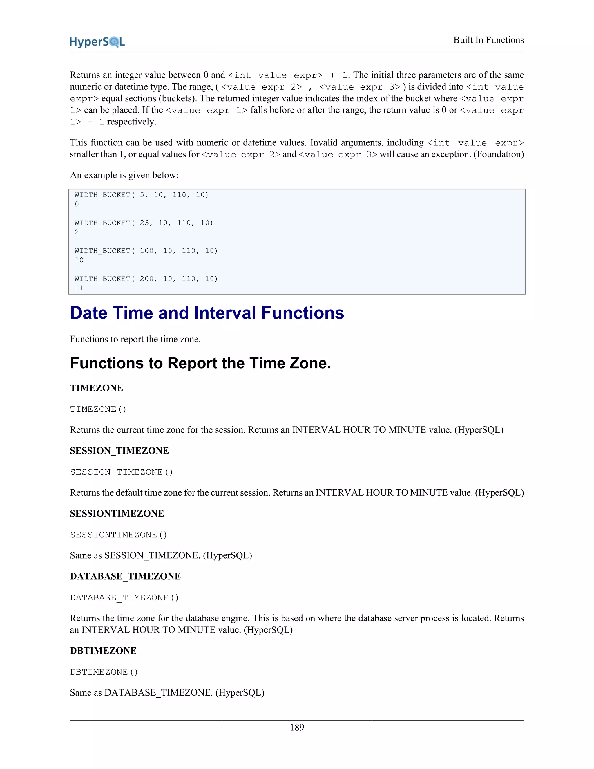 Built In Functions
189
Returns an integer value between 0 and <int value expr> + 1. The initial three parameters are of the same
numeric or datetime type. The range, ( <value expr 2> , <value expr 3> ) is divided into <int value
expr> equal sections (buckets). The returned integer value indicates the index of the bucket where <value expr
1> can be placed. If the <value expr 1> falls before or after the range, the return value is 0 or <value expr
1> + 1 respectively.
This function can be used with numeric or datetime values. Invalid arguments, including <int value expr>
smaller than 1, or equal values for <value expr 2> and <value expr 3> will cause an exception. (Foundation)
An example is given below:
WIDTH_BUCKET( 5, 10, 110, 10)
0
WIDTH_BUCKET( 23, 10, 110, 10)
2
WIDTH_BUCKET( 100, 10, 110, 10)
10
WIDTH_BUCKET( 200, 10, 110, 10)
11
Date Time and Interval Functions
Functions to report the time zone.
Functions to Report the Time Zone.
TIMEZONE
TIMEZONE()
Returns the current time zone for the session. Returns an INTERVAL HOUR TO MINUTE value. (HyperSQL)
SESSION_TIMEZONE
SESSION_TIMEZONE()
Returns the default time zone for the current session. Returns an INTERVAL HOUR TO MINUTE value. (HyperSQL)
SESSIONTIMEZONE
SESSIONTIMEZONE()
Same as SESSION_TIMEZONE. (HyperSQL)
DATABASE_TIMEZONE
DATABASE_TIMEZONE()
Returns the time zone for the database engine. This is based on where the database server process is located. Returns
an INTERVAL HOUR TO MINUTE value. (HyperSQL)
DBTIMEZONE
DBTIMEZONE()
Same as DATABASE_TIMEZONE. (HyperSQL)
 