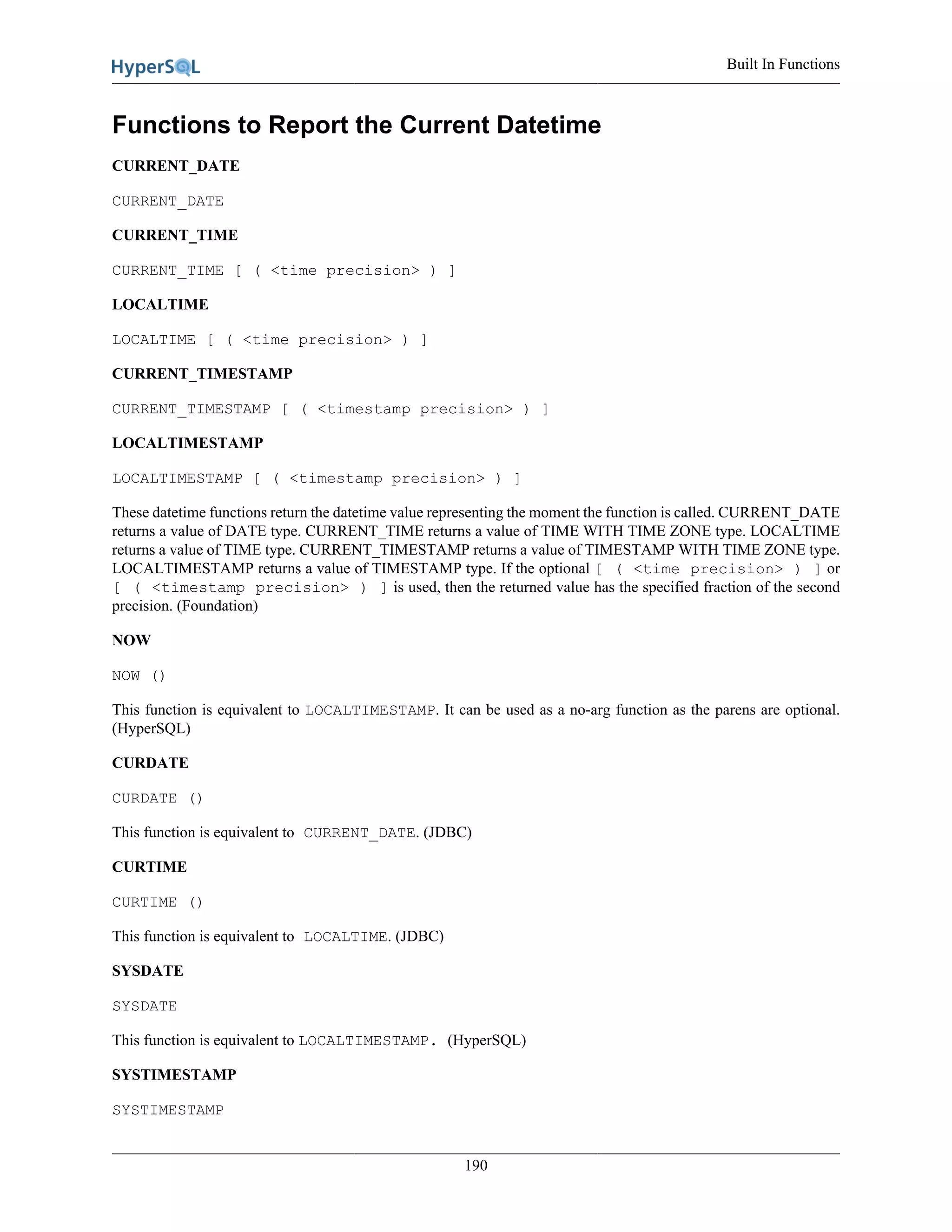 Built In Functions
190
Functions to Report the Current Datetime
CURRENT_DATE
CURRENT_DATE
CURRENT_TIME
CURRENT_TIME [ ( <time precision> ) ]
LOCALTIME
LOCALTIME [ ( <time precision> ) ]
CURRENT_TIMESTAMP
CURRENT_TIMESTAMP [ ( <timestamp precision> ) ]
LOCALTIMESTAMP
LOCALTIMESTAMP [ ( <timestamp precision> ) ]
These datetime functions return the datetime value representing the moment the function is called. CURRENT_DATE
returns a value of DATE type. CURRENT_TIME returns a value of TIME WITH TIME ZONE type. LOCALTIME
returns a value of TIME type. CURRENT_TIMESTAMP returns a value of TIMESTAMP WITH TIME ZONE type.
LOCALTIMESTAMP returns a value of TIMESTAMP type. If the optional [ ( <time precision> ) ] or
[ ( <timestamp precision> ) ] is used, then the returned value has the specified fraction of the second
precision. (Foundation)
NOW
NOW ()
This function is equivalent to LOCALTIMESTAMP. It can be used as a no-arg function as the parens are optional.
(HyperSQL)
CURDATE
CURDATE ()
This function is equivalent to CURRENT_DATE. (JDBC)
CURTIME
CURTIME ()
This function is equivalent to LOCALTIME. (JDBC)
SYSDATE
SYSDATE
This function is equivalent to LOCALTIMESTAMP. (HyperSQL)
SYSTIMESTAMP
SYSTIMESTAMP
 
