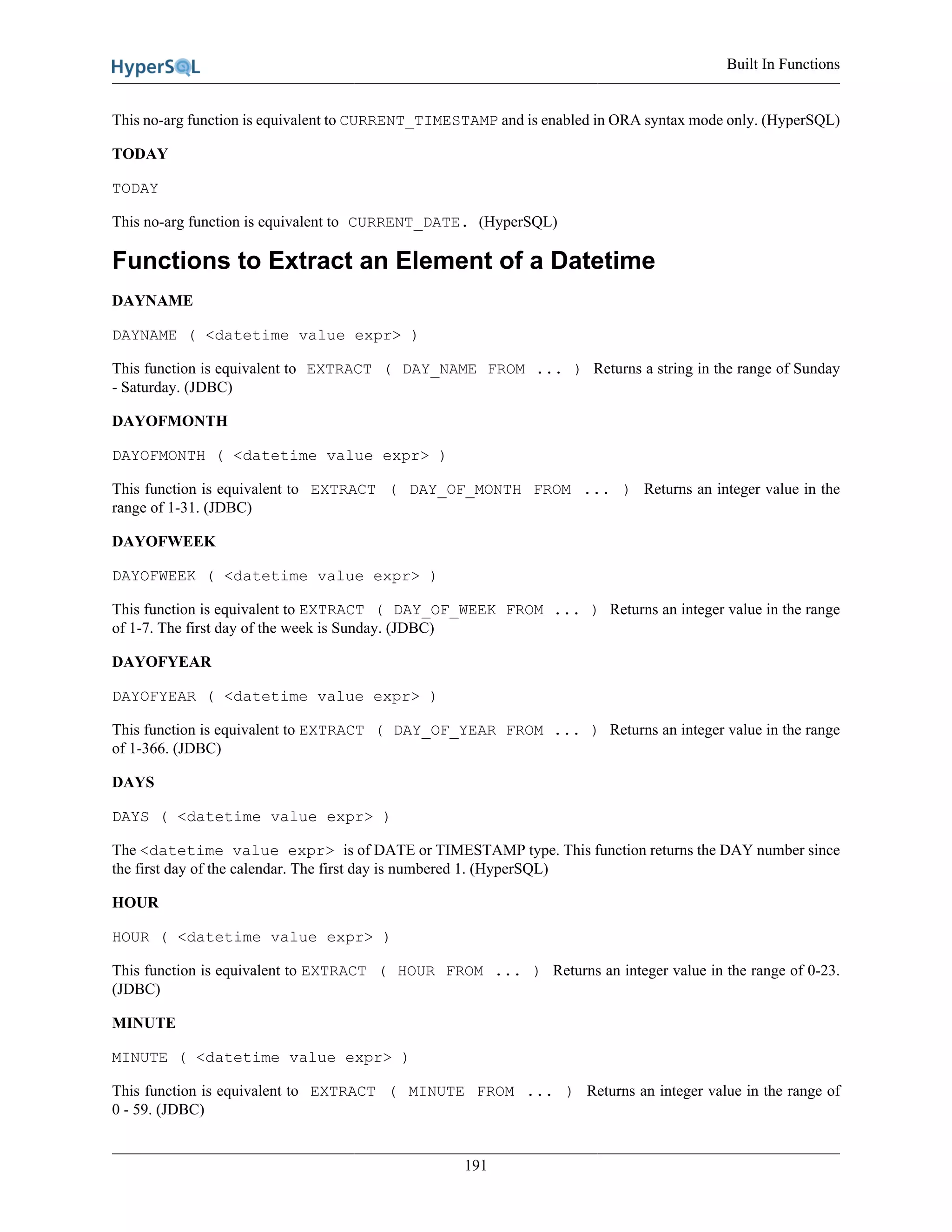 Built In Functions
191
This no-arg function is equivalent to CURRENT_TIMESTAMP and is enabled in ORA syntax mode only. (HyperSQL)
TODAY
TODAY
This no-arg function is equivalent to CURRENT_DATE. (HyperSQL)
Functions to Extract an Element of a Datetime
DAYNAME
DAYNAME ( <datetime value expr> )
This function is equivalent to EXTRACT ( DAY_NAME FROM ... ) Returns a string in the range of Sunday
- Saturday. (JDBC)
DAYOFMONTH
DAYOFMONTH ( <datetime value expr> )
This function is equivalent to EXTRACT ( DAY_OF_MONTH FROM ... ) Returns an integer value in the
range of 1-31. (JDBC)
DAYOFWEEK
DAYOFWEEK ( <datetime value expr> )
This function is equivalent to EXTRACT ( DAY_OF_WEEK FROM ... ) Returns an integer value in the range
of 1-7. The first day of the week is Sunday. (JDBC)
DAYOFYEAR
DAYOFYEAR ( <datetime value expr> )
This function is equivalent to EXTRACT ( DAY_OF_YEAR FROM ... ) Returns an integer value in the range
of 1-366. (JDBC)
DAYS
DAYS ( <datetime value expr> )
The <datetime value expr> is of DATE or TIMESTAMP type. This function returns the DAY number since
the first day of the calendar. The first day is numbered 1. (HyperSQL)
HOUR
HOUR ( <datetime value expr> )
This function is equivalent to EXTRACT ( HOUR FROM ... ) Returns an integer value in the range of 0-23.
(JDBC)
MINUTE
MINUTE ( <datetime value expr> )
This function is equivalent to EXTRACT ( MINUTE FROM ... ) Returns an integer value in the range of
0 - 59. (JDBC)
 